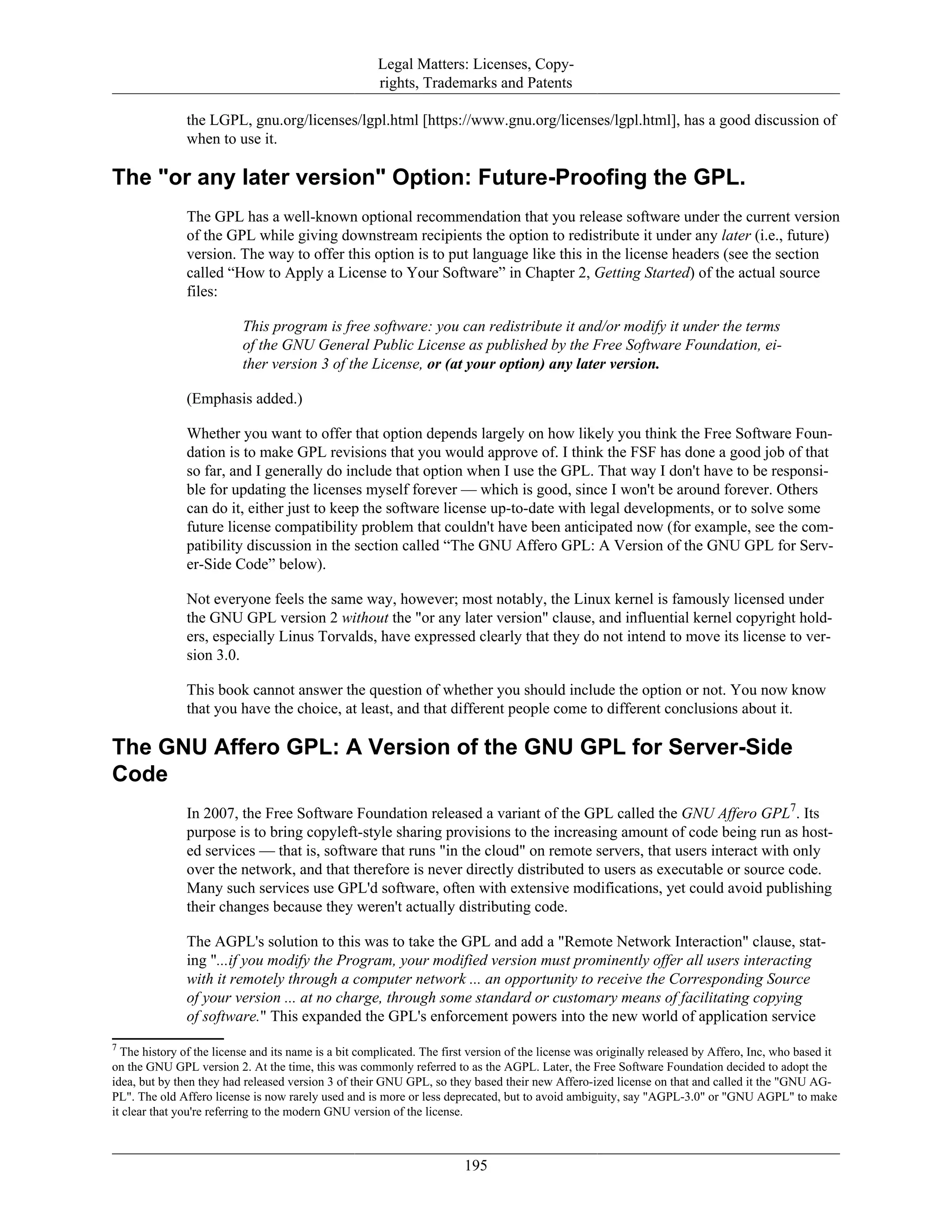 Legal Matters: Licenses, Copy-
rights, Trademarks and Patents
the LGPL, gnu.org/licenses/lgpl.html [https://www.gnu.org/licenses/lgpl.html], has a good discussion of
when to use it.
The "or any later version" Option: Future-Proofing the GPL.
The GPL has a well-known optional recommendation that you release software under the current version
of the GPL while giving downstream recipients the option to redistribute it under any later (i.e., future)
version. The way to offer this option is to put language like this in the license headers (see the section
called “How to Apply a License to Your Software” in Chapter 2, Getting Started) of the actual source
files:
This program is free software: you can redistribute it and/or modify it under the terms
of the GNU General Public License as published by the Free Software Foundation, ei-
ther version 3 of the License, or (at your option) any later version.
(Emphasis added.)
Whether you want to offer that option depends largely on how likely you think the Free Software Foun-
dation is to make GPL revisions that you would approve of. I think the FSF has done a good job of that
so far, and I generally do include that option when I use the GPL. That way I don't have to be responsi-
ble for updating the licenses myself forever — which is good, since I won't be around forever. Others
can do it, either just to keep the software license up-to-date with legal developments, or to solve some
future license compatibility problem that couldn't have been anticipated now (for example, see the com-
patibility discussion in the section called “The GNU Affero GPL: A Version of the GNU GPL for Serv-
er-Side Code” below).
Not everyone feels the same way, however; most notably, the Linux kernel is famously licensed under
the GNU GPL version 2 without the "or any later version" clause, and influential kernel copyright hold-
ers, especially Linus Torvalds, have expressed clearly that they do not intend to move its license to ver-
sion 3.0.
This book cannot answer the question of whether you should include the option or not. You now know
that you have the choice, at least, and that different people come to different conclusions about it.
The GNU Affero GPL: A Version of the GNU GPL for Server-Side
Code
In 2007, the Free Software Foundation released a variant of the GPL called the GNU Affero GPL7
. Its
purpose is to bring copyleft-style sharing provisions to the increasing amount of code being run as host-
ed services — that is, software that runs "in the cloud" on remote servers, that users interact with only
over the network, and that therefore is never directly distributed to users as executable or source code.
Many such services use GPL'd software, often with extensive modifications, yet could avoid publishing
their changes because they weren't actually distributing code.
The AGPL's solution to this was to take the GPL and add a "Remote Network Interaction" clause, stat-
ing "...if you modify the Program, your modified version must prominently offer all users interacting
with it remotely through a computer network ... an opportunity to receive the Corresponding Source
of your version ... at no charge, through some standard or customary means of facilitating copying
of software." This expanded the GPL's enforcement powers into the new world of application service
7
The history of the license and its name is a bit complicated. The first version of the license was originally released by Affero, Inc, who based it
on the GNU GPL version 2. At the time, this was commonly referred to as the AGPL. Later, the Free Software Foundation decided to adopt the
idea, but by then they had released version 3 of their GNU GPL, so they based their new Affero-ized license on that and called it the "GNU AG-
PL". The old Affero license is now rarely used and is more or less deprecated, but to avoid ambiguity, say "AGPL-3.0" or "GNU AGPL" to make
it clear that you're referring to the modern GNU version of the license.
195
 