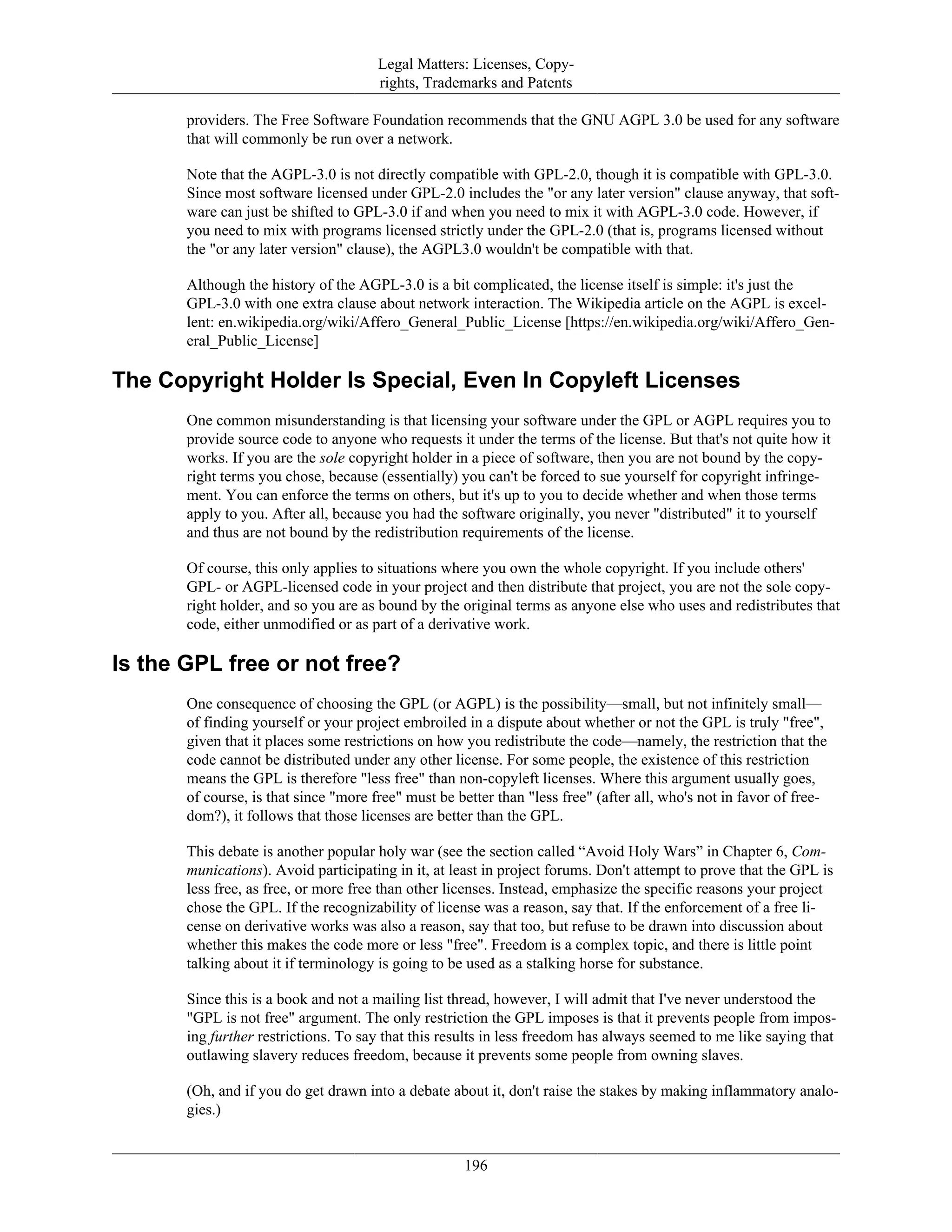 Legal Matters: Licenses, Copy-
rights, Trademarks and Patents
providers. The Free Software Foundation recommends that the GNU AGPL 3.0 be used for any software
that will commonly be run over a network.
Note that the AGPL-3.0 is not directly compatible with GPL-2.0, though it is compatible with GPL-3.0.
Since most software licensed under GPL-2.0 includes the "or any later version" clause anyway, that soft-
ware can just be shifted to GPL-3.0 if and when you need to mix it with AGPL-3.0 code. However, if
you need to mix with programs licensed strictly under the GPL-2.0 (that is, programs licensed without
the "or any later version" clause), the AGPL3.0 wouldn't be compatible with that.
Although the history of the AGPL-3.0 is a bit complicated, the license itself is simple: it's just the
GPL-3.0 with one extra clause about network interaction. The Wikipedia article on the AGPL is excel-
lent: en.wikipedia.org/wiki/Affero_General_Public_License [https://en.wikipedia.org/wiki/Affero_Gen-
eral_Public_License]
The Copyright Holder Is Special, Even In Copyleft Licenses
One common misunderstanding is that licensing your software under the GPL or AGPL requires you to
provide source code to anyone who requests it under the terms of the license. But that's not quite how it
works. If you are the sole copyright holder in a piece of software, then you are not bound by the copy-
right terms you chose, because (essentially) you can't be forced to sue yourself for copyright infringe-
ment. You can enforce the terms on others, but it's up to you to decide whether and when those terms
apply to you. After all, because you had the software originally, you never "distributed" it to yourself
and thus are not bound by the redistribution requirements of the license.
Of course, this only applies to situations where you own the whole copyright. If you include others'
GPL- or AGPL-licensed code in your project and then distribute that project, you are not the sole copy-
right holder, and so you are as bound by the original terms as anyone else who uses and redistributes that
code, either unmodified or as part of a derivative work.
Is the GPL free or not free?
One consequence of choosing the GPL (or AGPL) is the possibility—small, but not infinitely small—
of finding yourself or your project embroiled in a dispute about whether or not the GPL is truly "free",
given that it places some restrictions on how you redistribute the code—namely, the restriction that the
code cannot be distributed under any other license. For some people, the existence of this restriction
means the GPL is therefore "less free" than non-copyleft licenses. Where this argument usually goes,
of course, is that since "more free" must be better than "less free" (after all, who's not in favor of free-
dom?), it follows that those licenses are better than the GPL.
This debate is another popular holy war (see the section called “Avoid Holy Wars” in Chapter 6, Com-
munications). Avoid participating in it, at least in project forums. Don't attempt to prove that the GPL is
less free, as free, or more free than other licenses. Instead, emphasize the specific reasons your project
chose the GPL. If the recognizability of license was a reason, say that. If the enforcement of a free li-
cense on derivative works was also a reason, say that too, but refuse to be drawn into discussion about
whether this makes the code more or less "free". Freedom is a complex topic, and there is little point
talking about it if terminology is going to be used as a stalking horse for substance.
Since this is a book and not a mailing list thread, however, I will admit that I've never understood the
"GPL is not free" argument. The only restriction the GPL imposes is that it prevents people from impos-
ing further restrictions. To say that this results in less freedom has always seemed to me like saying that
outlawing slavery reduces freedom, because it prevents some people from owning slaves.
(Oh, and if you do get drawn into a debate about it, don't raise the stakes by making inflammatory analo-
gies.)
196
 