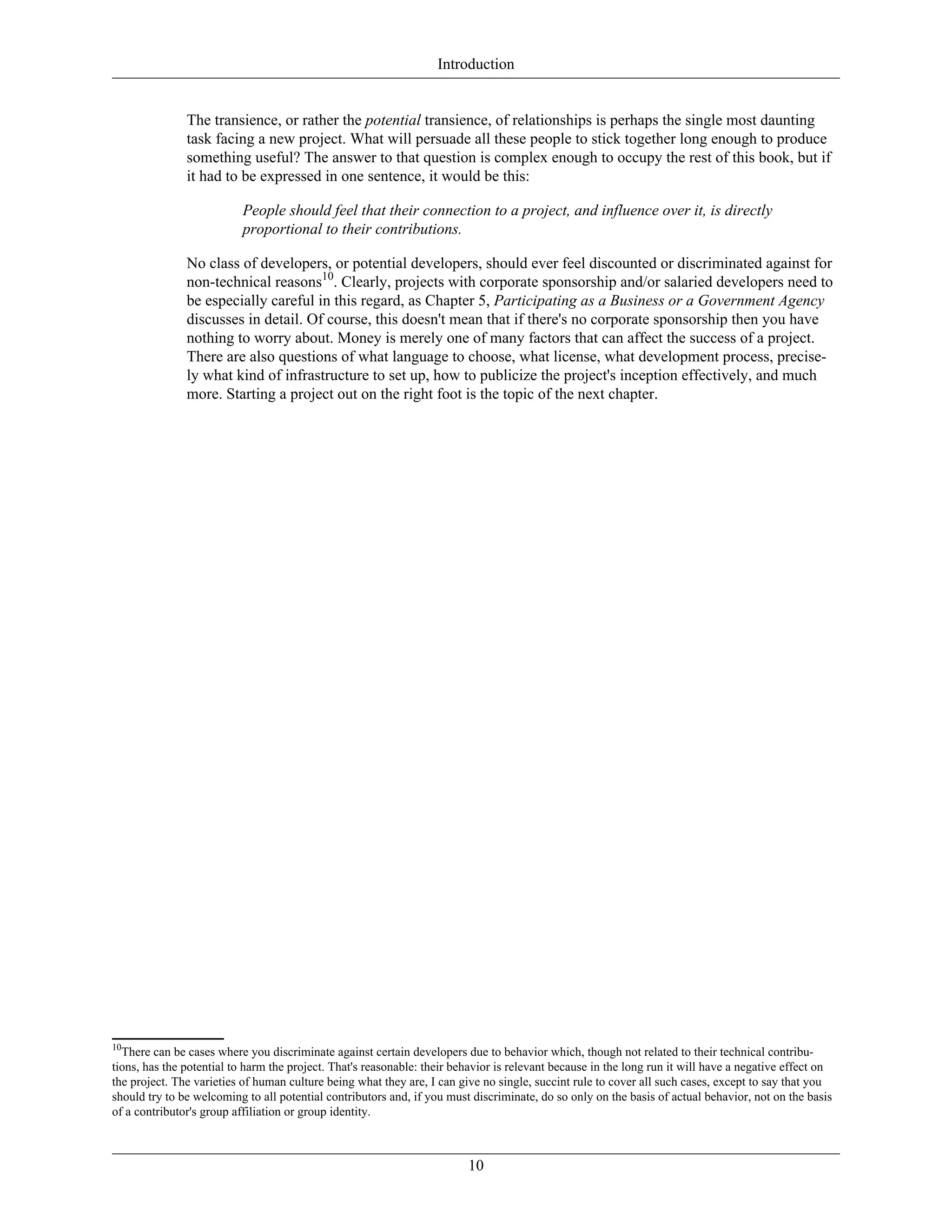 Introduction
The transience, or rather the potential transience, of relationships is perhaps the single most daunting
task facing a new project. What will persuade all these people to stick together long enough to produce
something useful? The answer to that question is complex enough to occupy the rest of this book, but if
it had to be expressed in one sentence, it would be this:
People should feel that their connection to a project, and influence over it, is directly
proportional to their contributions.
No class of developers, or potential developers, should ever feel discounted or discriminated against for
non-technical reasons10
. Clearly, projects with corporate sponsorship and/or salaried developers need to
be especially careful in this regard, as Chapter 5, Participating as a Business or a Government Agency
discusses in detail. Of course, this doesn't mean that if there's no corporate sponsorship then you have
nothing to worry about. Money is merely one of many factors that can affect the success of a project.
There are also questions of what language to choose, what license, what development process, precise-
ly what kind of infrastructure to set up, how to publicize the project's inception effectively, and much
more. Starting a project out on the right foot is the topic of the next chapter.
10
There can be cases where you discriminate against certain developers due to behavior which, though not related to their technical contribu-
tions, has the potential to harm the project. That's reasonable: their behavior is relevant because in the long run it will have a negative effect on
the project. The varieties of human culture being what they are, I can give no single, succint rule to cover all such cases, except to say that you
should try to be welcoming to all potential contributors and, if you must discriminate, do so only on the basis of actual behavior, not on the basis
of a contributor's group affiliation or group identity.
10
 