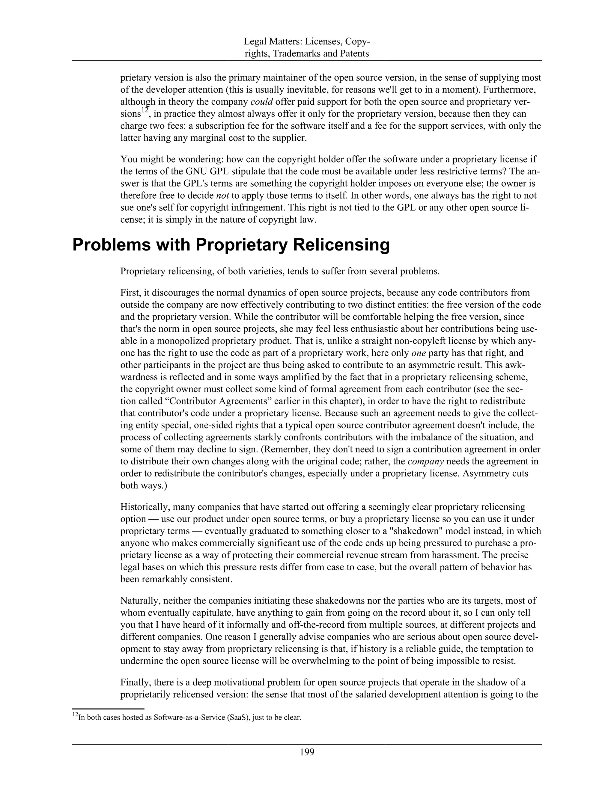 Legal Matters: Licenses, Copy-
rights, Trademarks and Patents
prietary version is also the primary maintainer of the open source version, in the sense of supplying most
of the developer attention (this is usually inevitable, for reasons we'll get to in a moment). Furthermore,
although in theory the company could offer paid support for both the open source and proprietary ver-
sions12
, in practice they almost always offer it only for the proprietary version, because then they can
charge two fees: a subscription fee for the software itself and a fee for the support services, with only the
latter having any marginal cost to the supplier.
You might be wondering: how can the copyright holder offer the software under a proprietary license if
the terms of the GNU GPL stipulate that the code must be available under less restrictive terms? The an-
swer is that the GPL's terms are something the copyright holder imposes on everyone else; the owner is
therefore free to decide not to apply those terms to itself. In other words, one always has the right to not
sue one's self for copyright infringement. This right is not tied to the GPL or any other open source li-
cense; it is simply in the nature of copyright law.
Problems with Proprietary Relicensing
Proprietary relicensing, of both varieties, tends to suffer from several problems.
First, it discourages the normal dynamics of open source projects, because any code contributors from
outside the company are now effectively contributing to two distinct entities: the free version of the code
and the proprietary version. While the contributor will be comfortable helping the free version, since
that's the norm in open source projects, she may feel less enthusiastic about her contributions being use-
able in a monopolized proprietary product. That is, unlike a straight non-copyleft license by which any-
one has the right to use the code as part of a proprietary work, here only one party has that right, and
other participants in the project are thus being asked to contribute to an asymmetric result. This awk-
wardness is reflected and in some ways amplified by the fact that in a proprietary relicensing scheme,
the copyright owner must collect some kind of formal agreement from each contributor (see the sec-
tion called “Contributor Agreements” earlier in this chapter), in order to have the right to redistribute
that contributor's code under a proprietary license. Because such an agreement needs to give the collect-
ing entity special, one-sided rights that a typical open source contributor agreement doesn't include, the
process of collecting agreements starkly confronts contributors with the imbalance of the situation, and
some of them may decline to sign. (Remember, they don't need to sign a contribution agreement in order
to distribute their own changes along with the original code; rather, the company needs the agreement in
order to redistribute the contributor's changes, especially under a proprietary license. Asymmetry cuts
both ways.)
Historically, many companies that have started out offering a seemingly clear proprietary relicensing
option — use our product under open source terms, or buy a proprietary license so you can use it under
proprietary terms — eventually graduated to something closer to a "shakedown" model instead, in which
anyone who makes commercially significant use of the code ends up being pressured to purchase a pro-
prietary license as a way of protecting their commercial revenue stream from harassment. The precise
legal bases on which this pressure rests differ from case to case, but the overall pattern of behavior has
been remarkably consistent.
Naturally, neither the companies initiating these shakedowns nor the parties who are its targets, most of
whom eventually capitulate, have anything to gain from going on the record about it, so I can only tell
you that I have heard of it informally and off-the-record from multiple sources, at different projects and
different companies. One reason I generally advise companies who are serious about open source devel-
opment to stay away from proprietary relicensing is that, if history is a reliable guide, the temptation to
undermine the open source license will be overwhelming to the point of being impossible to resist.
Finally, there is a deep motivational problem for open source projects that operate in the shadow of a
proprietarily relicensed version: the sense that most of the salaried development attention is going to the
12
In both cases hosted as Software-as-a-Service (SaaS), just to be clear.
199
 