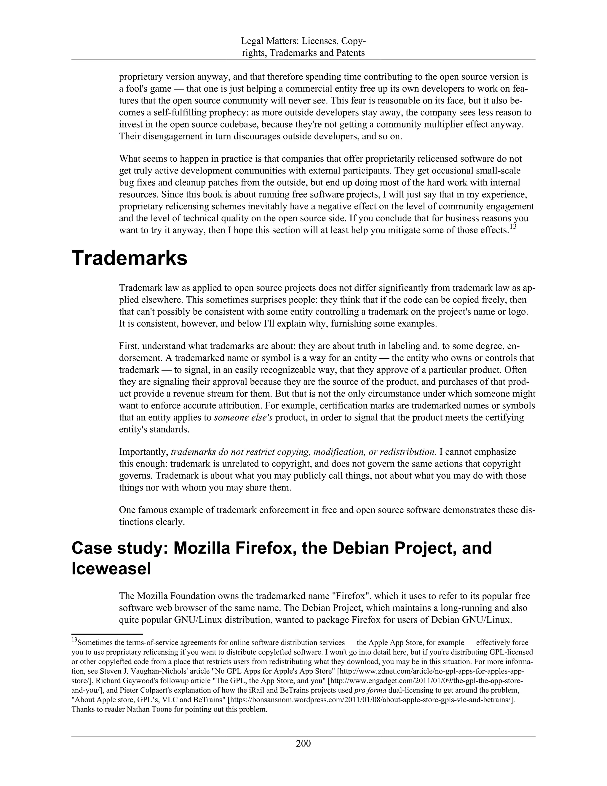Legal Matters: Licenses, Copy-
rights, Trademarks and Patents
proprietary version anyway, and that therefore spending time contributing to the open source version is
a fool's game — that one is just helping a commercial entity free up its own developers to work on fea-
tures that the open source community will never see. This fear is reasonable on its face, but it also be-
comes a self-fulfilling prophecy: as more outside developers stay away, the company sees less reason to
invest in the open source codebase, because they're not getting a community multiplier effect anyway.
Their disengagement in turn discourages outside developers, and so on.
What seems to happen in practice is that companies that offer proprietarily relicensed software do not
get truly active development communities with external participants. They get occasional small-scale
bug fixes and cleanup patches from the outside, but end up doing most of the hard work with internal
resources. Since this book is about running free software projects, I will just say that in my experience,
proprietary relicensing schemes inevitably have a negative effect on the level of community engagement
and the level of technical quality on the open source side. If you conclude that for business reasons you
want to try it anyway, then I hope this section will at least help you mitigate some of those effects.13
Trademarks
Trademark law as applied to open source projects does not differ significantly from trademark law as ap-
plied elsewhere. This sometimes surprises people: they think that if the code can be copied freely, then
that can't possibly be consistent with some entity controlling a trademark on the project's name or logo.
It is consistent, however, and below I'll explain why, furnishing some examples.
First, understand what trademarks are about: they are about truth in labeling and, to some degree, en-
dorsement. A trademarked name or symbol is a way for an entity — the entity who owns or controls that
trademark — to signal, in an easily recognizeable way, that they approve of a particular product. Often
they are signaling their approval because they are the source of the product, and purchases of that prod-
uct provide a revenue stream for them. But that is not the only circumstance under which someone might
want to enforce accurate attribution. For example, certification marks are trademarked names or symbols
that an entity applies to someone else's product, in order to signal that the product meets the certifying
entity's standards.
Importantly, trademarks do not restrict copying, modification, or redistribution. I cannot emphasize
this enough: trademark is unrelated to copyright, and does not govern the same actions that copyright
governs. Trademark is about what you may publicly call things, not about what you may do with those
things nor with whom you may share them.
One famous example of trademark enforcement in free and open source software demonstrates these dis-
tinctions clearly.
Case study: Mozilla Firefox, the Debian Project, and
Iceweasel
The Mozilla Foundation owns the trademarked name "Firefox", which it uses to refer to its popular free
software web browser of the same name. The Debian Project, which maintains a long-running and also
quite popular GNU/Linux distribution, wanted to package Firefox for users of Debian GNU/Linux.
13
Sometimes the terms-of-service agreements for online software distribution services — the Apple App Store, for example — effectively force
you to use proprietary relicensing if you want to distribute copylefted software. I won't go into detail here, but if you're distributing GPL-licensed
or other copylefted code from a place that restricts users from redistributing what they download, you may be in this situation. For more informa-
tion, see Steven J. Vaughan-Nichols' article "No GPL Apps for Apple's App Store" [http://www.zdnet.com/article/no-gpl-apps-for-apples-app-
store/], Richard Gaywood's followup article "The GPL, the App Store, and you" [http://www.engadget.com/2011/01/09/the-gpl-the-app-store-
and-you/], and Pieter Colpaert's explanation of how the iRail and BeTrains projects used pro forma dual-licensing to get around the problem,
"About Apple store, GPL’s, VLC and BeTrains" [https://bonsansnom.wordpress.com/2011/01/08/about-apple-store-gpls-vlc-and-betrains/].
Thanks to reader Nathan Toone for pointing out this problem.
200
 