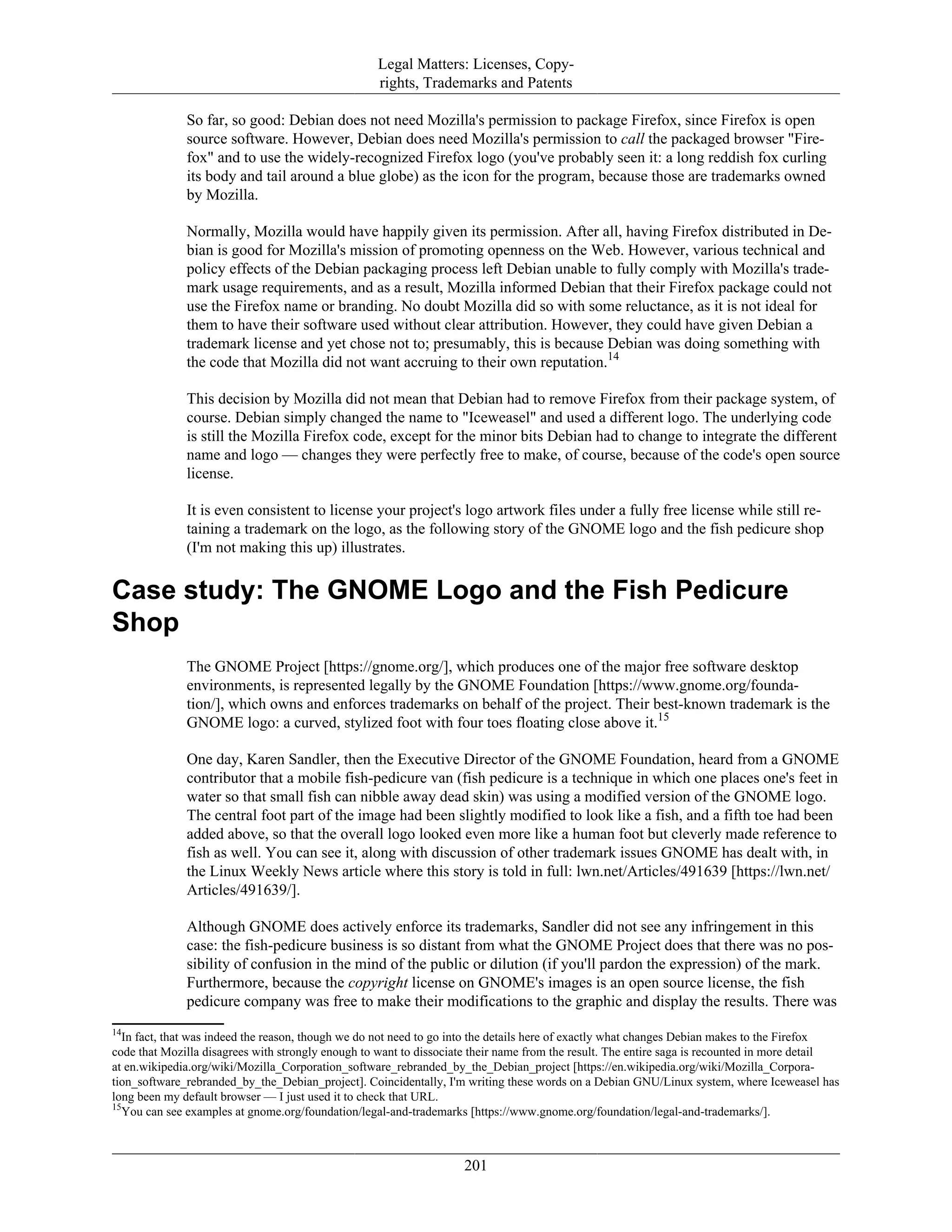 Legal Matters: Licenses, Copy-
rights, Trademarks and Patents
So far, so good: Debian does not need Mozilla's permission to package Firefox, since Firefox is open
source software. However, Debian does need Mozilla's permission to call the packaged browser "Fire-
fox" and to use the widely-recognized Firefox logo (you've probably seen it: a long reddish fox curling
its body and tail around a blue globe) as the icon for the program, because those are trademarks owned
by Mozilla.
Normally, Mozilla would have happily given its permission. After all, having Firefox distributed in De-
bian is good for Mozilla's mission of promoting openness on the Web. However, various technical and
policy effects of the Debian packaging process left Debian unable to fully comply with Mozilla's trade-
mark usage requirements, and as a result, Mozilla informed Debian that their Firefox package could not
use the Firefox name or branding. No doubt Mozilla did so with some reluctance, as it is not ideal for
them to have their software used without clear attribution. However, they could have given Debian a
trademark license and yet chose not to; presumably, this is because Debian was doing something with
the code that Mozilla did not want accruing to their own reputation.14
This decision by Mozilla did not mean that Debian had to remove Firefox from their package system, of
course. Debian simply changed the name to "Iceweasel" and used a different logo. The underlying code
is still the Mozilla Firefox code, except for the minor bits Debian had to change to integrate the different
name and logo — changes they were perfectly free to make, of course, because of the code's open source
license.
It is even consistent to license your project's logo artwork files under a fully free license while still re-
taining a trademark on the logo, as the following story of the GNOME logo and the fish pedicure shop
(I'm not making this up) illustrates.
Case study: The GNOME Logo and the Fish Pedicure
Shop
The GNOME Project [https://gnome.org/], which produces one of the major free software desktop
environments, is represented legally by the GNOME Foundation [https://www.gnome.org/founda-
tion/], which owns and enforces trademarks on behalf of the project. Their best-known trademark is the
GNOME logo: a curved, stylized foot with four toes floating close above it.15
One day, Karen Sandler, then the Executive Director of the GNOME Foundation, heard from a GNOME
contributor that a mobile fish-pedicure van (fish pedicure is a technique in which one places one's feet in
water so that small fish can nibble away dead skin) was using a modified version of the GNOME logo.
The central foot part of the image had been slightly modified to look like a fish, and a fifth toe had been
added above, so that the overall logo looked even more like a human foot but cleverly made reference to
fish as well. You can see it, along with discussion of other trademark issues GNOME has dealt with, in
the Linux Weekly News article where this story is told in full: lwn.net/Articles/491639 [https://lwn.net/
Articles/491639/].
Although GNOME does actively enforce its trademarks, Sandler did not see any infringement in this
case: the fish-pedicure business is so distant from what the GNOME Project does that there was no pos-
sibility of confusion in the mind of the public or dilution (if you'll pardon the expression) of the mark.
Furthermore, because the copyright license on GNOME's images is an open source license, the fish
pedicure company was free to make their modifications to the graphic and display the results. There was
14
In fact, that was indeed the reason, though we do not need to go into the details here of exactly what changes Debian makes to the Firefox
code that Mozilla disagrees with strongly enough to want to dissociate their name from the result. The entire saga is recounted in more detail
at en.wikipedia.org/wiki/Mozilla_Corporation_software_rebranded_by_the_Debian_project [https://en.wikipedia.org/wiki/Mozilla_Corpora-
tion_software_rebranded_by_the_Debian_project]. Coincidentally, I'm writing these words on a Debian GNU/Linux system, where Iceweasel has
long been my default browser — I just used it to check that URL.
15
You can see examples at gnome.org/foundation/legal-and-trademarks [https://www.gnome.org/foundation/legal-and-trademarks/].
201
 