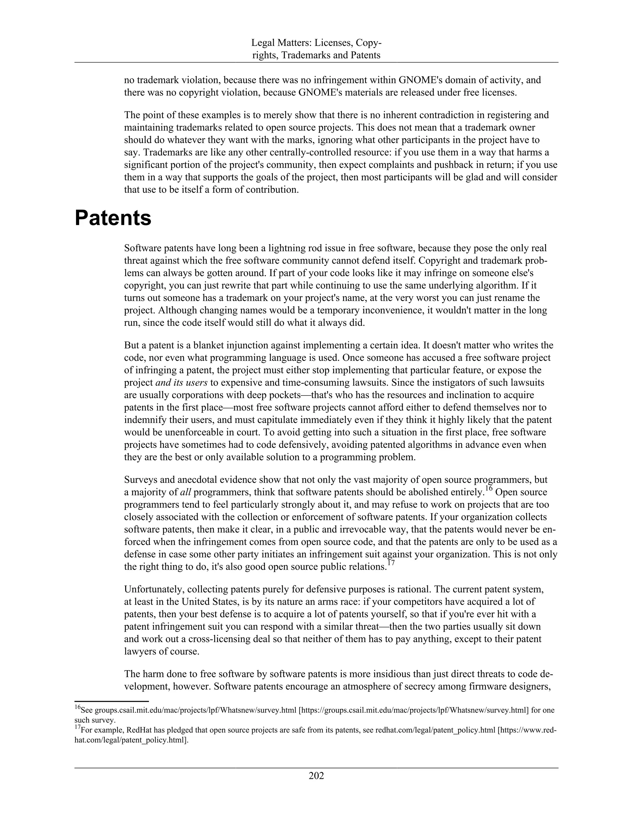 Legal Matters: Licenses, Copy-
rights, Trademarks and Patents
no trademark violation, because there was no infringement within GNOME's domain of activity, and
there was no copyright violation, because GNOME's materials are released under free licenses.
The point of these examples is to merely show that there is no inherent contradiction in registering and
maintaining trademarks related to open source projects. This does not mean that a trademark owner
should do whatever they want with the marks, ignoring what other participants in the project have to
say. Trademarks are like any other centrally-controlled resource: if you use them in a way that harms a
significant portion of the project's community, then expect complaints and pushback in return; if you use
them in a way that supports the goals of the project, then most participants will be glad and will consider
that use to be itself a form of contribution.
Patents
Software patents have long been a lightning rod issue in free software, because they pose the only real
threat against which the free software community cannot defend itself. Copyright and trademark prob-
lems can always be gotten around. If part of your code looks like it may infringe on someone else's
copyright, you can just rewrite that part while continuing to use the same underlying algorithm. If it
turns out someone has a trademark on your project's name, at the very worst you can just rename the
project. Although changing names would be a temporary inconvenience, it wouldn't matter in the long
run, since the code itself would still do what it always did.
But a patent is a blanket injunction against implementing a certain idea. It doesn't matter who writes the
code, nor even what programming language is used. Once someone has accused a free software project
of infringing a patent, the project must either stop implementing that particular feature, or expose the
project and its users to expensive and time-consuming lawsuits. Since the instigators of such lawsuits
are usually corporations with deep pockets—that's who has the resources and inclination to acquire
patents in the first place—most free software projects cannot afford either to defend themselves nor to
indemnify their users, and must capitulate immediately even if they think it highly likely that the patent
would be unenforceable in court. To avoid getting into such a situation in the first place, free software
projects have sometimes had to code defensively, avoiding patented algorithms in advance even when
they are the best or only available solution to a programming problem.
Surveys and anecdotal evidence show that not only the vast majority of open source programmers, but
a majority of all programmers, think that software patents should be abolished entirely.16
Open source
programmers tend to feel particularly strongly about it, and may refuse to work on projects that are too
closely associated with the collection or enforcement of software patents. If your organization collects
software patents, then make it clear, in a public and irrevocable way, that the patents would never be en-
forced when the infringement comes from open source code, and that the patents are only to be used as a
defense in case some other party initiates an infringement suit against your organization. This is not only
the right thing to do, it's also good open source public relations.17
Unfortunately, collecting patents purely for defensive purposes is rational. The current patent system,
at least in the United States, is by its nature an arms race: if your competitors have acquired a lot of
patents, then your best defense is to acquire a lot of patents yourself, so that if you're ever hit with a
patent infringement suit you can respond with a similar threat—then the two parties usually sit down
and work out a cross-licensing deal so that neither of them has to pay anything, except to their patent
lawyers of course.
The harm done to free software by software patents is more insidious than just direct threats to code de-
velopment, however. Software patents encourage an atmosphere of secrecy among firmware designers,
16
See groups.csail.mit.edu/mac/projects/lpf/Whatsnew/survey.html [https://groups.csail.mit.edu/mac/projects/lpf/Whatsnew/survey.html] for one
such survey.
17
For example, RedHat has pledged that open source projects are safe from its patents, see redhat.com/legal/patent_policy.html [https://www.red-
hat.com/legal/patent_policy.html].
202
 