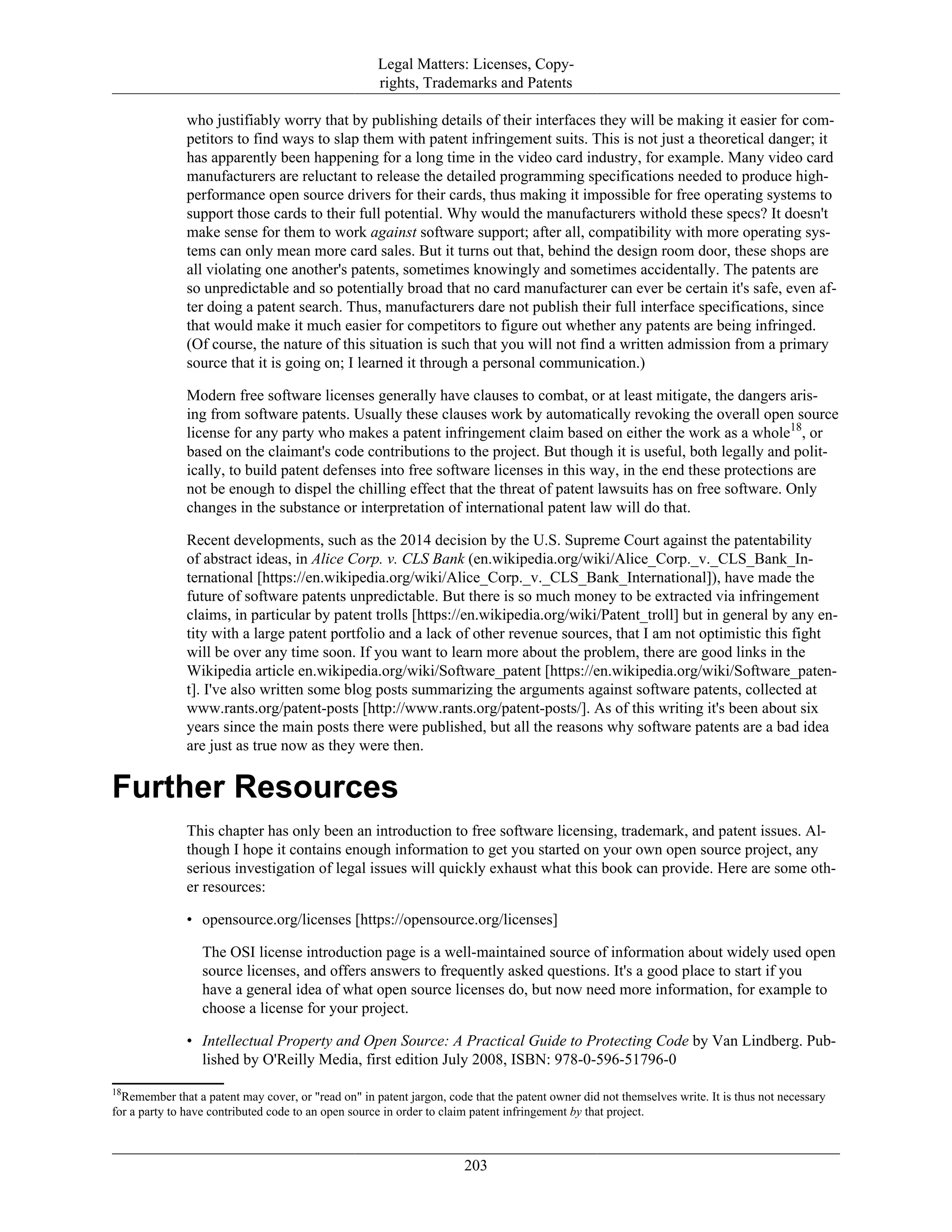 Legal Matters: Licenses, Copy-
rights, Trademarks and Patents
who justifiably worry that by publishing details of their interfaces they will be making it easier for com-
petitors to find ways to slap them with patent infringement suits. This is not just a theoretical danger; it
has apparently been happening for a long time in the video card industry, for example. Many video card
manufacturers are reluctant to release the detailed programming specifications needed to produce high-
performance open source drivers for their cards, thus making it impossible for free operating systems to
support those cards to their full potential. Why would the manufacturers withold these specs? It doesn't
make sense for them to work against software support; after all, compatibility with more operating sys-
tems can only mean more card sales. But it turns out that, behind the design room door, these shops are
all violating one another's patents, sometimes knowingly and sometimes accidentally. The patents are
so unpredictable and so potentially broad that no card manufacturer can ever be certain it's safe, even af-
ter doing a patent search. Thus, manufacturers dare not publish their full interface specifications, since
that would make it much easier for competitors to figure out whether any patents are being infringed.
(Of course, the nature of this situation is such that you will not find a written admission from a primary
source that it is going on; I learned it through a personal communication.)
Modern free software licenses generally have clauses to combat, or at least mitigate, the dangers aris-
ing from software patents. Usually these clauses work by automatically revoking the overall open source
license for any party who makes a patent infringement claim based on either the work as a whole18
, or
based on the claimant's code contributions to the project. But though it is useful, both legally and polit-
ically, to build patent defenses into free software licenses in this way, in the end these protections are
not be enough to dispel the chilling effect that the threat of patent lawsuits has on free software. Only
changes in the substance or interpretation of international patent law will do that.
Recent developments, such as the 2014 decision by the U.S. Supreme Court against the patentability
of abstract ideas, in Alice Corp. v. CLS Bank (en.wikipedia.org/wiki/Alice_Corp._v._CLS_Bank_In-
ternational [https://en.wikipedia.org/wiki/Alice_Corp._v._CLS_Bank_International]), have made the
future of software patents unpredictable. But there is so much money to be extracted via infringement
claims, in particular by patent trolls [https://en.wikipedia.org/wiki/Patent_troll] but in general by any en-
tity with a large patent portfolio and a lack of other revenue sources, that I am not optimistic this fight
will be over any time soon. If you want to learn more about the problem, there are good links in the
Wikipedia article en.wikipedia.org/wiki/Software_patent [https://en.wikipedia.org/wiki/Software_paten-
t]. I've also written some blog posts summarizing the arguments against software patents, collected at
www.rants.org/patent-posts [http://www.rants.org/patent-posts/]. As of this writing it's been about six
years since the main posts there were published, but all the reasons why software patents are a bad idea
are just as true now as they were then.
Further Resources
This chapter has only been an introduction to free software licensing, trademark, and patent issues. Al-
though I hope it contains enough information to get you started on your own open source project, any
serious investigation of legal issues will quickly exhaust what this book can provide. Here are some oth-
er resources:
• opensource.org/licenses [https://opensource.org/licenses]
The OSI license introduction page is a well-maintained source of information about widely used open
source licenses, and offers answers to frequently asked questions. It's a good place to start if you
have a general idea of what open source licenses do, but now need more information, for example to
choose a license for your project.
• Intellectual Property and Open Source: A Practical Guide to Protecting Code by Van Lindberg. Pub-
lished by O'Reilly Media, first edition July 2008, ISBN: 978-0-596-51796-0
18
Remember that a patent may cover, or "read on" in patent jargon, code that the patent owner did not themselves write. It is thus not necessary
for a party to have contributed code to an open source in order to claim patent infringement by that project.
203
 
