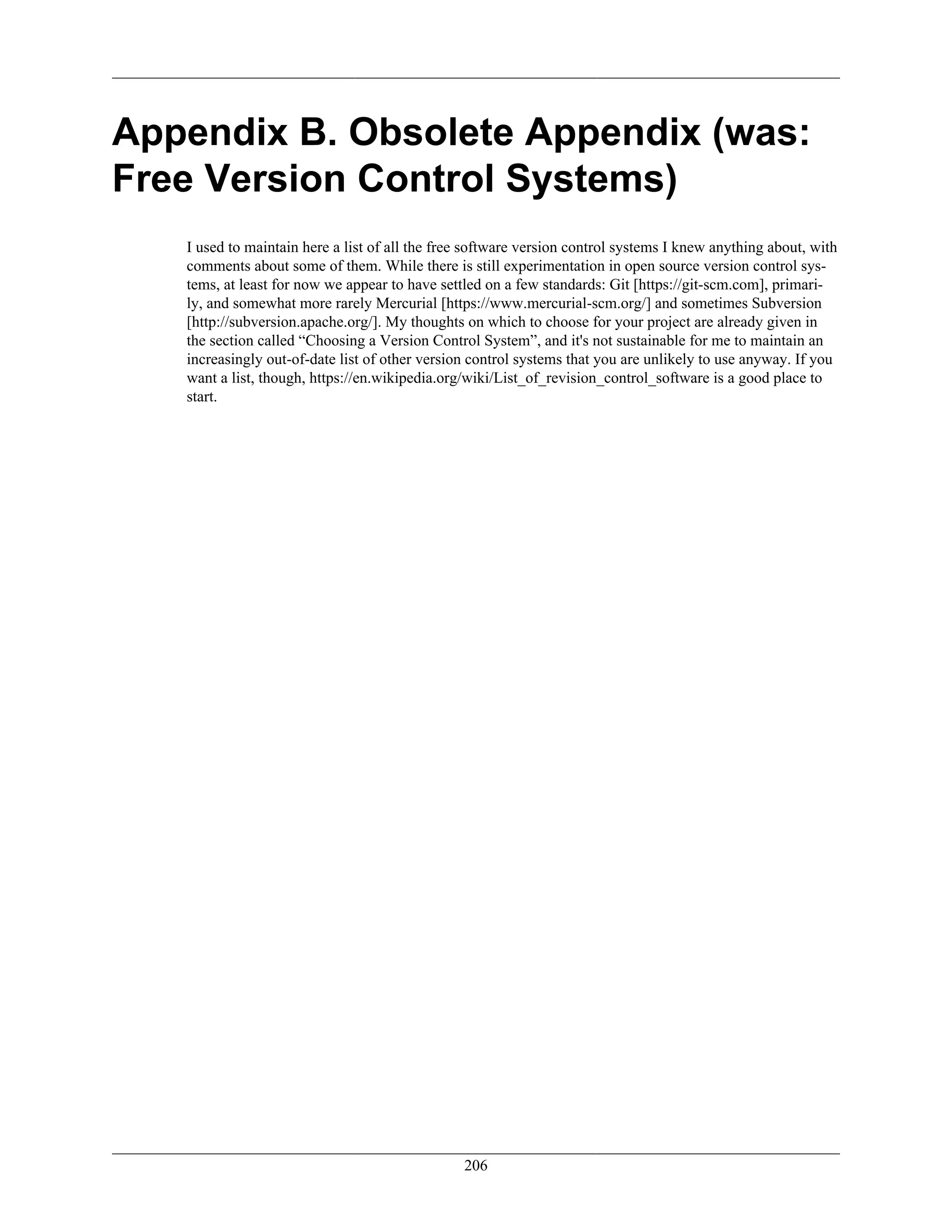 Appendix B. Obsolete Appendix (was:
Free Version Control Systems)
I used to maintain here a list of all the free software version control systems I knew anything about, with
comments about some of them. While there is still experimentation in open source version control sys-
tems, at least for now we appear to have settled on a few standards: Git [https://git-scm.com], primari-
ly, and somewhat more rarely Mercurial [https://www.mercurial-scm.org/] and sometimes Subversion
[http://subversion.apache.org/]. My thoughts on which to choose for your project are already given in
the section called “Choosing a Version Control System”, and it's not sustainable for me to maintain an
increasingly out-of-date list of other version control systems that you are unlikely to use anyway. If you
want a list, though, https://en.wikipedia.org/wiki/List_of_revision_control_software is a good place to
start.
206
 