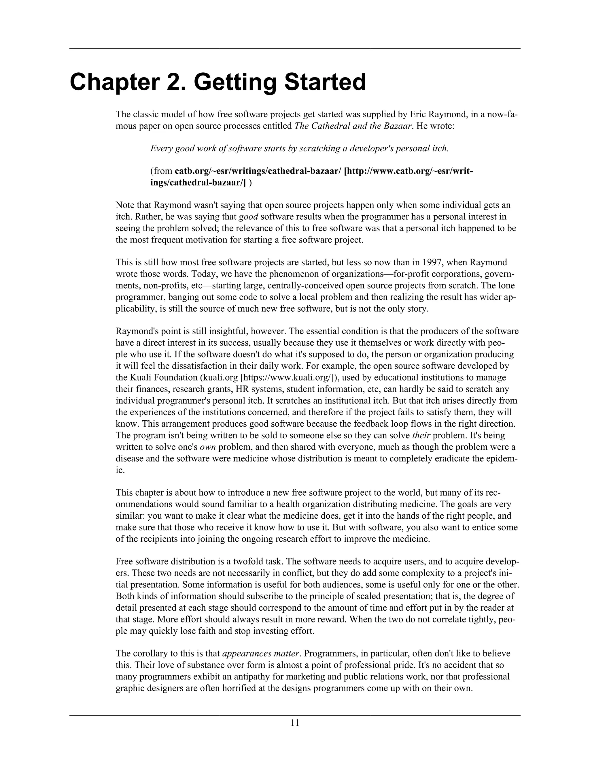 Chapter 2. Getting Started
The classic model of how free software projects get started was supplied by Eric Raymond, in a now-fa-
mous paper on open source processes entitled The Cathedral and the Bazaar. He wrote:
Every good work of software starts by scratching a developer's personal itch.
(from catb.org/~esr/writings/cathedral-bazaar/ [http://www.catb.org/~esr/writ-
ings/cathedral-bazaar/] )
Note that Raymond wasn't saying that open source projects happen only when some individual gets an
itch. Rather, he was saying that good software results when the programmer has a personal interest in
seeing the problem solved; the relevance of this to free software was that a personal itch happened to be
the most frequent motivation for starting a free software project.
This is still how most free software projects are started, but less so now than in 1997, when Raymond
wrote those words. Today, we have the phenomenon of organizations—for-profit corporations, govern-
ments, non-profits, etc—starting large, centrally-conceived open source projects from scratch. The lone
programmer, banging out some code to solve a local problem and then realizing the result has wider ap-
plicability, is still the source of much new free software, but is not the only story.
Raymond's point is still insightful, however. The essential condition is that the producers of the software
have a direct interest in its success, usually because they use it themselves or work directly with peo-
ple who use it. If the software doesn't do what it's supposed to do, the person or organization producing
it will feel the dissatisfaction in their daily work. For example, the open source software developed by
the Kuali Foundation (kuali.org [https://www.kuali.org/]), used by educational institutions to manage
their finances, research grants, HR systems, student information, etc, can hardly be said to scratch any
individual programmer's personal itch. It scratches an institutional itch. But that itch arises directly from
the experiences of the institutions concerned, and therefore if the project fails to satisfy them, they will
know. This arrangement produces good software because the feedback loop flows in the right direction.
The program isn't being written to be sold to someone else so they can solve their problem. It's being
written to solve one's own problem, and then shared with everyone, much as though the problem were a
disease and the software were medicine whose distribution is meant to completely eradicate the epidem-
ic.
This chapter is about how to introduce a new free software project to the world, but many of its rec-
ommendations would sound familiar to a health organization distributing medicine. The goals are very
similar: you want to make it clear what the medicine does, get it into the hands of the right people, and
make sure that those who receive it know how to use it. But with software, you also want to entice some
of the recipients into joining the ongoing research effort to improve the medicine.
Free software distribution is a twofold task. The software needs to acquire users, and to acquire develop-
ers. These two needs are not necessarily in conflict, but they do add some complexity to a project's ini-
tial presentation. Some information is useful for both audiences, some is useful only for one or the other.
Both kinds of information should subscribe to the principle of scaled presentation; that is, the degree of
detail presented at each stage should correspond to the amount of time and effort put in by the reader at
that stage. More effort should always result in more reward. When the two do not correlate tightly, peo-
ple may quickly lose faith and stop investing effort.
The corollary to this is that appearances matter. Programmers, in particular, often don't like to believe
this. Their love of substance over form is almost a point of professional pride. It's no accident that so
many programmers exhibit an antipathy for marketing and public relations work, nor that professional
graphic designers are often horrified at the designs programmers come up with on their own.
11
 