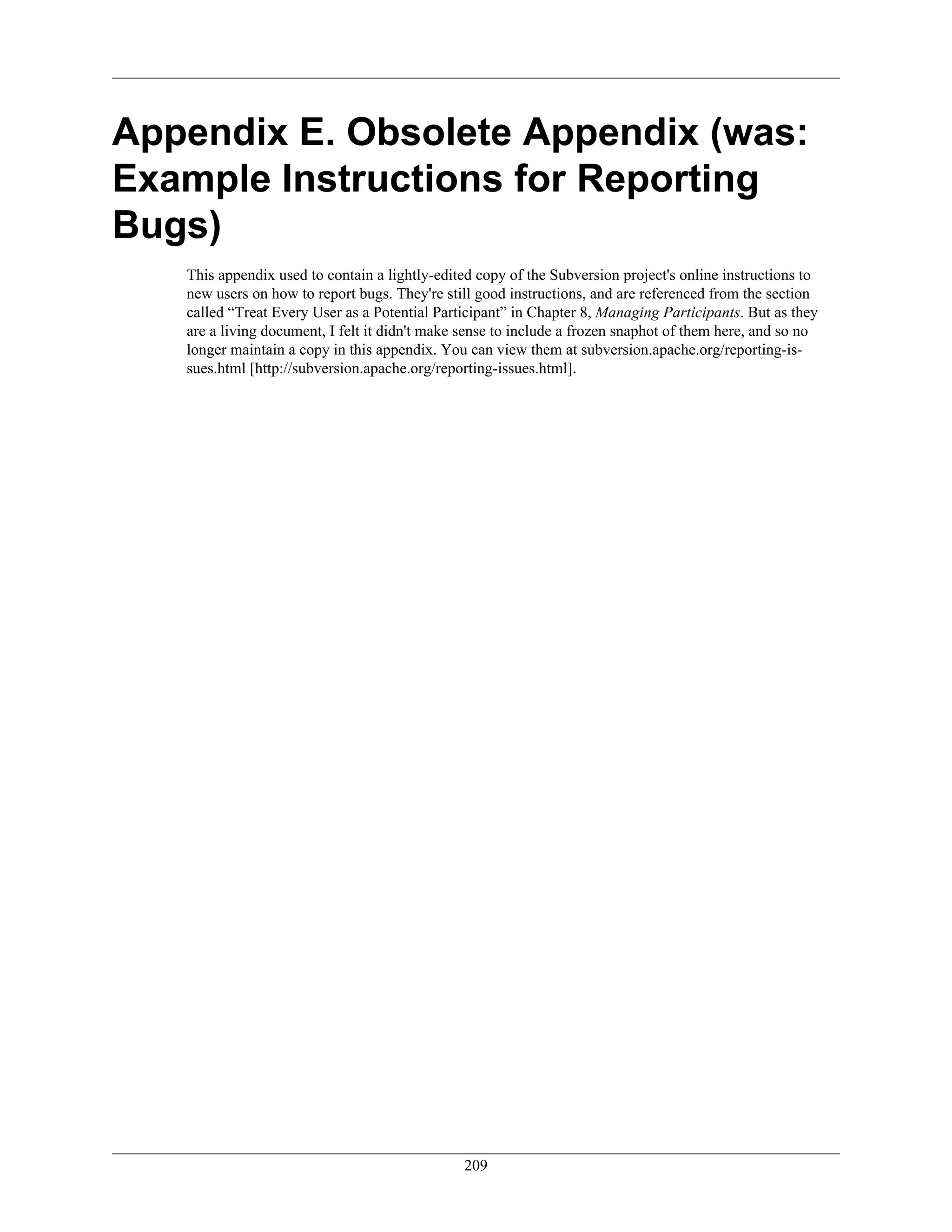 Appendix E. Obsolete Appendix (was:
Example Instructions for Reporting
Bugs)
This appendix used to contain a lightly-edited copy of the Subversion project's online instructions to
new users on how to report bugs. They're still good instructions, and are referenced from the section
called “Treat Every User as a Potential Participant” in Chapter 8, Managing Participants. But as they
are a living document, I felt it didn't make sense to include a frozen snaphot of them here, and so no
longer maintain a copy in this appendix. You can view them at subversion.apache.org/reporting-is-
sues.html [http://subversion.apache.org/reporting-issues.html].
209
 