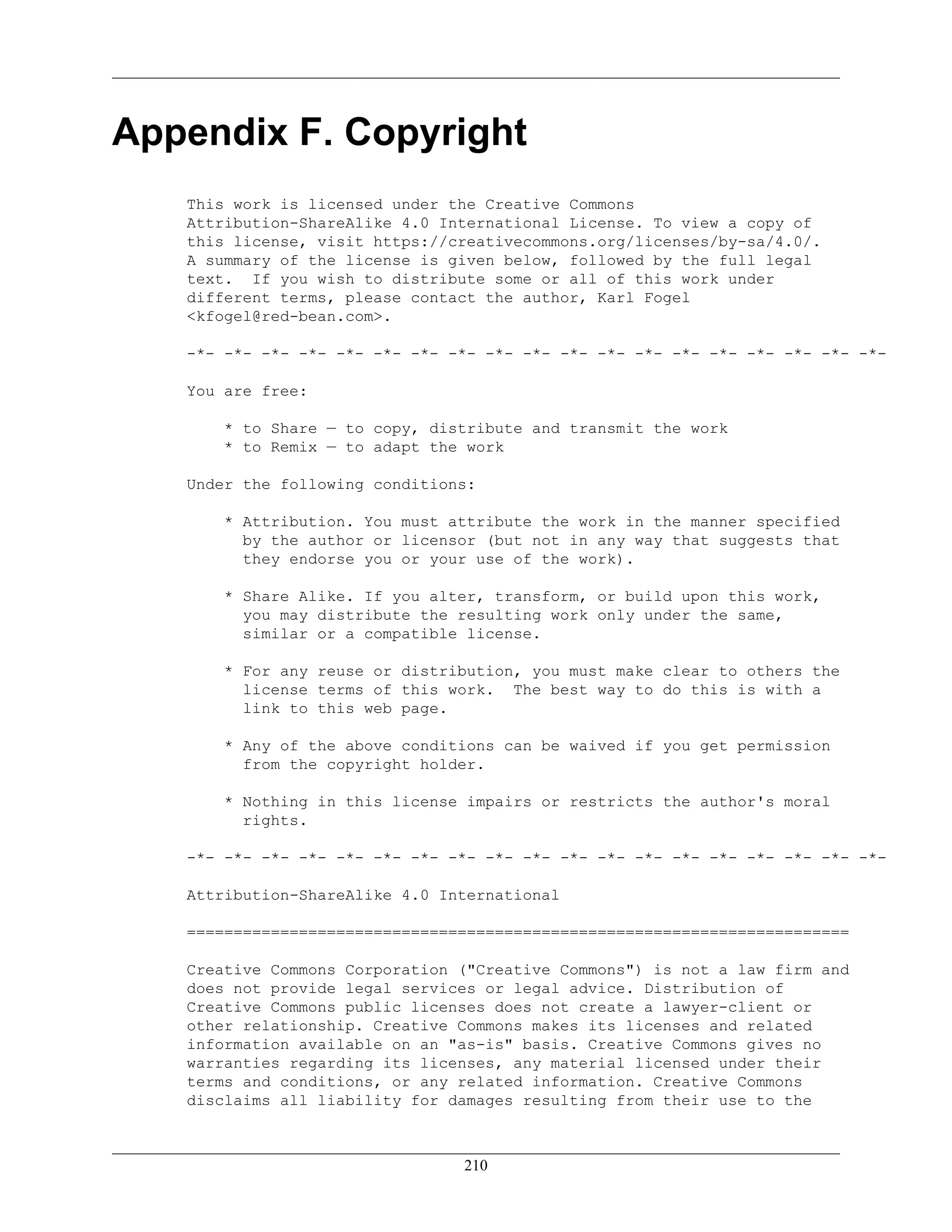 Appendix F. Copyright
This work is licensed under the Creative Commons
Attribution-ShareAlike 4.0 International License. To view a copy of
this license, visit https://creativecommons.org/licenses/by-sa/4.0/.
A summary of the license is given below, followed by the full legal
text. If you wish to distribute some or all of this work under
different terms, please contact the author, Karl Fogel
<kfogel@red-bean.com>.
-*- -*- -*- -*- -*- -*- -*- -*- -*- -*- -*- -*- -*- -*- -*- -*- -*- -*- -*-
You are free:
* to Share — to copy, distribute and transmit the work
* to Remix — to adapt the work
Under the following conditions:
* Attribution. You must attribute the work in the manner specified
by the author or licensor (but not in any way that suggests that
they endorse you or your use of the work).
* Share Alike. If you alter, transform, or build upon this work,
you may distribute the resulting work only under the same,
similar or a compatible license.
* For any reuse or distribution, you must make clear to others the
license terms of this work. The best way to do this is with a
link to this web page.
* Any of the above conditions can be waived if you get permission
from the copyright holder.
* Nothing in this license impairs or restricts the author's moral
rights.
-*- -*- -*- -*- -*- -*- -*- -*- -*- -*- -*- -*- -*- -*- -*- -*- -*- -*- -*-
Attribution-ShareAlike 4.0 International
=======================================================================
Creative Commons Corporation ("Creative Commons") is not a law firm and
does not provide legal services or legal advice. Distribution of
Creative Commons public licenses does not create a lawyer-client or
other relationship. Creative Commons makes its licenses and related
information available on an "as-is" basis. Creative Commons gives no
warranties regarding its licenses, any material licensed under their
terms and conditions, or any related information. Creative Commons
disclaims all liability for damages resulting from their use to the
210
 