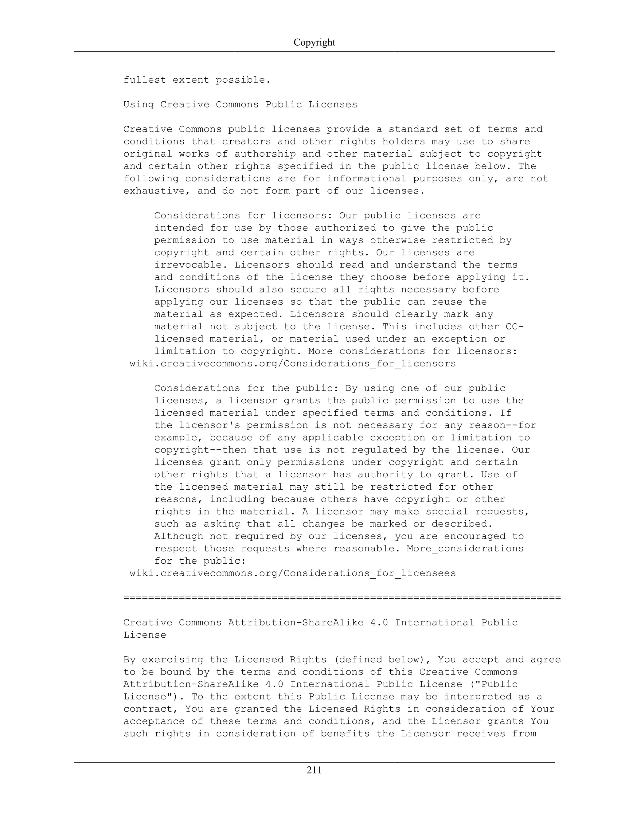 Copyright
fullest extent possible.
Using Creative Commons Public Licenses
Creative Commons public licenses provide a standard set of terms and
conditions that creators and other rights holders may use to share
original works of authorship and other material subject to copyright
and certain other rights specified in the public license below. The
following considerations are for informational purposes only, are not
exhaustive, and do not form part of our licenses.
Considerations for licensors: Our public licenses are
intended for use by those authorized to give the public
permission to use material in ways otherwise restricted by
copyright and certain other rights. Our licenses are
irrevocable. Licensors should read and understand the terms
and conditions of the license they choose before applying it.
Licensors should also secure all rights necessary before
applying our licenses so that the public can reuse the
material as expected. Licensors should clearly mark any
material not subject to the license. This includes other CC-
licensed material, or material used under an exception or
limitation to copyright. More considerations for licensors:
wiki.creativecommons.org/Considerations_for_licensors
Considerations for the public: By using one of our public
licenses, a licensor grants the public permission to use the
licensed material under specified terms and conditions. If
the licensor's permission is not necessary for any reason--for
example, because of any applicable exception or limitation to
copyright--then that use is not regulated by the license. Our
licenses grant only permissions under copyright and certain
other rights that a licensor has authority to grant. Use of
the licensed material may still be restricted for other
reasons, including because others have copyright or other
rights in the material. A licensor may make special requests,
such as asking that all changes be marked or described.
Although not required by our licenses, you are encouraged to
respect those requests where reasonable. More_considerations
for the public:
wiki.creativecommons.org/Considerations_for_licensees
=======================================================================
Creative Commons Attribution-ShareAlike 4.0 International Public
License
By exercising the Licensed Rights (defined below), You accept and agree
to be bound by the terms and conditions of this Creative Commons
Attribution-ShareAlike 4.0 International Public License ("Public
License"). To the extent this Public License may be interpreted as a
contract, You are granted the Licensed Rights in consideration of Your
acceptance of these terms and conditions, and the Licensor grants You
such rights in consideration of benefits the Licensor receives from
211
 