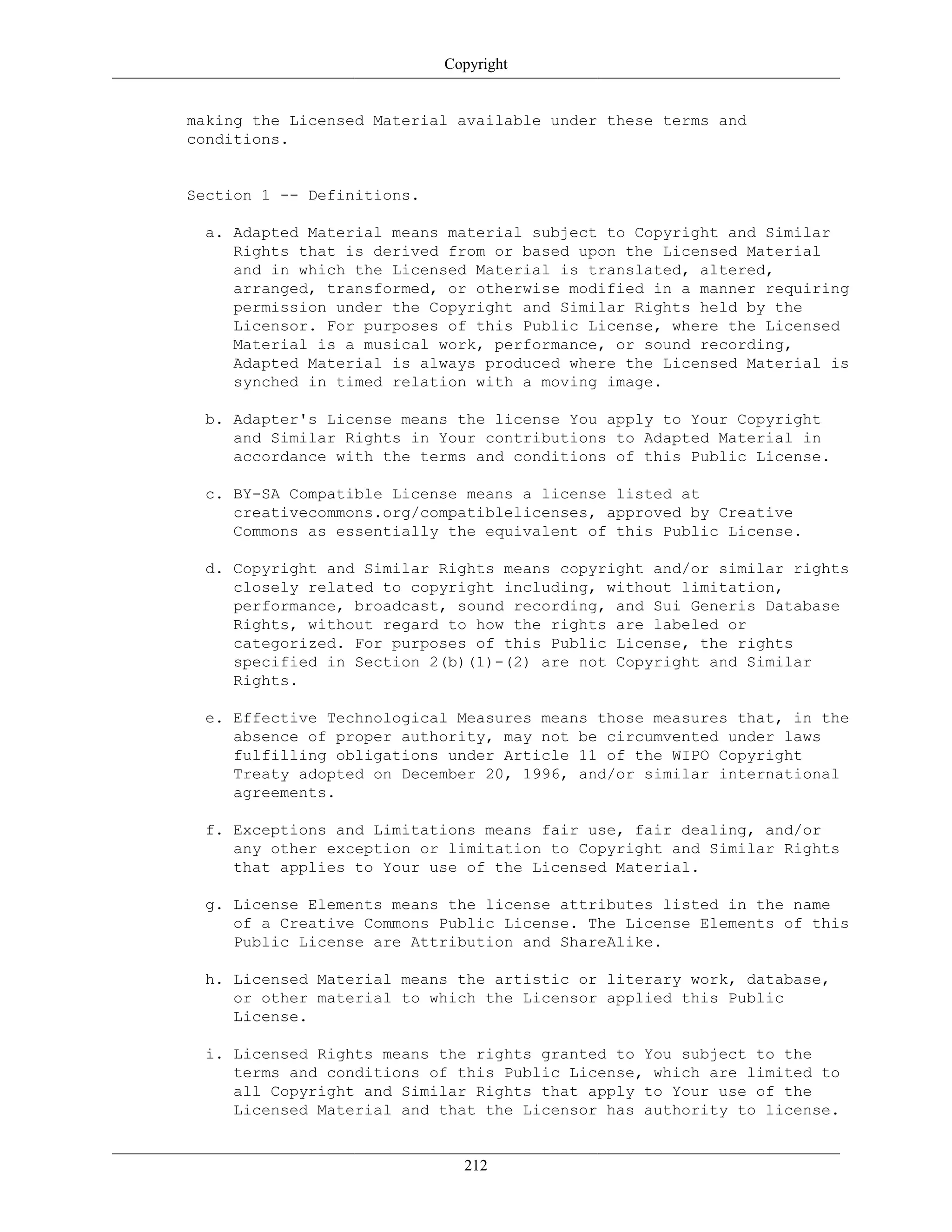 Copyright
making the Licensed Material available under these terms and
conditions.
Section 1 -- Definitions.
a. Adapted Material means material subject to Copyright and Similar
Rights that is derived from or based upon the Licensed Material
and in which the Licensed Material is translated, altered,
arranged, transformed, or otherwise modified in a manner requiring
permission under the Copyright and Similar Rights held by the
Licensor. For purposes of this Public License, where the Licensed
Material is a musical work, performance, or sound recording,
Adapted Material is always produced where the Licensed Material is
synched in timed relation with a moving image.
b. Adapter's License means the license You apply to Your Copyright
and Similar Rights in Your contributions to Adapted Material in
accordance with the terms and conditions of this Public License.
c. BY-SA Compatible License means a license listed at
creativecommons.org/compatiblelicenses, approved by Creative
Commons as essentially the equivalent of this Public License.
d. Copyright and Similar Rights means copyright and/or similar rights
closely related to copyright including, without limitation,
performance, broadcast, sound recording, and Sui Generis Database
Rights, without regard to how the rights are labeled or
categorized. For purposes of this Public License, the rights
specified in Section 2(b)(1)-(2) are not Copyright and Similar
Rights.
e. Effective Technological Measures means those measures that, in the
absence of proper authority, may not be circumvented under laws
fulfilling obligations under Article 11 of the WIPO Copyright
Treaty adopted on December 20, 1996, and/or similar international
agreements.
f. Exceptions and Limitations means fair use, fair dealing, and/or
any other exception or limitation to Copyright and Similar Rights
that applies to Your use of the Licensed Material.
g. License Elements means the license attributes listed in the name
of a Creative Commons Public License. The License Elements of this
Public License are Attribution and ShareAlike.
h. Licensed Material means the artistic or literary work, database,
or other material to which the Licensor applied this Public
License.
i. Licensed Rights means the rights granted to You subject to the
terms and conditions of this Public License, which are limited to
all Copyright and Similar Rights that apply to Your use of the
Licensed Material and that the Licensor has authority to license.
212
 