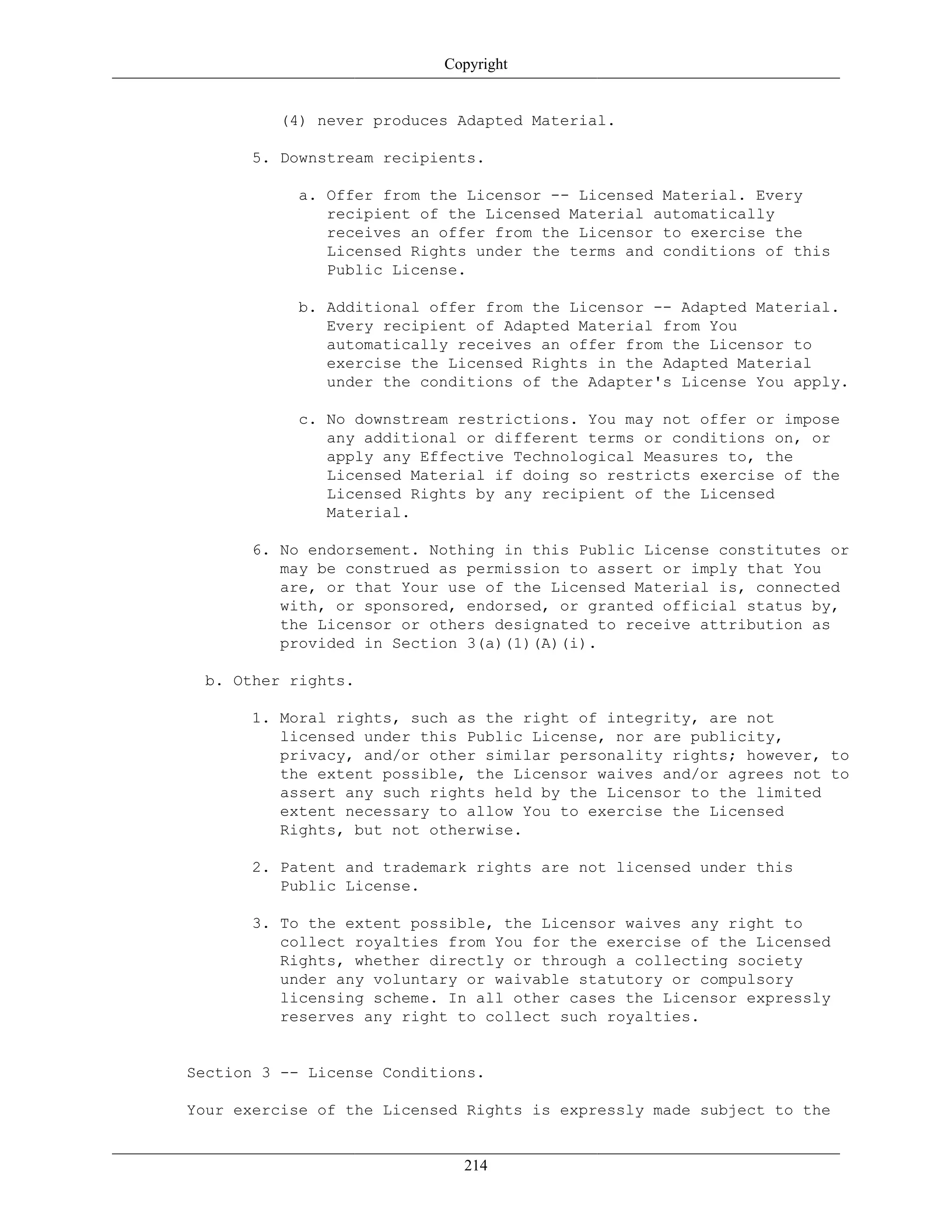 Copyright
(4) never produces Adapted Material.
5. Downstream recipients.
a. Offer from the Licensor -- Licensed Material. Every
recipient of the Licensed Material automatically
receives an offer from the Licensor to exercise the
Licensed Rights under the terms and conditions of this
Public License.
b. Additional offer from the Licensor -- Adapted Material.
Every recipient of Adapted Material from You
automatically receives an offer from the Licensor to
exercise the Licensed Rights in the Adapted Material
under the conditions of the Adapter's License You apply.
c. No downstream restrictions. You may not offer or impose
any additional or different terms or conditions on, or
apply any Effective Technological Measures to, the
Licensed Material if doing so restricts exercise of the
Licensed Rights by any recipient of the Licensed
Material.
6. No endorsement. Nothing in this Public License constitutes or
may be construed as permission to assert or imply that You
are, or that Your use of the Licensed Material is, connected
with, or sponsored, endorsed, or granted official status by,
the Licensor or others designated to receive attribution as
provided in Section 3(a)(1)(A)(i).
b. Other rights.
1. Moral rights, such as the right of integrity, are not
licensed under this Public License, nor are publicity,
privacy, and/or other similar personality rights; however, to
the extent possible, the Licensor waives and/or agrees not to
assert any such rights held by the Licensor to the limited
extent necessary to allow You to exercise the Licensed
Rights, but not otherwise.
2. Patent and trademark rights are not licensed under this
Public License.
3. To the extent possible, the Licensor waives any right to
collect royalties from You for the exercise of the Licensed
Rights, whether directly or through a collecting society
under any voluntary or waivable statutory or compulsory
licensing scheme. In all other cases the Licensor expressly
reserves any right to collect such royalties.
Section 3 -- License Conditions.
Your exercise of the Licensed Rights is expressly made subject to the
214
 