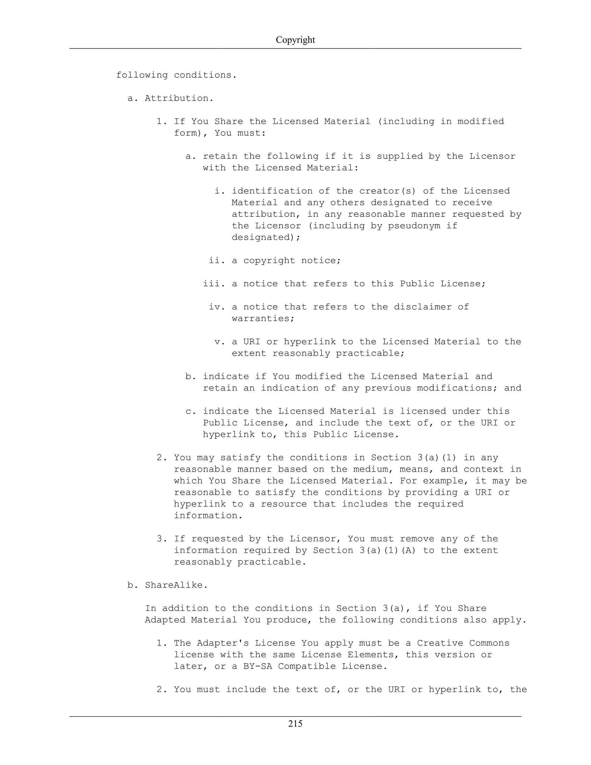Copyright
following conditions.
a. Attribution.
1. If You Share the Licensed Material (including in modified
form), You must:
a. retain the following if it is supplied by the Licensor
with the Licensed Material:
i. identification of the creator(s) of the Licensed
Material and any others designated to receive
attribution, in any reasonable manner requested by
the Licensor (including by pseudonym if
designated);
ii. a copyright notice;
iii. a notice that refers to this Public License;
iv. a notice that refers to the disclaimer of
warranties;
v. a URI or hyperlink to the Licensed Material to the
extent reasonably practicable;
b. indicate if You modified the Licensed Material and
retain an indication of any previous modifications; and
c. indicate the Licensed Material is licensed under this
Public License, and include the text of, or the URI or
hyperlink to, this Public License.
2. You may satisfy the conditions in Section 3(a)(1) in any
reasonable manner based on the medium, means, and context in
which You Share the Licensed Material. For example, it may be
reasonable to satisfy the conditions by providing a URI or
hyperlink to a resource that includes the required
information.
3. If requested by the Licensor, You must remove any of the
information required by Section 3(a)(1)(A) to the extent
reasonably practicable.
b. ShareAlike.
In addition to the conditions in Section 3(a), if You Share
Adapted Material You produce, the following conditions also apply.
1. The Adapter's License You apply must be a Creative Commons
license with the same License Elements, this version or
later, or a BY-SA Compatible License.
2. You must include the text of, or the URI or hyperlink to, the
215
 