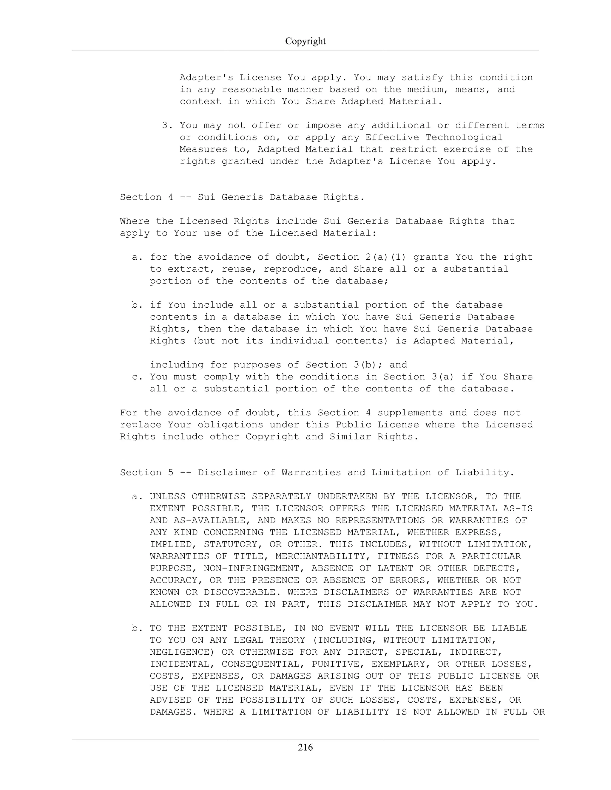 Copyright
Adapter's License You apply. You may satisfy this condition
in any reasonable manner based on the medium, means, and
context in which You Share Adapted Material.
3. You may not offer or impose any additional or different terms
or conditions on, or apply any Effective Technological
Measures to, Adapted Material that restrict exercise of the
rights granted under the Adapter's License You apply.
Section 4 -- Sui Generis Database Rights.
Where the Licensed Rights include Sui Generis Database Rights that
apply to Your use of the Licensed Material:
a. for the avoidance of doubt, Section 2(a)(1) grants You the right
to extract, reuse, reproduce, and Share all or a substantial
portion of the contents of the database;
b. if You include all or a substantial portion of the database
contents in a database in which You have Sui Generis Database
Rights, then the database in which You have Sui Generis Database
Rights (but not its individual contents) is Adapted Material,
including for purposes of Section 3(b); and
c. You must comply with the conditions in Section 3(a) if You Share
all or a substantial portion of the contents of the database.
For the avoidance of doubt, this Section 4 supplements and does not
replace Your obligations under this Public License where the Licensed
Rights include other Copyright and Similar Rights.
Section 5 -- Disclaimer of Warranties and Limitation of Liability.
a. UNLESS OTHERWISE SEPARATELY UNDERTAKEN BY THE LICENSOR, TO THE
EXTENT POSSIBLE, THE LICENSOR OFFERS THE LICENSED MATERIAL AS-IS
AND AS-AVAILABLE, AND MAKES NO REPRESENTATIONS OR WARRANTIES OF
ANY KIND CONCERNING THE LICENSED MATERIAL, WHETHER EXPRESS,
IMPLIED, STATUTORY, OR OTHER. THIS INCLUDES, WITHOUT LIMITATION,
WARRANTIES OF TITLE, MERCHANTABILITY, FITNESS FOR A PARTICULAR
PURPOSE, NON-INFRINGEMENT, ABSENCE OF LATENT OR OTHER DEFECTS,
ACCURACY, OR THE PRESENCE OR ABSENCE OF ERRORS, WHETHER OR NOT
KNOWN OR DISCOVERABLE. WHERE DISCLAIMERS OF WARRANTIES ARE NOT
ALLOWED IN FULL OR IN PART, THIS DISCLAIMER MAY NOT APPLY TO YOU.
b. TO THE EXTENT POSSIBLE, IN NO EVENT WILL THE LICENSOR BE LIABLE
TO YOU ON ANY LEGAL THEORY (INCLUDING, WITHOUT LIMITATION,
NEGLIGENCE) OR OTHERWISE FOR ANY DIRECT, SPECIAL, INDIRECT,
INCIDENTAL, CONSEQUENTIAL, PUNITIVE, EXEMPLARY, OR OTHER LOSSES,
COSTS, EXPENSES, OR DAMAGES ARISING OUT OF THIS PUBLIC LICENSE OR
USE OF THE LICENSED MATERIAL, EVEN IF THE LICENSOR HAS BEEN
ADVISED OF THE POSSIBILITY OF SUCH LOSSES, COSTS, EXPENSES, OR
DAMAGES. WHERE A LIMITATION OF LIABILITY IS NOT ALLOWED IN FULL OR
216
 