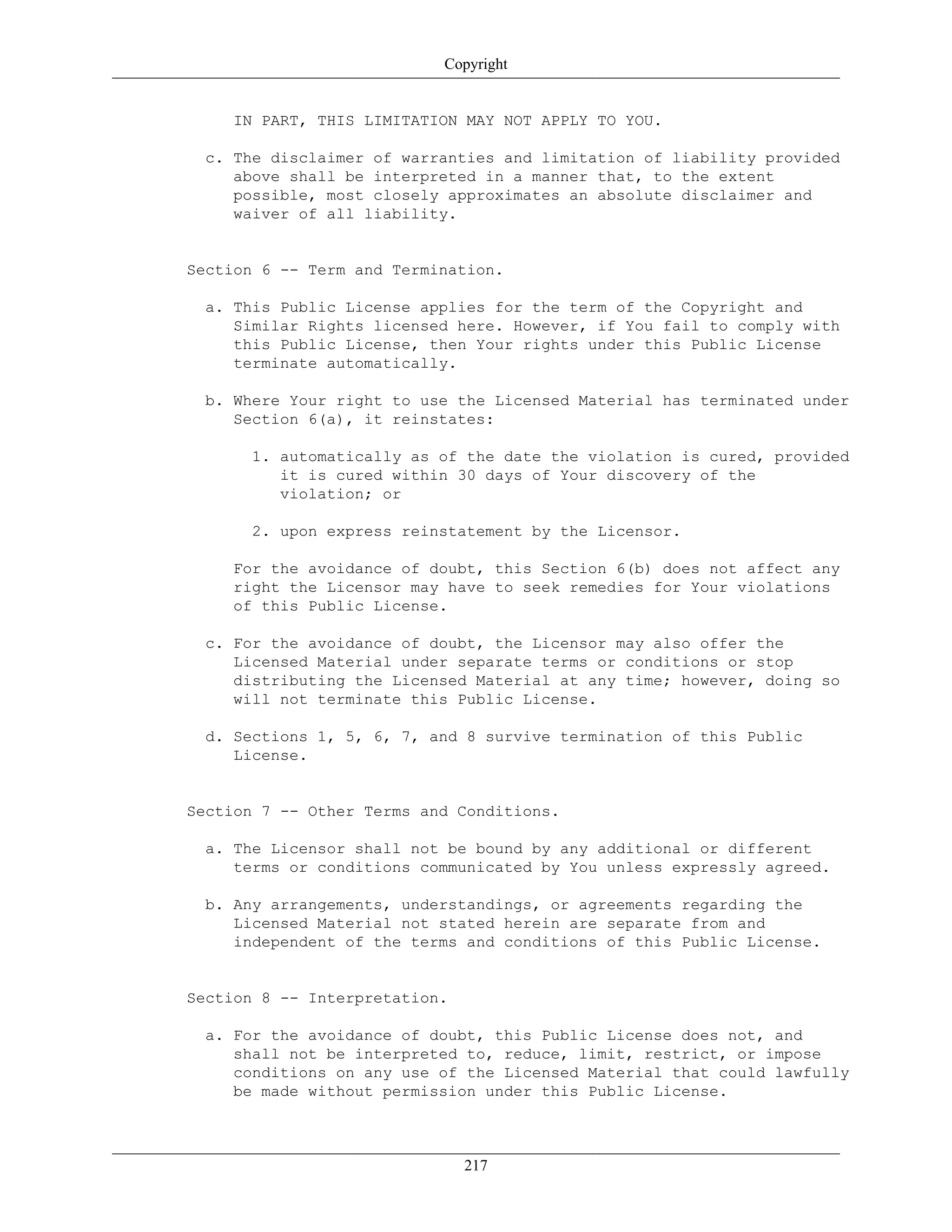 Copyright
IN PART, THIS LIMITATION MAY NOT APPLY TO YOU.
c. The disclaimer of warranties and limitation of liability provided
above shall be interpreted in a manner that, to the extent
possible, most closely approximates an absolute disclaimer and
waiver of all liability.
Section 6 -- Term and Termination.
a. This Public License applies for the term of the Copyright and
Similar Rights licensed here. However, if You fail to comply with
this Public License, then Your rights under this Public License
terminate automatically.
b. Where Your right to use the Licensed Material has terminated under
Section 6(a), it reinstates:
1. automatically as of the date the violation is cured, provided
it is cured within 30 days of Your discovery of the
violation; or
2. upon express reinstatement by the Licensor.
For the avoidance of doubt, this Section 6(b) does not affect any
right the Licensor may have to seek remedies for Your violations
of this Public License.
c. For the avoidance of doubt, the Licensor may also offer the
Licensed Material under separate terms or conditions or stop
distributing the Licensed Material at any time; however, doing so
will not terminate this Public License.
d. Sections 1, 5, 6, 7, and 8 survive termination of this Public
License.
Section 7 -- Other Terms and Conditions.
a. The Licensor shall not be bound by any additional or different
terms or conditions communicated by You unless expressly agreed.
b. Any arrangements, understandings, or agreements regarding the
Licensed Material not stated herein are separate from and
independent of the terms and conditions of this Public License.
Section 8 -- Interpretation.
a. For the avoidance of doubt, this Public License does not, and
shall not be interpreted to, reduce, limit, restrict, or impose
conditions on any use of the Licensed Material that could lawfully
be made without permission under this Public License.
217
 