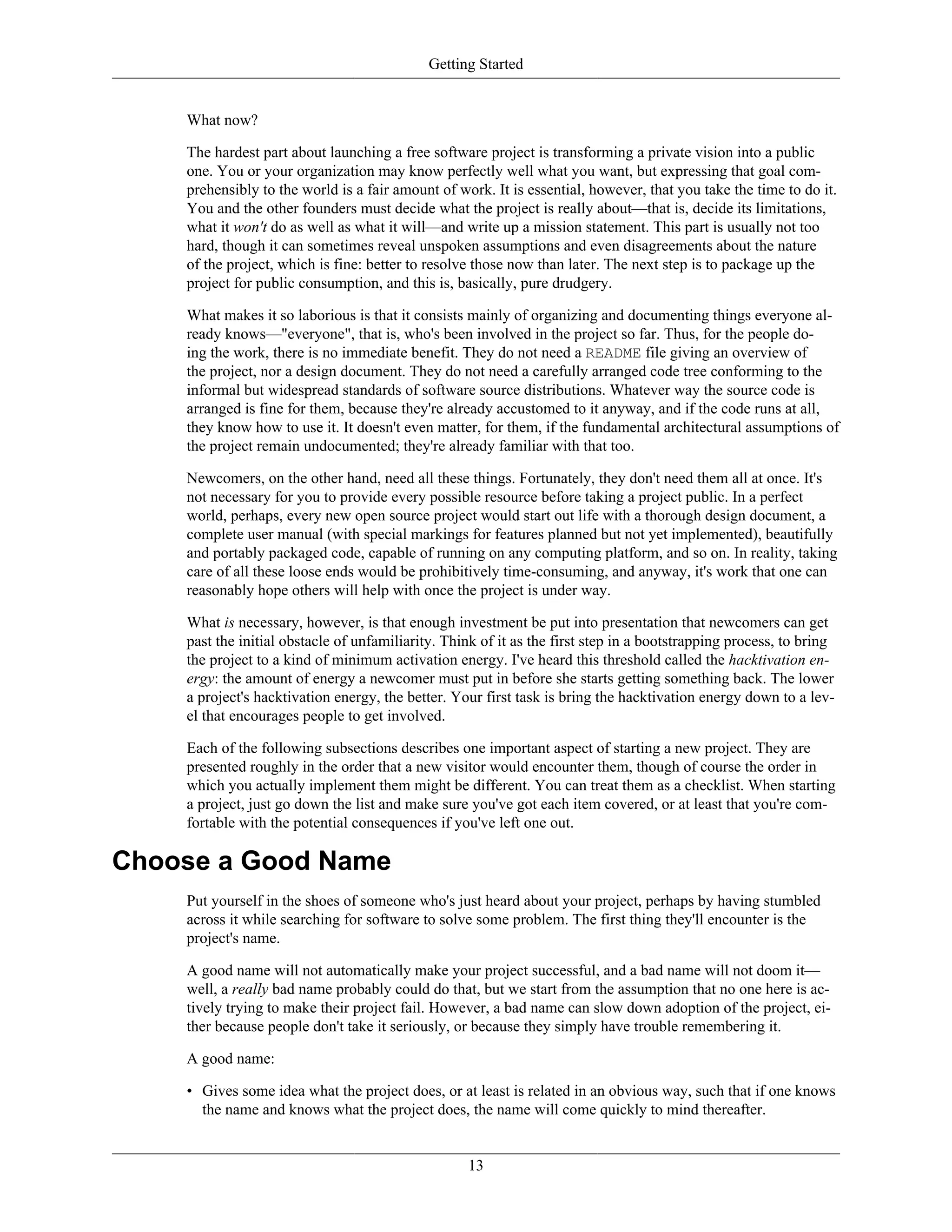 Getting Started
What now?
The hardest part about launching a free software project is transforming a private vision into a public
one. You or your organization may know perfectly well what you want, but expressing that goal com-
prehensibly to the world is a fair amount of work. It is essential, however, that you take the time to do it.
You and the other founders must decide what the project is really about—that is, decide its limitations,
what it won't do as well as what it will—and write up a mission statement. This part is usually not too
hard, though it can sometimes reveal unspoken assumptions and even disagreements about the nature
of the project, which is fine: better to resolve those now than later. The next step is to package up the
project for public consumption, and this is, basically, pure drudgery.
What makes it so laborious is that it consists mainly of organizing and documenting things everyone al-
ready knows—"everyone", that is, who's been involved in the project so far. Thus, for the people do-
ing the work, there is no immediate benefit. They do not need a README file giving an overview of
the project, nor a design document. They do not need a carefully arranged code tree conforming to the
informal but widespread standards of software source distributions. Whatever way the source code is
arranged is fine for them, because they're already accustomed to it anyway, and if the code runs at all,
they know how to use it. It doesn't even matter, for them, if the fundamental architectural assumptions of
the project remain undocumented; they're already familiar with that too.
Newcomers, on the other hand, need all these things. Fortunately, they don't need them all at once. It's
not necessary for you to provide every possible resource before taking a project public. In a perfect
world, perhaps, every new open source project would start out life with a thorough design document, a
complete user manual (with special markings for features planned but not yet implemented), beautifully
and portably packaged code, capable of running on any computing platform, and so on. In reality, taking
care of all these loose ends would be prohibitively time-consuming, and anyway, it's work that one can
reasonably hope others will help with once the project is under way.
What is necessary, however, is that enough investment be put into presentation that newcomers can get
past the initial obstacle of unfamiliarity. Think of it as the first step in a bootstrapping process, to bring
the project to a kind of minimum activation energy. I've heard this threshold called the hacktivation en-
ergy: the amount of energy a newcomer must put in before she starts getting something back. The lower
a project's hacktivation energy, the better. Your first task is bring the hacktivation energy down to a lev-
el that encourages people to get involved.
Each of the following subsections describes one important aspect of starting a new project. They are
presented roughly in the order that a new visitor would encounter them, though of course the order in
which you actually implement them might be different. You can treat them as a checklist. When starting
a project, just go down the list and make sure you've got each item covered, or at least that you're com-
fortable with the potential consequences if you've left one out.
Choose a Good Name
Put yourself in the shoes of someone who's just heard about your project, perhaps by having stumbled
across it while searching for software to solve some problem. The first thing they'll encounter is the
project's name.
A good name will not automatically make your project successful, and a bad name will not doom it—
well, a really bad name probably could do that, but we start from the assumption that no one here is ac-
tively trying to make their project fail. However, a bad name can slow down adoption of the project, ei-
ther because people don't take it seriously, or because they simply have trouble remembering it.
A good name:
• Gives some idea what the project does, or at least is related in an obvious way, such that if one knows
the name and knows what the project does, the name will come quickly to mind thereafter.
13
 