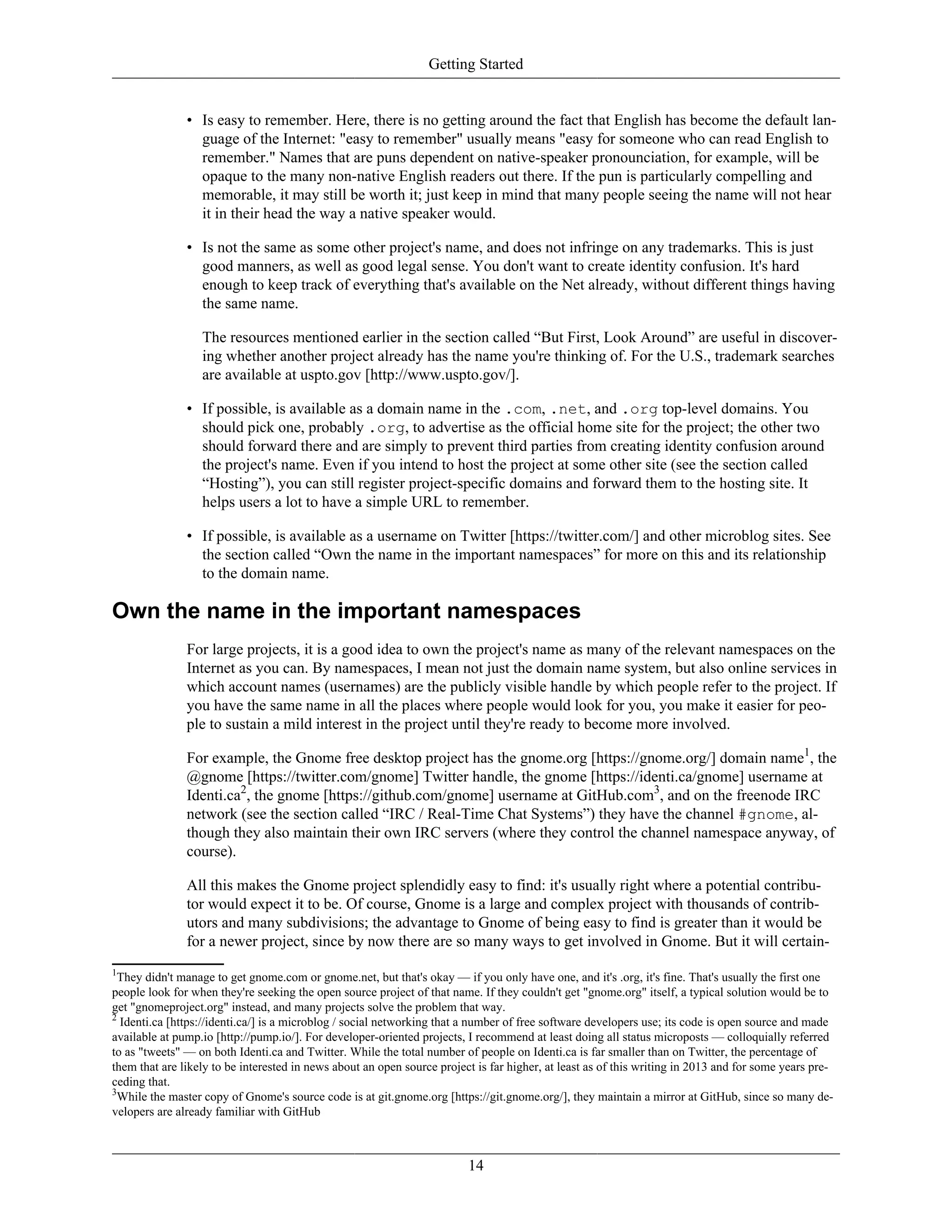 Getting Started
• Is easy to remember. Here, there is no getting around the fact that English has become the default lan-
guage of the Internet: "easy to remember" usually means "easy for someone who can read English to
remember." Names that are puns dependent on native-speaker pronounciation, for example, will be
opaque to the many non-native English readers out there. If the pun is particularly compelling and
memorable, it may still be worth it; just keep in mind that many people seeing the name will not hear
it in their head the way a native speaker would.
• Is not the same as some other project's name, and does not infringe on any trademarks. This is just
good manners, as well as good legal sense. You don't want to create identity confusion. It's hard
enough to keep track of everything that's available on the Net already, without different things having
the same name.
The resources mentioned earlier in the section called “But First, Look Around” are useful in discover-
ing whether another project already has the name you're thinking of. For the U.S., trademark searches
are available at uspto.gov [http://www.uspto.gov/].
• If possible, is available as a domain name in the .com, .net, and .org top-level domains. You
should pick one, probably .org, to advertise as the official home site for the project; the other two
should forward there and are simply to prevent third parties from creating identity confusion around
the project's name. Even if you intend to host the project at some other site (see the section called
“Hosting”), you can still register project-specific domains and forward them to the hosting site. It
helps users a lot to have a simple URL to remember.
• If possible, is available as a username on Twitter [https://twitter.com/] and other microblog sites. See
the section called “Own the name in the important namespaces” for more on this and its relationship
to the domain name.
Own the name in the important namespaces
For large projects, it is a good idea to own the project's name as many of the relevant namespaces on the
Internet as you can. By namespaces, I mean not just the domain name system, but also online services in
which account names (usernames) are the publicly visible handle by which people refer to the project. If
you have the same name in all the places where people would look for you, you make it easier for peo-
ple to sustain a mild interest in the project until they're ready to become more involved.
For example, the Gnome free desktop project has the gnome.org [https://gnome.org/] domain name1
, the
@gnome [https://twitter.com/gnome] Twitter handle, the gnome [https://identi.ca/gnome] username at
Identi.ca2
, the gnome [https://github.com/gnome] username at GitHub.com3
, and on the freenode IRC
network (see the section called “IRC / Real-Time Chat Systems”) they have the channel #gnome, al-
though they also maintain their own IRC servers (where they control the channel namespace anyway, of
course).
All this makes the Gnome project splendidly easy to find: it's usually right where a potential contribu-
tor would expect it to be. Of course, Gnome is a large and complex project with thousands of contrib-
utors and many subdivisions; the advantage to Gnome of being easy to find is greater than it would be
for a newer project, since by now there are so many ways to get involved in Gnome. But it will certain-
1
They didn't manage to get gnome.com or gnome.net, but that's okay — if you only have one, and it's .org, it's fine. That's usually the first one
people look for when they're seeking the open source project of that name. If they couldn't get "gnome.org" itself, a typical solution would be to
get "gnomeproject.org" instead, and many projects solve the problem that way.
2
Identi.ca [https://identi.ca/] is a microblog / social networking that a number of free software developers use; its code is open source and made
available at pump.io [http://pump.io/]. For developer-oriented projects, I recommend at least doing all status microposts — colloquially referred
to as "tweets" — on both Identi.ca and Twitter. While the total number of people on Identi.ca is far smaller than on Twitter, the percentage of
them that are likely to be interested in news about an open source project is far higher, at least as of this writing in 2013 and for some years pre-
ceding that.
3
While the master copy of Gnome's source code is at git.gnome.org [https://git.gnome.org/], they maintain a mirror at GitHub, since so many de-
velopers are already familiar with GitHub
14
 