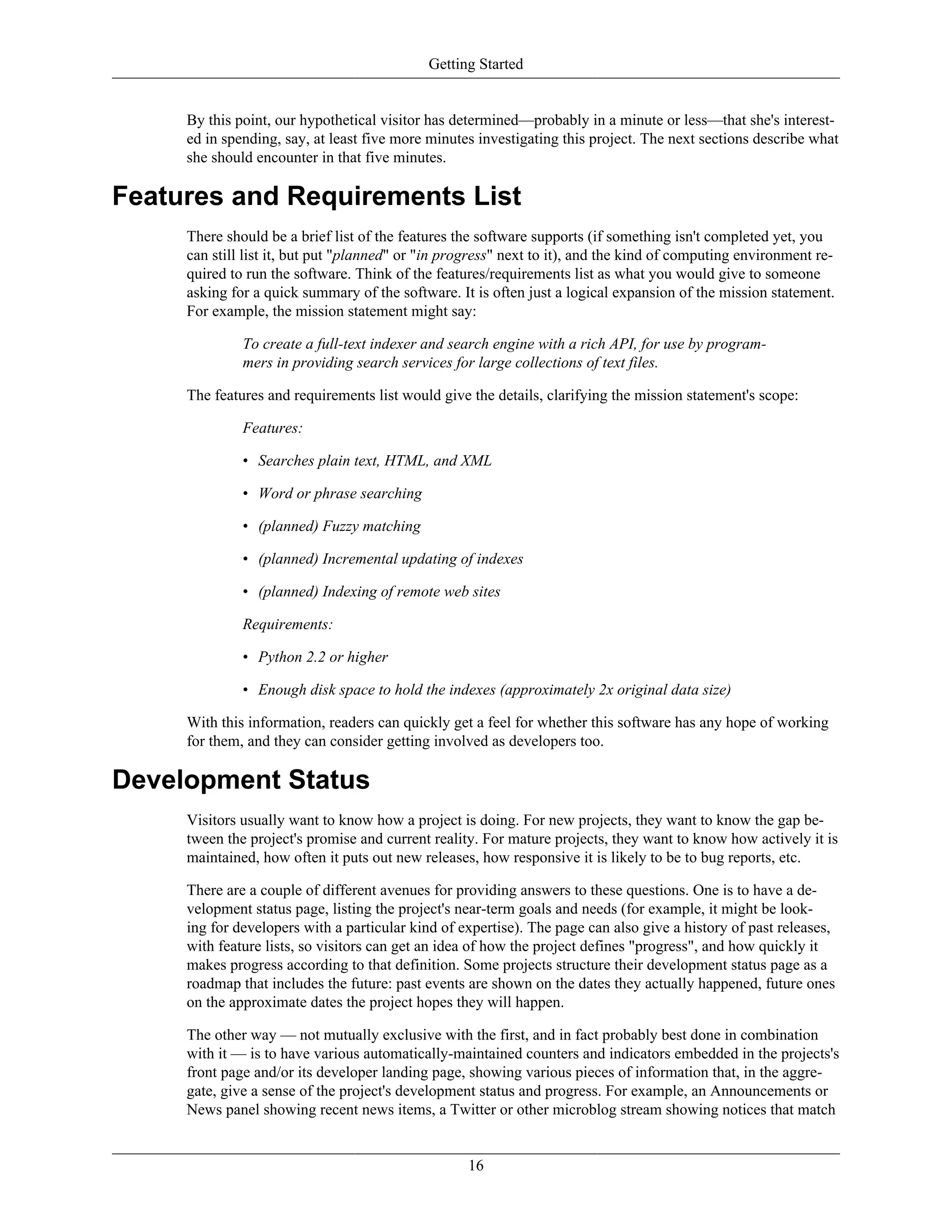 Getting Started
By this point, our hypothetical visitor has determined—probably in a minute or less—that she's interest-
ed in spending, say, at least five more minutes investigating this project. The next sections describe what
she should encounter in that five minutes.
Features and Requirements List
There should be a brief list of the features the software supports (if something isn't completed yet, you
can still list it, but put "planned" or "in progress" next to it), and the kind of computing environment re-
quired to run the software. Think of the features/requirements list as what you would give to someone
asking for a quick summary of the software. It is often just a logical expansion of the mission statement.
For example, the mission statement might say:
To create a full-text indexer and search engine with a rich API, for use by program-
mers in providing search services for large collections of text files.
The features and requirements list would give the details, clarifying the mission statement's scope:
Features:
• Searches plain text, HTML, and XML
• Word or phrase searching
• (planned) Fuzzy matching
• (planned) Incremental updating of indexes
• (planned) Indexing of remote web sites
Requirements:
• Python 2.2 or higher
• Enough disk space to hold the indexes (approximately 2x original data size)
With this information, readers can quickly get a feel for whether this software has any hope of working
for them, and they can consider getting involved as developers too.
Development Status
Visitors usually want to know how a project is doing. For new projects, they want to know the gap be-
tween the project's promise and current reality. For mature projects, they want to know how actively it is
maintained, how often it puts out new releases, how responsive it is likely to be to bug reports, etc.
There are a couple of different avenues for providing answers to these questions. One is to have a de-
velopment status page, listing the project's near-term goals and needs (for example, it might be look-
ing for developers with a particular kind of expertise). The page can also give a history of past releases,
with feature lists, so visitors can get an idea of how the project defines "progress", and how quickly it
makes progress according to that definition. Some projects structure their development status page as a
roadmap that includes the future: past events are shown on the dates they actually happened, future ones
on the approximate dates the project hopes they will happen.
The other way — not mutually exclusive with the first, and in fact probably best done in combination
with it — is to have various automatically-maintained counters and indicators embedded in the projects's
front page and/or its developer landing page, showing various pieces of information that, in the aggre-
gate, give a sense of the project's development status and progress. For example, an Announcements or
News panel showing recent news items, a Twitter or other microblog stream showing notices that match
16
 