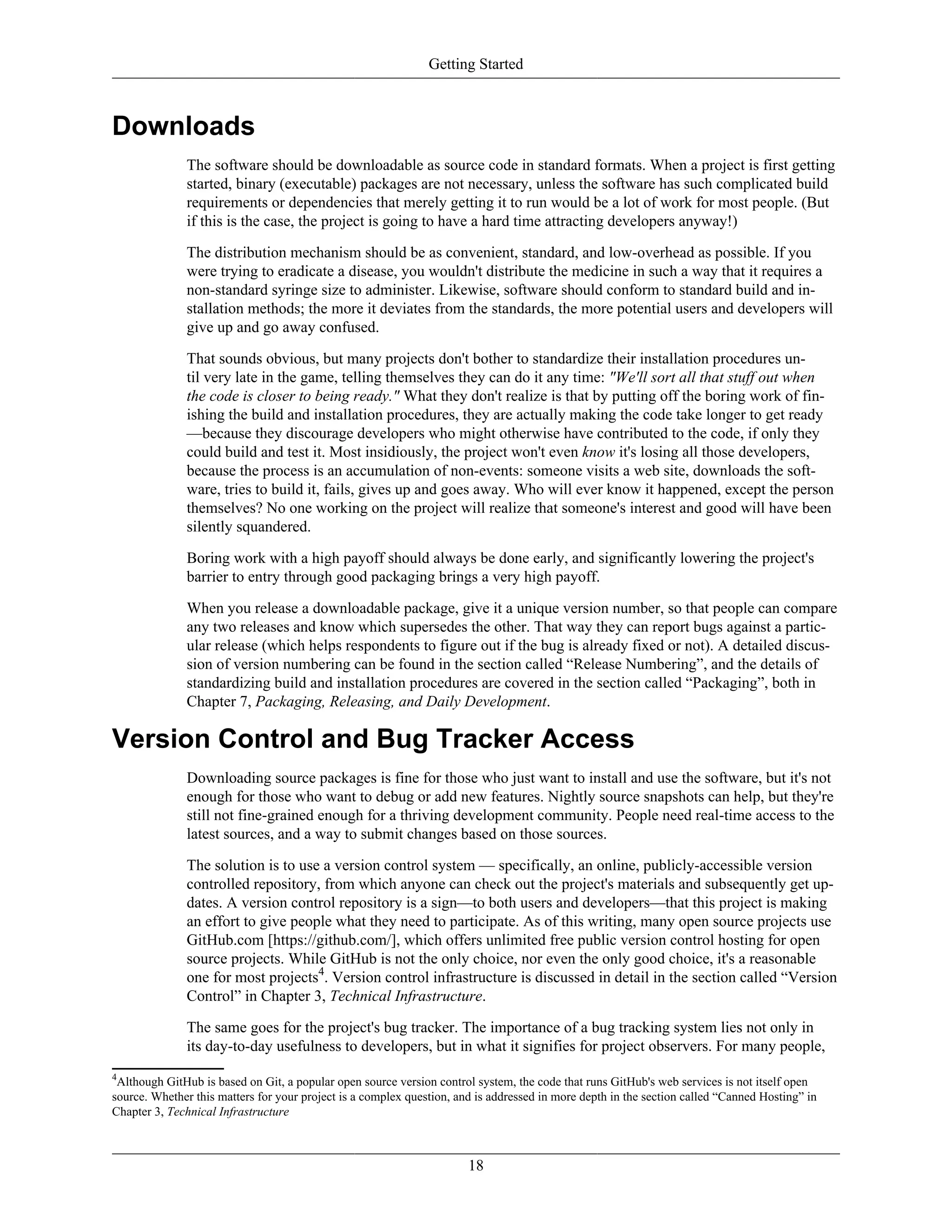 Getting Started
Downloads
The software should be downloadable as source code in standard formats. When a project is first getting
started, binary (executable) packages are not necessary, unless the software has such complicated build
requirements or dependencies that merely getting it to run would be a lot of work for most people. (But
if this is the case, the project is going to have a hard time attracting developers anyway!)
The distribution mechanism should be as convenient, standard, and low-overhead as possible. If you
were trying to eradicate a disease, you wouldn't distribute the medicine in such a way that it requires a
non-standard syringe size to administer. Likewise, software should conform to standard build and in-
stallation methods; the more it deviates from the standards, the more potential users and developers will
give up and go away confused.
That sounds obvious, but many projects don't bother to standardize their installation procedures un-
til very late in the game, telling themselves they can do it any time: "We'll sort all that stuff out when
the code is closer to being ready." What they don't realize is that by putting off the boring work of fin-
ishing the build and installation procedures, they are actually making the code take longer to get ready
—because they discourage developers who might otherwise have contributed to the code, if only they
could build and test it. Most insidiously, the project won't even know it's losing all those developers,
because the process is an accumulation of non-events: someone visits a web site, downloads the soft-
ware, tries to build it, fails, gives up and goes away. Who will ever know it happened, except the person
themselves? No one working on the project will realize that someone's interest and good will have been
silently squandered.
Boring work with a high payoff should always be done early, and significantly lowering the project's
barrier to entry through good packaging brings a very high payoff.
When you release a downloadable package, give it a unique version number, so that people can compare
any two releases and know which supersedes the other. That way they can report bugs against a partic-
ular release (which helps respondents to figure out if the bug is already fixed or not). A detailed discus-
sion of version numbering can be found in the section called “Release Numbering”, and the details of
standardizing build and installation procedures are covered in the section called “Packaging”, both in
Chapter 7, Packaging, Releasing, and Daily Development.
Version Control and Bug Tracker Access
Downloading source packages is fine for those who just want to install and use the software, but it's not
enough for those who want to debug or add new features. Nightly source snapshots can help, but they're
still not fine-grained enough for a thriving development community. People need real-time access to the
latest sources, and a way to submit changes based on those sources.
The solution is to use a version control system — specifically, an online, publicly-accessible version
controlled repository, from which anyone can check out the project's materials and subsequently get up-
dates. A version control repository is a sign—to both users and developers—that this project is making
an effort to give people what they need to participate. As of this writing, many open source projects use
GitHub.com [https://github.com/], which offers unlimited free public version control hosting for open
source projects. While GitHub is not the only choice, nor even the only good choice, it's a reasonable
one for most projects4
. Version control infrastructure is discussed in detail in the section called “Version
Control” in Chapter 3, Technical Infrastructure.
The same goes for the project's bug tracker. The importance of a bug tracking system lies not only in
its day-to-day usefulness to developers, but in what it signifies for project observers. For many people,
4
Although GitHub is based on Git, a popular open source version control system, the code that runs GitHub's web services is not itself open
source. Whether this matters for your project is a complex question, and is addressed in more depth in the section called “Canned Hosting” in
Chapter 3, Technical Infrastructure
18
 