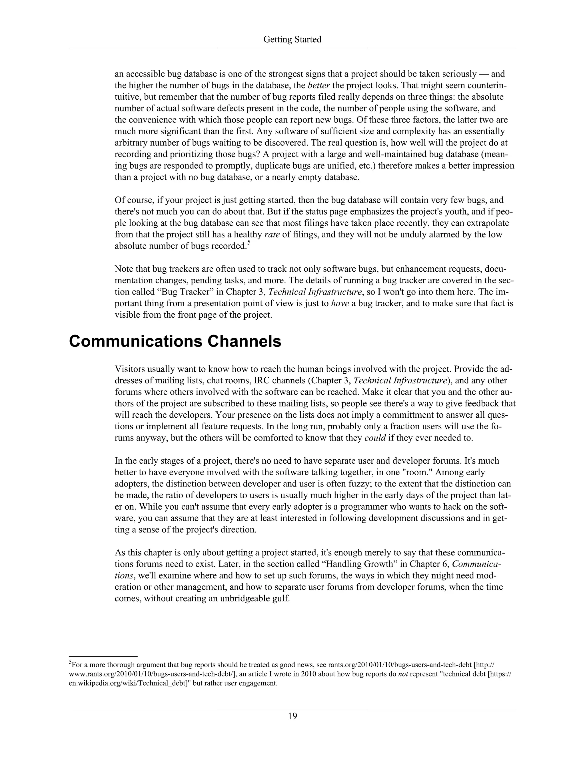 Getting Started
an accessible bug database is one of the strongest signs that a project should be taken seriously — and
the higher the number of bugs in the database, the better the project looks. That might seem counterin-
tuitive, but remember that the number of bug reports filed really depends on three things: the absolute
number of actual software defects present in the code, the number of people using the software, and
the convenience with which those people can report new bugs. Of these three factors, the latter two are
much more significant than the first. Any software of sufficient size and complexity has an essentially
arbitrary number of bugs waiting to be discovered. The real question is, how well will the project do at
recording and prioritizing those bugs? A project with a large and well-maintained bug database (mean-
ing bugs are responded to promptly, duplicate bugs are unified, etc.) therefore makes a better impression
than a project with no bug database, or a nearly empty database.
Of course, if your project is just getting started, then the bug database will contain very few bugs, and
there's not much you can do about that. But if the status page emphasizes the project's youth, and if peo-
ple looking at the bug database can see that most filings have taken place recently, they can extrapolate
from that the project still has a healthy rate of filings, and they will not be unduly alarmed by the low
absolute number of bugs recorded.5
Note that bug trackers are often used to track not only software bugs, but enhancement requests, docu-
mentation changes, pending tasks, and more. The details of running a bug tracker are covered in the sec-
tion called “Bug Tracker” in Chapter 3, Technical Infrastructure, so I won't go into them here. The im-
portant thing from a presentation point of view is just to have a bug tracker, and to make sure that fact is
visible from the front page of the project.
Communications Channels
Visitors usually want to know how to reach the human beings involved with the project. Provide the ad-
dresses of mailing lists, chat rooms, IRC channels (Chapter 3, Technical Infrastructure), and any other
forums where others involved with the software can be reached. Make it clear that you and the other au-
thors of the project are subscribed to these mailing lists, so people see there's a way to give feedback that
will reach the developers. Your presence on the lists does not imply a committment to answer all ques-
tions or implement all feature requests. In the long run, probably only a fraction users will use the fo-
rums anyway, but the others will be comforted to know that they could if they ever needed to.
In the early stages of a project, there's no need to have separate user and developer forums. It's much
better to have everyone involved with the software talking together, in one "room." Among early
adopters, the distinction between developer and user is often fuzzy; to the extent that the distinction can
be made, the ratio of developers to users is usually much higher in the early days of the project than lat-
er on. While you can't assume that every early adopter is a programmer who wants to hack on the soft-
ware, you can assume that they are at least interested in following development discussions and in get-
ting a sense of the project's direction.
As this chapter is only about getting a project started, it's enough merely to say that these communica-
tions forums need to exist. Later, in the section called “Handling Growth” in Chapter 6, Communica-
tions, we'll examine where and how to set up such forums, the ways in which they might need mod-
eration or other management, and how to separate user forums from developer forums, when the time
comes, without creating an unbridgeable gulf.
5
For a more thorough argument that bug reports should be treated as good news, see rants.org/2010/01/10/bugs-users-and-tech-debt [http://
www.rants.org/2010/01/10/bugs-users-and-tech-debt/], an article I wrote in 2010 about how bug reports do not represent "technical debt [https://
en.wikipedia.org/wiki/Technical_debt]" but rather user engagement.
19
 