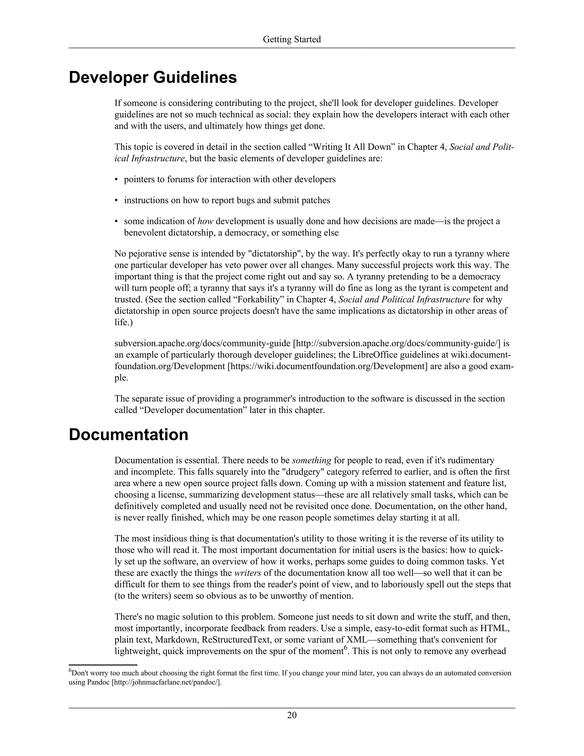 Getting Started
Developer Guidelines
If someone is considering contributing to the project, she'll look for developer guidelines. Developer
guidelines are not so much technical as social: they explain how the developers interact with each other
and with the users, and ultimately how things get done.
This topic is covered in detail in the section called “Writing It All Down” in Chapter 4, Social and Polit-
ical Infrastructure, but the basic elements of developer guidelines are:
• pointers to forums for interaction with other developers
• instructions on how to report bugs and submit patches
• some indication of how development is usually done and how decisions are made—is the project a
benevolent dictatorship, a democracy, or something else
No pejorative sense is intended by "dictatorship", by the way. It's perfectly okay to run a tyranny where
one particular developer has veto power over all changes. Many successful projects work this way. The
important thing is that the project come right out and say so. A tyranny pretending to be a democracy
will turn people off; a tyranny that says it's a tyranny will do fine as long as the tyrant is competent and
trusted. (See the section called “Forkability” in Chapter 4, Social and Political Infrastructure for why
dictatorship in open source projects doesn't have the same implications as dictatorship in other areas of
life.)
subversion.apache.org/docs/community-guide [http://subversion.apache.org/docs/community-guide/] is
an example of particularly thorough developer guidelines; the LibreOffice guidelines at wiki.document-
foundation.org/Development [https://wiki.documentfoundation.org/Development] are also a good exam-
ple.
The separate issue of providing a programmer's introduction to the software is discussed in the section
called “Developer documentation” later in this chapter.
Documentation
Documentation is essential. There needs to be something for people to read, even if it's rudimentary
and incomplete. This falls squarely into the "drudgery" category referred to earlier, and is often the first
area where a new open source project falls down. Coming up with a mission statement and feature list,
choosing a license, summarizing development status—these are all relatively small tasks, which can be
definitively completed and usually need not be revisited once done. Documentation, on the other hand,
is never really finished, which may be one reason people sometimes delay starting it at all.
The most insidious thing is that documentation's utility to those writing it is the reverse of its utility to
those who will read it. The most important documentation for initial users is the basics: how to quick-
ly set up the software, an overview of how it works, perhaps some guides to doing common tasks. Yet
these are exactly the things the writers of the documentation know all too well—so well that it can be
difficult for them to see things from the reader's point of view, and to laboriously spell out the steps that
(to the writers) seem so obvious as to be unworthy of mention.
There's no magic solution to this problem. Someone just needs to sit down and write the stuff, and then,
most importantly, incorporate feedback from readers. Use a simple, easy-to-edit format such as HTML,
plain text, Markdown, ReStructuredText, or some variant of XML—something that's convenient for
lightweight, quick improvements on the spur of the moment6
. This is not only to remove any overhead
6
Don't worry too much about choosing the right format the first time. If you change your mind later, you can always do an automated conversion
using Pandoc [http://johnmacfarlane.net/pandoc/].
20
 