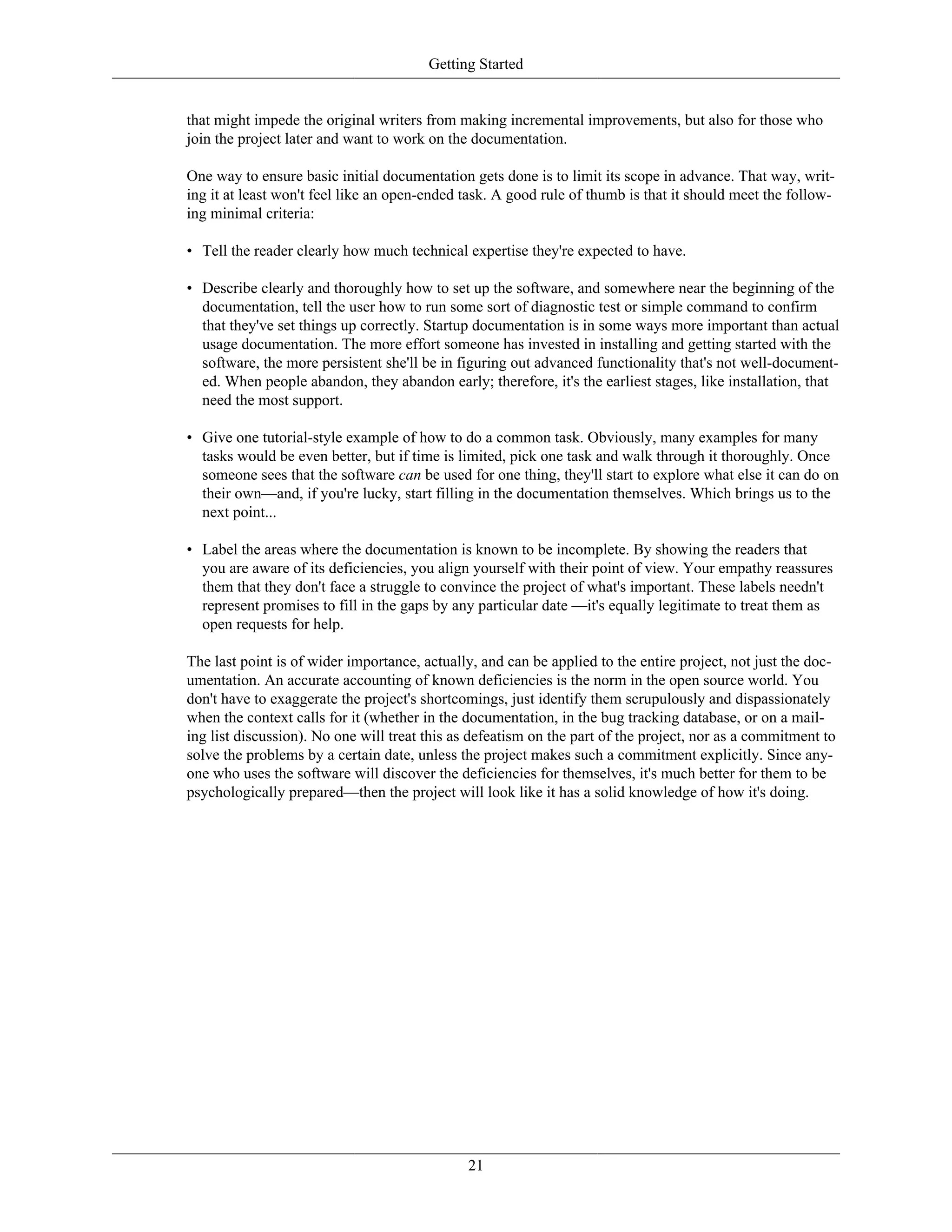 Getting Started
that might impede the original writers from making incremental improvements, but also for those who
join the project later and want to work on the documentation.
One way to ensure basic initial documentation gets done is to limit its scope in advance. That way, writ-
ing it at least won't feel like an open-ended task. A good rule of thumb is that it should meet the follow-
ing minimal criteria:
• Tell the reader clearly how much technical expertise they're expected to have.
• Describe clearly and thoroughly how to set up the software, and somewhere near the beginning of the
documentation, tell the user how to run some sort of diagnostic test or simple command to confirm
that they've set things up correctly. Startup documentation is in some ways more important than actual
usage documentation. The more effort someone has invested in installing and getting started with the
software, the more persistent she'll be in figuring out advanced functionality that's not well-document-
ed. When people abandon, they abandon early; therefore, it's the earliest stages, like installation, that
need the most support.
• Give one tutorial-style example of how to do a common task. Obviously, many examples for many
tasks would be even better, but if time is limited, pick one task and walk through it thoroughly. Once
someone sees that the software can be used for one thing, they'll start to explore what else it can do on
their own—and, if you're lucky, start filling in the documentation themselves. Which brings us to the
next point...
• Label the areas where the documentation is known to be incomplete. By showing the readers that
you are aware of its deficiencies, you align yourself with their point of view. Your empathy reassures
them that they don't face a struggle to convince the project of what's important. These labels needn't
represent promises to fill in the gaps by any particular date —it's equally legitimate to treat them as
open requests for help.
The last point is of wider importance, actually, and can be applied to the entire project, not just the doc-
umentation. An accurate accounting of known deficiencies is the norm in the open source world. You
don't have to exaggerate the project's shortcomings, just identify them scrupulously and dispassionately
when the context calls for it (whether in the documentation, in the bug tracking database, or on a mail-
ing list discussion). No one will treat this as defeatism on the part of the project, nor as a commitment to
solve the problems by a certain date, unless the project makes such a commitment explicitly. Since any-
one who uses the software will discover the deficiencies for themselves, it's much better for them to be
psychologically prepared—then the project will look like it has a solid knowledge of how it's doing.
21
 