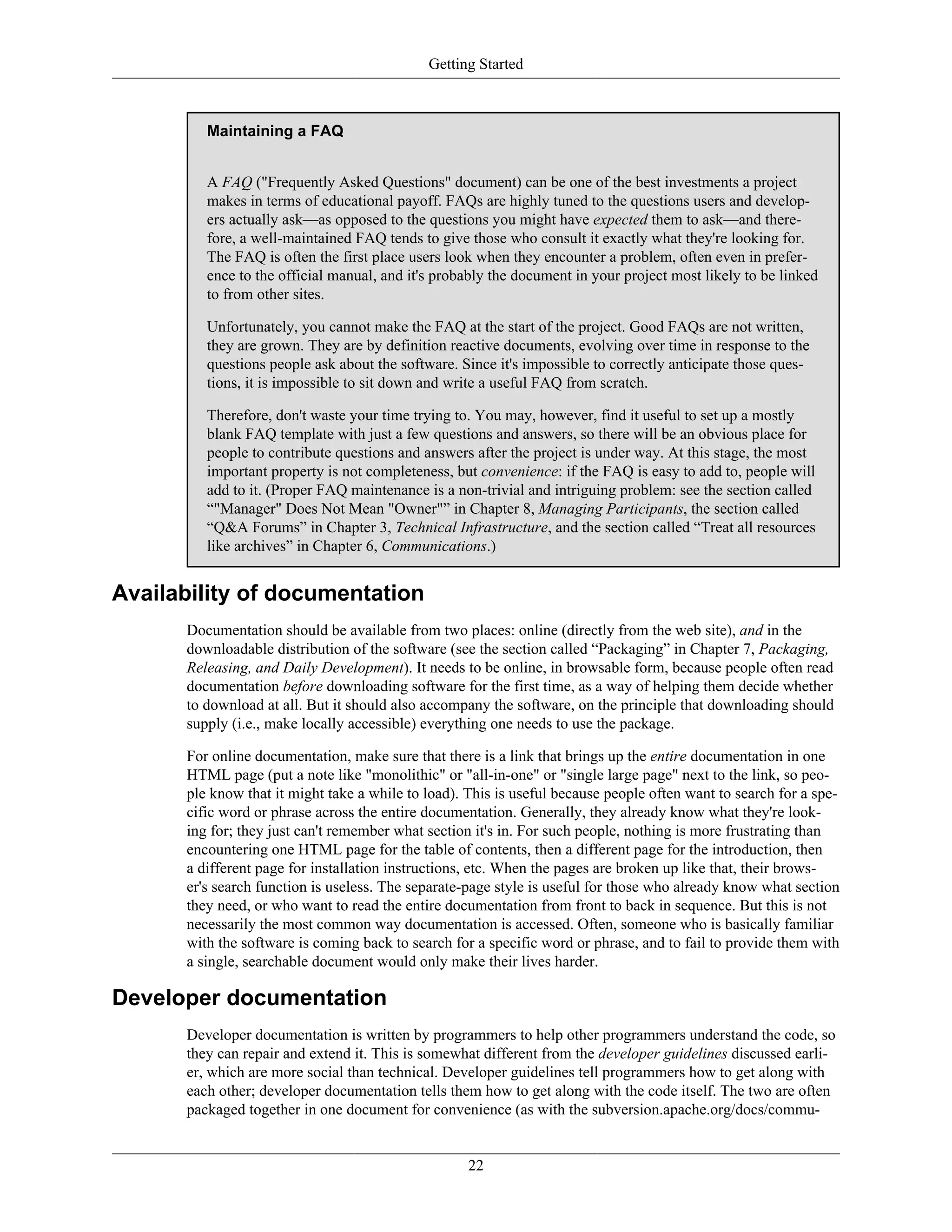Getting Started
Maintaining a FAQ
A FAQ ("Frequently Asked Questions" document) can be one of the best investments a project
makes in terms of educational payoff. FAQs are highly tuned to the questions users and develop-
ers actually ask—as opposed to the questions you might have expected them to ask—and there-
fore, a well-maintained FAQ tends to give those who consult it exactly what they're looking for.
The FAQ is often the first place users look when they encounter a problem, often even in prefer-
ence to the official manual, and it's probably the document in your project most likely to be linked
to from other sites.
Unfortunately, you cannot make the FAQ at the start of the project. Good FAQs are not written,
they are grown. They are by definition reactive documents, evolving over time in response to the
questions people ask about the software. Since it's impossible to correctly anticipate those ques-
tions, it is impossible to sit down and write a useful FAQ from scratch.
Therefore, don't waste your time trying to. You may, however, find it useful to set up a mostly
blank FAQ template with just a few questions and answers, so there will be an obvious place for
people to contribute questions and answers after the project is under way. At this stage, the most
important property is not completeness, but convenience: if the FAQ is easy to add to, people will
add to it. (Proper FAQ maintenance is a non-trivial and intriguing problem: see the section called
“"Manager" Does Not Mean "Owner"” in Chapter 8, Managing Participants, the section called
“Q&A Forums” in Chapter 3, Technical Infrastructure, and the section called “Treat all resources
like archives” in Chapter 6, Communications.)
Availability of documentation
Documentation should be available from two places: online (directly from the web site), and in the
downloadable distribution of the software (see the section called “Packaging” in Chapter 7, Packaging,
Releasing, and Daily Development). It needs to be online, in browsable form, because people often read
documentation before downloading software for the first time, as a way of helping them decide whether
to download at all. But it should also accompany the software, on the principle that downloading should
supply (i.e., make locally accessible) everything one needs to use the package.
For online documentation, make sure that there is a link that brings up the entire documentation in one
HTML page (put a note like "monolithic" or "all-in-one" or "single large page" next to the link, so peo-
ple know that it might take a while to load). This is useful because people often want to search for a spe-
cific word or phrase across the entire documentation. Generally, they already know what they're look-
ing for; they just can't remember what section it's in. For such people, nothing is more frustrating than
encountering one HTML page for the table of contents, then a different page for the introduction, then
a different page for installation instructions, etc. When the pages are broken up like that, their brows-
er's search function is useless. The separate-page style is useful for those who already know what section
they need, or who want to read the entire documentation from front to back in sequence. But this is not
necessarily the most common way documentation is accessed. Often, someone who is basically familiar
with the software is coming back to search for a specific word or phrase, and to fail to provide them with
a single, searchable document would only make their lives harder.
Developer documentation
Developer documentation is written by programmers to help other programmers understand the code, so
they can repair and extend it. This is somewhat different from the developer guidelines discussed earli-
er, which are more social than technical. Developer guidelines tell programmers how to get along with
each other; developer documentation tells them how to get along with the code itself. The two are often
packaged together in one document for convenience (as with the subversion.apache.org/docs/commu-
22
 