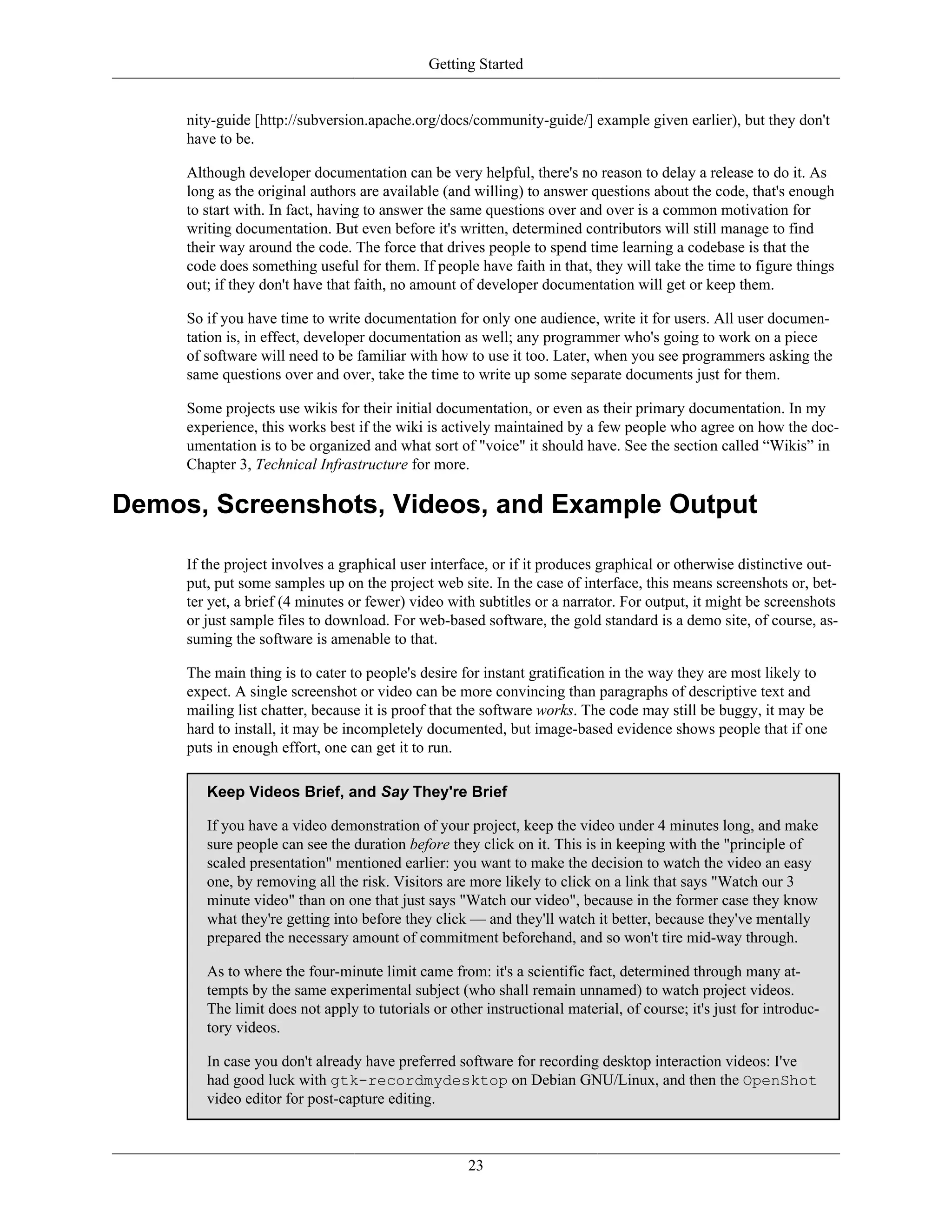 Getting Started
nity-guide [http://subversion.apache.org/docs/community-guide/] example given earlier), but they don't
have to be.
Although developer documentation can be very helpful, there's no reason to delay a release to do it. As
long as the original authors are available (and willing) to answer questions about the code, that's enough
to start with. In fact, having to answer the same questions over and over is a common motivation for
writing documentation. But even before it's written, determined contributors will still manage to find
their way around the code. The force that drives people to spend time learning a codebase is that the
code does something useful for them. If people have faith in that, they will take the time to figure things
out; if they don't have that faith, no amount of developer documentation will get or keep them.
So if you have time to write documentation for only one audience, write it for users. All user documen-
tation is, in effect, developer documentation as well; any programmer who's going to work on a piece
of software will need to be familiar with how to use it too. Later, when you see programmers asking the
same questions over and over, take the time to write up some separate documents just for them.
Some projects use wikis for their initial documentation, or even as their primary documentation. In my
experience, this works best if the wiki is actively maintained by a few people who agree on how the doc-
umentation is to be organized and what sort of "voice" it should have. See the section called “Wikis” in
Chapter 3, Technical Infrastructure for more.
Demos, Screenshots, Videos, and Example Output
If the project involves a graphical user interface, or if it produces graphical or otherwise distinctive out-
put, put some samples up on the project web site. In the case of interface, this means screenshots or, bet-
ter yet, a brief (4 minutes or fewer) video with subtitles or a narrator. For output, it might be screenshots
or just sample files to download. For web-based software, the gold standard is a demo site, of course, as-
suming the software is amenable to that.
The main thing is to cater to people's desire for instant gratification in the way they are most likely to
expect. A single screenshot or video can be more convincing than paragraphs of descriptive text and
mailing list chatter, because it is proof that the software works. The code may still be buggy, it may be
hard to install, it may be incompletely documented, but image-based evidence shows people that if one
puts in enough effort, one can get it to run.
Keep Videos Brief, and Say They're Brief
If you have a video demonstration of your project, keep the video under 4 minutes long, and make
sure people can see the duration before they click on it. This is in keeping with the "principle of
scaled presentation" mentioned earlier: you want to make the decision to watch the video an easy
one, by removing all the risk. Visitors are more likely to click on a link that says "Watch our 3
minute video" than on one that just says "Watch our video", because in the former case they know
what they're getting into before they click — and they'll watch it better, because they've mentally
prepared the necessary amount of commitment beforehand, and so won't tire mid-way through.
As to where the four-minute limit came from: it's a scientific fact, determined through many at-
tempts by the same experimental subject (who shall remain unnamed) to watch project videos.
The limit does not apply to tutorials or other instructional material, of course; it's just for introduc-
tory videos.
In case you don't already have preferred software for recording desktop interaction videos: I've
had good luck with gtk-recordmydesktop on Debian GNU/Linux, and then the OpenShot
video editor for post-capture editing.
23
 