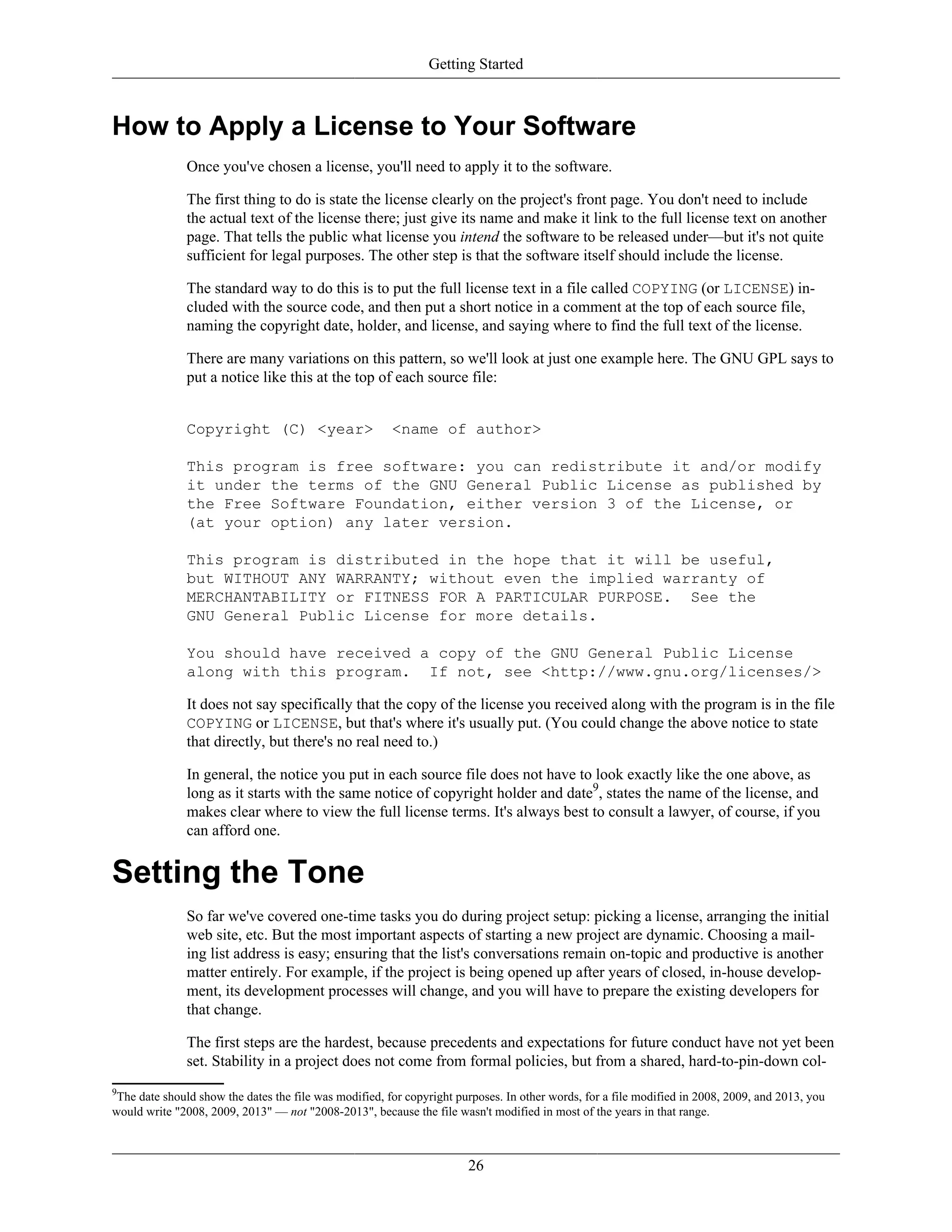 Getting Started
How to Apply a License to Your Software
Once you've chosen a license, you'll need to apply it to the software.
The first thing to do is state the license clearly on the project's front page. You don't need to include
the actual text of the license there; just give its name and make it link to the full license text on another
page. That tells the public what license you intend the software to be released under—but it's not quite
sufficient for legal purposes. The other step is that the software itself should include the license.
The standard way to do this is to put the full license text in a file called COPYING (or LICENSE) in-
cluded with the source code, and then put a short notice in a comment at the top of each source file,
naming the copyright date, holder, and license, and saying where to find the full text of the license.
There are many variations on this pattern, so we'll look at just one example here. The GNU GPL says to
put a notice like this at the top of each source file:
Copyright (C) <year> <name of author>
This program is free software: you can redistribute it and/or modify
it under the terms of the GNU General Public License as published by
the Free Software Foundation, either version 3 of the License, or
(at your option) any later version.
This program is distributed in the hope that it will be useful,
but WITHOUT ANY WARRANTY; without even the implied warranty of
MERCHANTABILITY or FITNESS FOR A PARTICULAR PURPOSE. See the
GNU General Public License for more details.
You should have received a copy of the GNU General Public License
along with this program. If not, see <http://www.gnu.org/licenses/>
It does not say specifically that the copy of the license you received along with the program is in the file
COPYING or LICENSE, but that's where it's usually put. (You could change the above notice to state
that directly, but there's no real need to.)
In general, the notice you put in each source file does not have to look exactly like the one above, as
long as it starts with the same notice of copyright holder and date9
, states the name of the license, and
makes clear where to view the full license terms. It's always best to consult a lawyer, of course, if you
can afford one.
Setting the Tone
So far we've covered one-time tasks you do during project setup: picking a license, arranging the initial
web site, etc. But the most important aspects of starting a new project are dynamic. Choosing a mail-
ing list address is easy; ensuring that the list's conversations remain on-topic and productive is another
matter entirely. For example, if the project is being opened up after years of closed, in-house develop-
ment, its development processes will change, and you will have to prepare the existing developers for
that change.
The first steps are the hardest, because precedents and expectations for future conduct have not yet been
set. Stability in a project does not come from formal policies, but from a shared, hard-to-pin-down col-
9
The date should show the dates the file was modified, for copyright purposes. In other words, for a file modified in 2008, 2009, and 2013, you
would write "2008, 2009, 2013" — not "2008-2013", because the file wasn't modified in most of the years in that range.
26
 