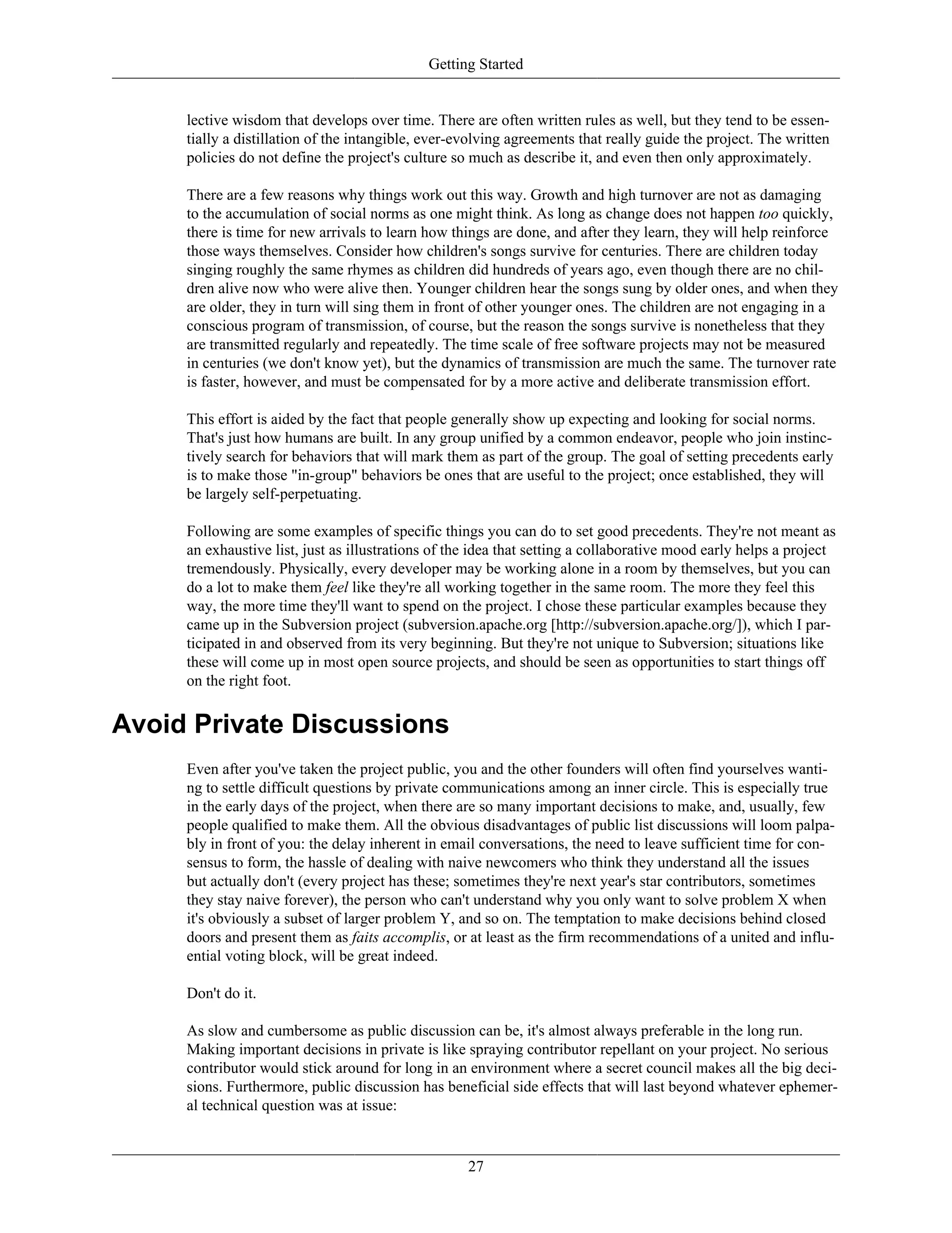 Getting Started
lective wisdom that develops over time. There are often written rules as well, but they tend to be essen-
tially a distillation of the intangible, ever-evolving agreements that really guide the project. The written
policies do not define the project's culture so much as describe it, and even then only approximately.
There are a few reasons why things work out this way. Growth and high turnover are not as damaging
to the accumulation of social norms as one might think. As long as change does not happen too quickly,
there is time for new arrivals to learn how things are done, and after they learn, they will help reinforce
those ways themselves. Consider how children's songs survive for centuries. There are children today
singing roughly the same rhymes as children did hundreds of years ago, even though there are no chil-
dren alive now who were alive then. Younger children hear the songs sung by older ones, and when they
are older, they in turn will sing them in front of other younger ones. The children are not engaging in a
conscious program of transmission, of course, but the reason the songs survive is nonetheless that they
are transmitted regularly and repeatedly. The time scale of free software projects may not be measured
in centuries (we don't know yet), but the dynamics of transmission are much the same. The turnover rate
is faster, however, and must be compensated for by a more active and deliberate transmission effort.
This effort is aided by the fact that people generally show up expecting and looking for social norms.
That's just how humans are built. In any group unified by a common endeavor, people who join instinc-
tively search for behaviors that will mark them as part of the group. The goal of setting precedents early
is to make those "in-group" behaviors be ones that are useful to the project; once established, they will
be largely self-perpetuating.
Following are some examples of specific things you can do to set good precedents. They're not meant as
an exhaustive list, just as illustrations of the idea that setting a collaborative mood early helps a project
tremendously. Physically, every developer may be working alone in a room by themselves, but you can
do a lot to make them feel like they're all working together in the same room. The more they feel this
way, the more time they'll want to spend on the project. I chose these particular examples because they
came up in the Subversion project (subversion.apache.org [http://subversion.apache.org/]), which I par-
ticipated in and observed from its very beginning. But they're not unique to Subversion; situations like
these will come up in most open source projects, and should be seen as opportunities to start things off
on the right foot.
Avoid Private Discussions
Even after you've taken the project public, you and the other founders will often find yourselves wanti-
ng to settle difficult questions by private communications among an inner circle. This is especially true
in the early days of the project, when there are so many important decisions to make, and, usually, few
people qualified to make them. All the obvious disadvantages of public list discussions will loom palpa-
bly in front of you: the delay inherent in email conversations, the need to leave sufficient time for con-
sensus to form, the hassle of dealing with naive newcomers who think they understand all the issues
but actually don't (every project has these; sometimes they're next year's star contributors, sometimes
they stay naive forever), the person who can't understand why you only want to solve problem X when
it's obviously a subset of larger problem Y, and so on. The temptation to make decisions behind closed
doors and present them as faits accomplis, or at least as the firm recommendations of a united and influ-
ential voting block, will be great indeed.
Don't do it.
As slow and cumbersome as public discussion can be, it's almost always preferable in the long run.
Making important decisions in private is like spraying contributor repellant on your project. No serious
contributor would stick around for long in an environment where a secret council makes all the big deci-
sions. Furthermore, public discussion has beneficial side effects that will last beyond whatever ephemer-
al technical question was at issue:
27
 