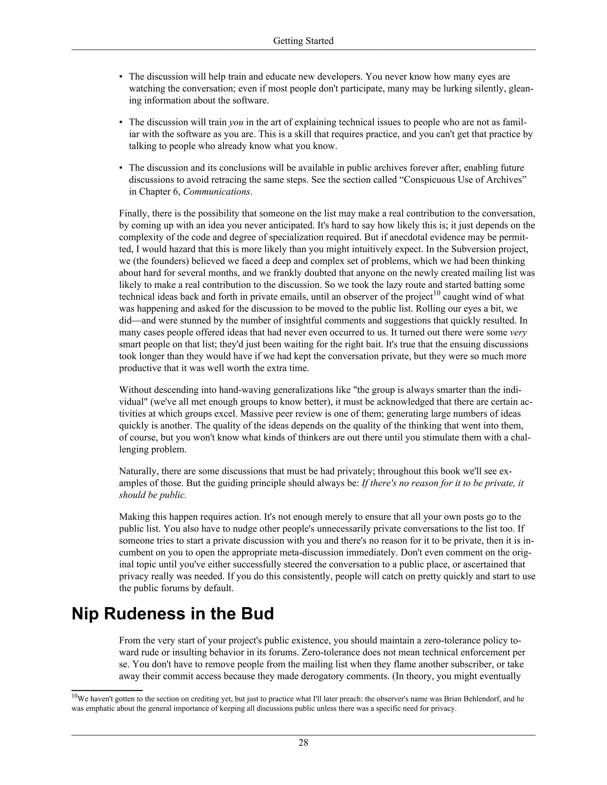 Getting Started
• The discussion will help train and educate new developers. You never know how many eyes are
watching the conversation; even if most people don't participate, many may be lurking silently, glean-
ing information about the software.
• The discussion will train you in the art of explaining technical issues to people who are not as famil-
iar with the software as you are. This is a skill that requires practice, and you can't get that practice by
talking to people who already know what you know.
• The discussion and its conclusions will be available in public archives forever after, enabling future
discussions to avoid retracing the same steps. See the section called “Conspicuous Use of Archives”
in Chapter 6, Communications.
Finally, there is the possibility that someone on the list may make a real contribution to the conversation,
by coming up with an idea you never anticipated. It's hard to say how likely this is; it just depends on the
complexity of the code and degree of specialization required. But if anecdotal evidence may be permit-
ted, I would hazard that this is more likely than you might intuitively expect. In the Subversion project,
we (the founders) believed we faced a deep and complex set of problems, which we had been thinking
about hard for several months, and we frankly doubted that anyone on the newly created mailing list was
likely to make a real contribution to the discussion. So we took the lazy route and started batting some
technical ideas back and forth in private emails, until an observer of the project10
caught wind of what
was happening and asked for the discussion to be moved to the public list. Rolling our eyes a bit, we
did—and were stunned by the number of insightful comments and suggestions that quickly resulted. In
many cases people offered ideas that had never even occurred to us. It turned out there were some very
smart people on that list; they'd just been waiting for the right bait. It's true that the ensuing discussions
took longer than they would have if we had kept the conversation private, but they were so much more
productive that it was well worth the extra time.
Without descending into hand-waving generalizations like "the group is always smarter than the indi-
vidual" (we've all met enough groups to know better), it must be acknowledged that there are certain ac-
tivities at which groups excel. Massive peer review is one of them; generating large numbers of ideas
quickly is another. The quality of the ideas depends on the quality of the thinking that went into them,
of course, but you won't know what kinds of thinkers are out there until you stimulate them with a chal-
lenging problem.
Naturally, there are some discussions that must be had privately; throughout this book we'll see ex-
amples of those. But the guiding principle should always be: If there's no reason for it to be private, it
should be public.
Making this happen requires action. It's not enough merely to ensure that all your own posts go to the
public list. You also have to nudge other people's unnecessarily private conversations to the list too. If
someone tries to start a private discussion with you and there's no reason for it to be private, then it is in-
cumbent on you to open the appropriate meta-discussion immediately. Don't even comment on the orig-
inal topic until you've either successfully steered the conversation to a public place, or ascertained that
privacy really was needed. If you do this consistently, people will catch on pretty quickly and start to use
the public forums by default.
Nip Rudeness in the Bud
From the very start of your project's public existence, you should maintain a zero-tolerance policy to-
ward rude or insulting behavior in its forums. Zero-tolerance does not mean technical enforcement per
se. You don't have to remove people from the mailing list when they flame another subscriber, or take
away their commit access because they made derogatory comments. (In theory, you might eventually
10
We haven't gotten to the section on crediting yet, but just to practice what I'll later preach: the observer's name was Brian Behlendorf, and he
was emphatic about the general importance of keeping all discussions public unless there was a specific need for privacy.
28
 