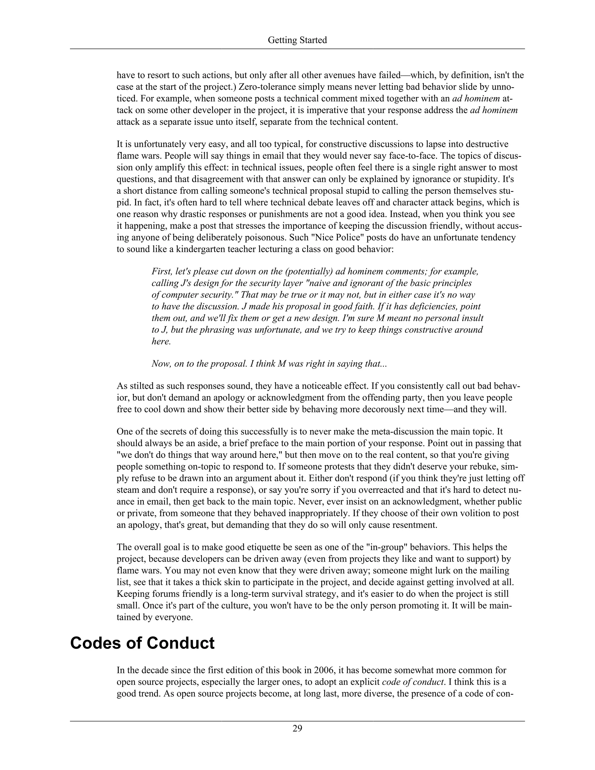 Getting Started
have to resort to such actions, but only after all other avenues have failed—which, by definition, isn't the
case at the start of the project.) Zero-tolerance simply means never letting bad behavior slide by unno-
ticed. For example, when someone posts a technical comment mixed together with an ad hominem at-
tack on some other developer in the project, it is imperative that your response address the ad hominem
attack as a separate issue unto itself, separate from the technical content.
It is unfortunately very easy, and all too typical, for constructive discussions to lapse into destructive
flame wars. People will say things in email that they would never say face-to-face. The topics of discus-
sion only amplify this effect: in technical issues, people often feel there is a single right answer to most
questions, and that disagreement with that answer can only be explained by ignorance or stupidity. It's
a short distance from calling someone's technical proposal stupid to calling the person themselves stu-
pid. In fact, it's often hard to tell where technical debate leaves off and character attack begins, which is
one reason why drastic responses or punishments are not a good idea. Instead, when you think you see
it happening, make a post that stresses the importance of keeping the discussion friendly, without accus-
ing anyone of being deliberately poisonous. Such "Nice Police" posts do have an unfortunate tendency
to sound like a kindergarten teacher lecturing a class on good behavior:
First, let's please cut down on the (potentially) ad hominem comments; for example,
calling J's design for the security layer "naive and ignorant of the basic principles
of computer security." That may be true or it may not, but in either case it's no way
to have the discussion. J made his proposal in good faith. If it has deficiencies, point
them out, and we'll fix them or get a new design. I'm sure M meant no personal insult
to J, but the phrasing was unfortunate, and we try to keep things constructive around
here.
Now, on to the proposal. I think M was right in saying that...
As stilted as such responses sound, they have a noticeable effect. If you consistently call out bad behav-
ior, but don't demand an apology or acknowledgment from the offending party, then you leave people
free to cool down and show their better side by behaving more decorously next time—and they will.
One of the secrets of doing this successfully is to never make the meta-discussion the main topic. It
should always be an aside, a brief preface to the main portion of your response. Point out in passing that
"we don't do things that way around here," but then move on to the real content, so that you're giving
people something on-topic to respond to. If someone protests that they didn't deserve your rebuke, sim-
ply refuse to be drawn into an argument about it. Either don't respond (if you think they're just letting off
steam and don't require a response), or say you're sorry if you overreacted and that it's hard to detect nu-
ance in email, then get back to the main topic. Never, ever insist on an acknowledgment, whether public
or private, from someone that they behaved inappropriately. If they choose of their own volition to post
an apology, that's great, but demanding that they do so will only cause resentment.
The overall goal is to make good etiquette be seen as one of the "in-group" behaviors. This helps the
project, because developers can be driven away (even from projects they like and want to support) by
flame wars. You may not even know that they were driven away; someone might lurk on the mailing
list, see that it takes a thick skin to participate in the project, and decide against getting involved at all.
Keeping forums friendly is a long-term survival strategy, and it's easier to do when the project is still
small. Once it's part of the culture, you won't have to be the only person promoting it. It will be main-
tained by everyone.
Codes of Conduct
In the decade since the first edition of this book in 2006, it has become somewhat more common for
open source projects, especially the larger ones, to adopt an explicit code of conduct. I think this is a
good trend. As open source projects become, at long last, more diverse, the presence of a code of con-
29
 