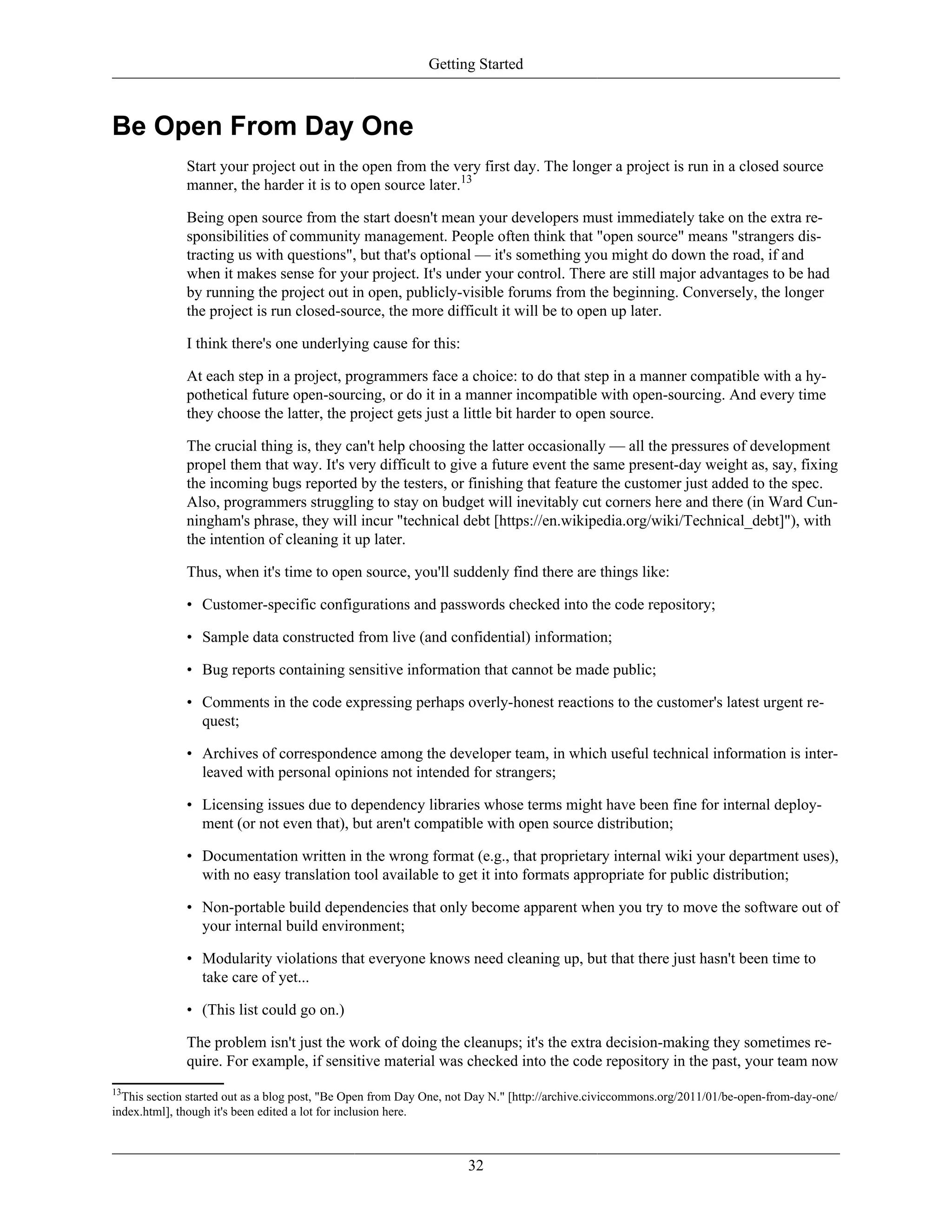 Getting Started
Be Open From Day One
Start your project out in the open from the very first day. The longer a project is run in a closed source
manner, the harder it is to open source later.13
Being open source from the start doesn't mean your developers must immediately take on the extra re-
sponsibilities of community management. People often think that "open source" means "strangers dis-
tracting us with questions", but that's optional — it's something you might do down the road, if and
when it makes sense for your project. It's under your control. There are still major advantages to be had
by running the project out in open, publicly-visible forums from the beginning. Conversely, the longer
the project is run closed-source, the more difficult it will be to open up later.
I think there's one underlying cause for this:
At each step in a project, programmers face a choice: to do that step in a manner compatible with a hy-
pothetical future open-sourcing, or do it in a manner incompatible with open-sourcing. And every time
they choose the latter, the project gets just a little bit harder to open source.
The crucial thing is, they can't help choosing the latter occasionally — all the pressures of development
propel them that way. It's very difficult to give a future event the same present-day weight as, say, fixing
the incoming bugs reported by the testers, or finishing that feature the customer just added to the spec.
Also, programmers struggling to stay on budget will inevitably cut corners here and there (in Ward Cun-
ningham's phrase, they will incur "technical debt [https://en.wikipedia.org/wiki/Technical_debt]"), with
the intention of cleaning it up later.
Thus, when it's time to open source, you'll suddenly find there are things like:
• Customer-specific configurations and passwords checked into the code repository;
• Sample data constructed from live (and confidential) information;
• Bug reports containing sensitive information that cannot be made public;
• Comments in the code expressing perhaps overly-honest reactions to the customer's latest urgent re-
quest;
• Archives of correspondence among the developer team, in which useful technical information is inter-
leaved with personal opinions not intended for strangers;
• Licensing issues due to dependency libraries whose terms might have been fine for internal deploy-
ment (or not even that), but aren't compatible with open source distribution;
• Documentation written in the wrong format (e.g., that proprietary internal wiki your department uses),
with no easy translation tool available to get it into formats appropriate for public distribution;
• Non-portable build dependencies that only become apparent when you try to move the software out of
your internal build environment;
• Modularity violations that everyone knows need cleaning up, but that there just hasn't been time to
take care of yet...
• (This list could go on.)
The problem isn't just the work of doing the cleanups; it's the extra decision-making they sometimes re-
quire. For example, if sensitive material was checked into the code repository in the past, your team now
13
This section started out as a blog post, "Be Open from Day One, not Day N." [http://archive.civiccommons.org/2011/01/be-open-from-day-one/
index.html], though it's been edited a lot for inclusion here.
32
 