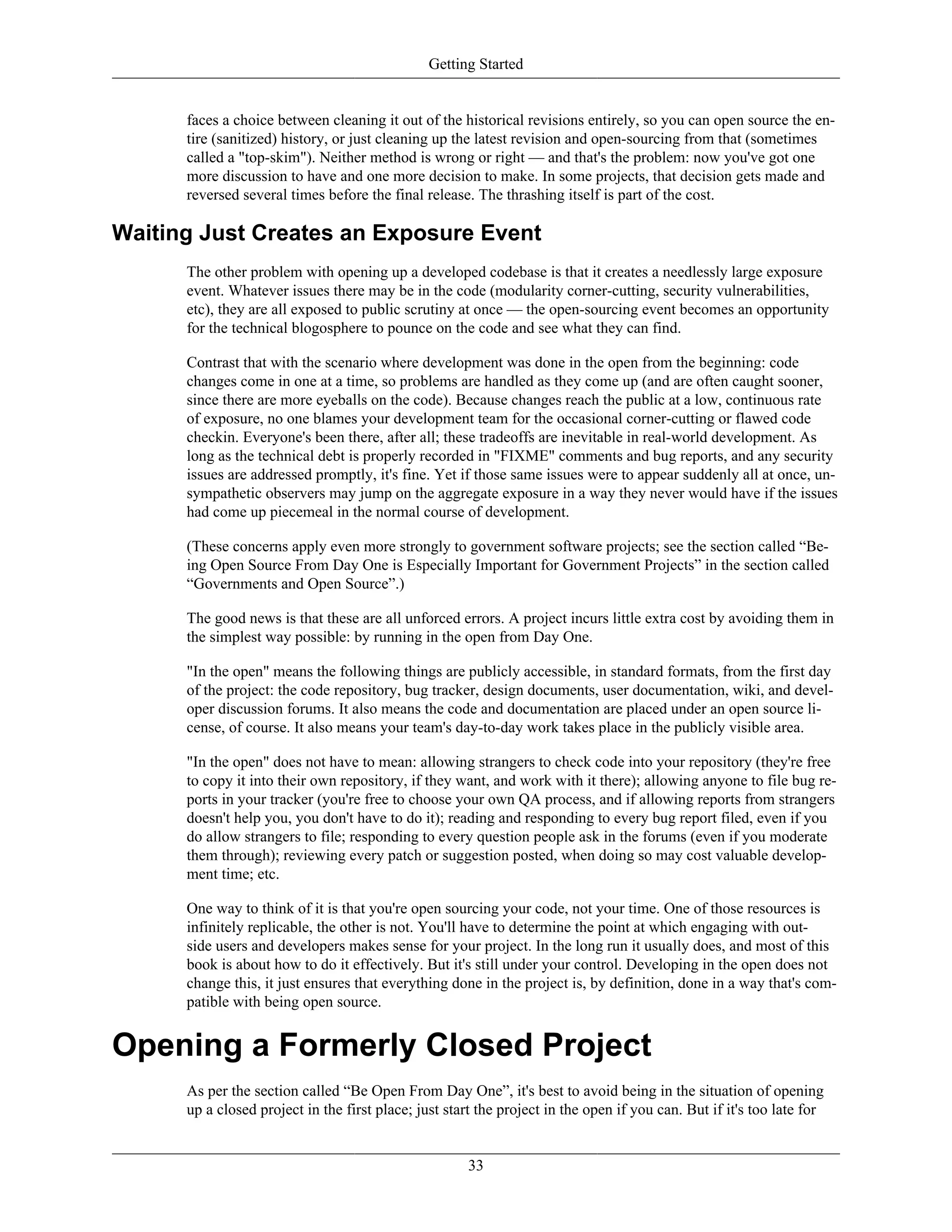 Getting Started
faces a choice between cleaning it out of the historical revisions entirely, so you can open source the en-
tire (sanitized) history, or just cleaning up the latest revision and open-sourcing from that (sometimes
called a "top-skim"). Neither method is wrong or right — and that's the problem: now you've got one
more discussion to have and one more decision to make. In some projects, that decision gets made and
reversed several times before the final release. The thrashing itself is part of the cost.
Waiting Just Creates an Exposure Event
The other problem with opening up a developed codebase is that it creates a needlessly large exposure
event. Whatever issues there may be in the code (modularity corner-cutting, security vulnerabilities,
etc), they are all exposed to public scrutiny at once — the open-sourcing event becomes an opportunity
for the technical blogosphere to pounce on the code and see what they can find.
Contrast that with the scenario where development was done in the open from the beginning: code
changes come in one at a time, so problems are handled as they come up (and are often caught sooner,
since there are more eyeballs on the code). Because changes reach the public at a low, continuous rate
of exposure, no one blames your development team for the occasional corner-cutting or flawed code
checkin. Everyone's been there, after all; these tradeoffs are inevitable in real-world development. As
long as the technical debt is properly recorded in "FIXME" comments and bug reports, and any security
issues are addressed promptly, it's fine. Yet if those same issues were to appear suddenly all at once, un-
sympathetic observers may jump on the aggregate exposure in a way they never would have if the issues
had come up piecemeal in the normal course of development.
(These concerns apply even more strongly to government software projects; see the section called “Be-
ing Open Source From Day One is Especially Important for Government Projects” in the section called
“Governments and Open Source”.)
The good news is that these are all unforced errors. A project incurs little extra cost by avoiding them in
the simplest way possible: by running in the open from Day One.
"In the open" means the following things are publicly accessible, in standard formats, from the first day
of the project: the code repository, bug tracker, design documents, user documentation, wiki, and devel-
oper discussion forums. It also means the code and documentation are placed under an open source li-
cense, of course. It also means your team's day-to-day work takes place in the publicly visible area.
"In the open" does not have to mean: allowing strangers to check code into your repository (they're free
to copy it into their own repository, if they want, and work with it there); allowing anyone to file bug re-
ports in your tracker (you're free to choose your own QA process, and if allowing reports from strangers
doesn't help you, you don't have to do it); reading and responding to every bug report filed, even if you
do allow strangers to file; responding to every question people ask in the forums (even if you moderate
them through); reviewing every patch or suggestion posted, when doing so may cost valuable develop-
ment time; etc.
One way to think of it is that you're open sourcing your code, not your time. One of those resources is
infinitely replicable, the other is not. You'll have to determine the point at which engaging with out-
side users and developers makes sense for your project. In the long run it usually does, and most of this
book is about how to do it effectively. But it's still under your control. Developing in the open does not
change this, it just ensures that everything done in the project is, by definition, done in a way that's com-
patible with being open source.
Opening a Formerly Closed Project
As per the section called “Be Open From Day One”, it's best to avoid being in the situation of opening
up a closed project in the first place; just start the project in the open if you can. But if it's too late for
33
 