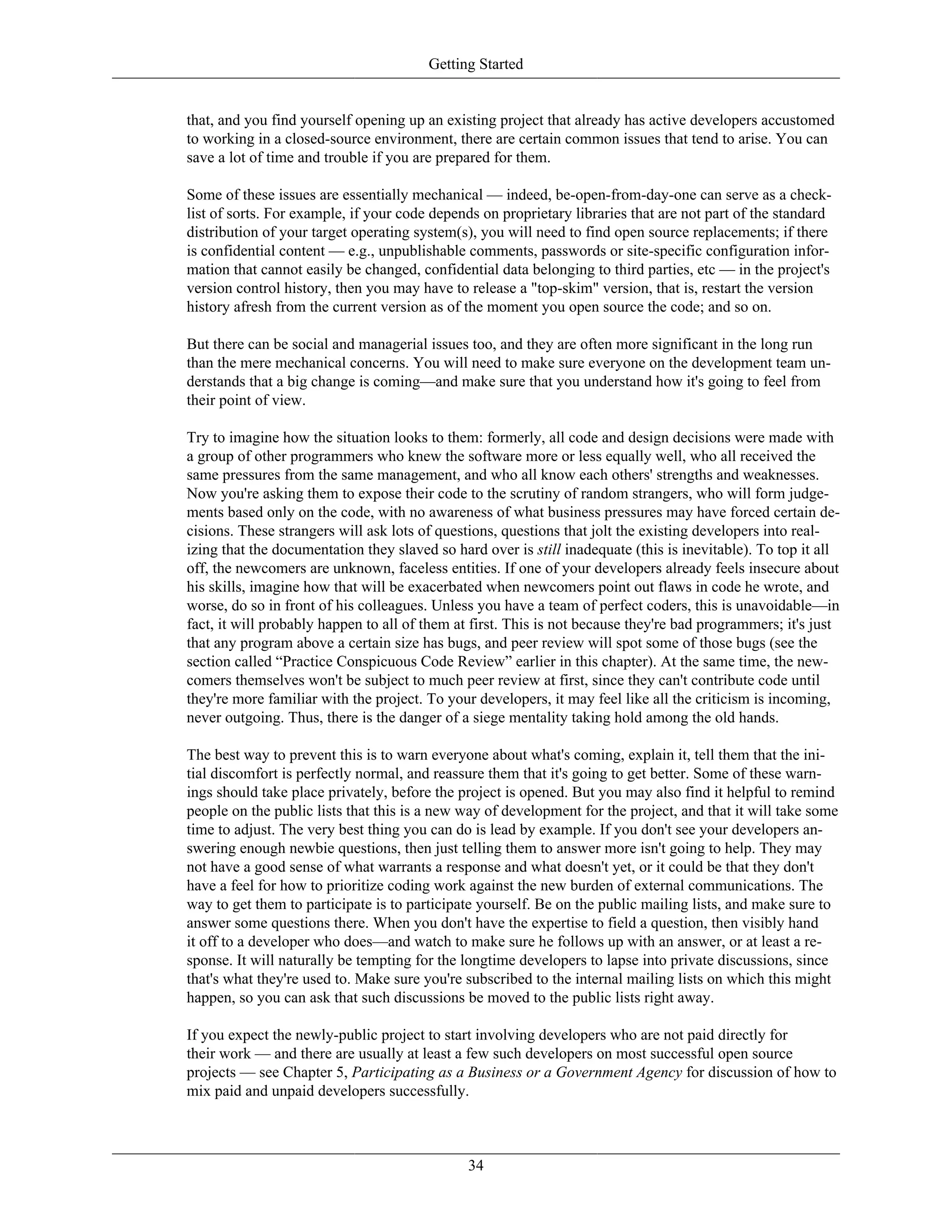 Getting Started
that, and you find yourself opening up an existing project that already has active developers accustomed
to working in a closed-source environment, there are certain common issues that tend to arise. You can
save a lot of time and trouble if you are prepared for them.
Some of these issues are essentially mechanical — indeed, be-open-from-day-one can serve as a check-
list of sorts. For example, if your code depends on proprietary libraries that are not part of the standard
distribution of your target operating system(s), you will need to find open source replacements; if there
is confidential content — e.g., unpublishable comments, passwords or site-specific configuration infor-
mation that cannot easily be changed, confidential data belonging to third parties, etc — in the project's
version control history, then you may have to release a "top-skim" version, that is, restart the version
history afresh from the current version as of the moment you open source the code; and so on.
But there can be social and managerial issues too, and they are often more significant in the long run
than the mere mechanical concerns. You will need to make sure everyone on the development team un-
derstands that a big change is coming—and make sure that you understand how it's going to feel from
their point of view.
Try to imagine how the situation looks to them: formerly, all code and design decisions were made with
a group of other programmers who knew the software more or less equally well, who all received the
same pressures from the same management, and who all know each others' strengths and weaknesses.
Now you're asking them to expose their code to the scrutiny of random strangers, who will form judge-
ments based only on the code, with no awareness of what business pressures may have forced certain de-
cisions. These strangers will ask lots of questions, questions that jolt the existing developers into real-
izing that the documentation they slaved so hard over is still inadequate (this is inevitable). To top it all
off, the newcomers are unknown, faceless entities. If one of your developers already feels insecure about
his skills, imagine how that will be exacerbated when newcomers point out flaws in code he wrote, and
worse, do so in front of his colleagues. Unless you have a team of perfect coders, this is unavoidable—in
fact, it will probably happen to all of them at first. This is not because they're bad programmers; it's just
that any program above a certain size has bugs, and peer review will spot some of those bugs (see the
section called “Practice Conspicuous Code Review” earlier in this chapter). At the same time, the new-
comers themselves won't be subject to much peer review at first, since they can't contribute code until
they're more familiar with the project. To your developers, it may feel like all the criticism is incoming,
never outgoing. Thus, there is the danger of a siege mentality taking hold among the old hands.
The best way to prevent this is to warn everyone about what's coming, explain it, tell them that the ini-
tial discomfort is perfectly normal, and reassure them that it's going to get better. Some of these warn-
ings should take place privately, before the project is opened. But you may also find it helpful to remind
people on the public lists that this is a new way of development for the project, and that it will take some
time to adjust. The very best thing you can do is lead by example. If you don't see your developers an-
swering enough newbie questions, then just telling them to answer more isn't going to help. They may
not have a good sense of what warrants a response and what doesn't yet, or it could be that they don't
have a feel for how to prioritize coding work against the new burden of external communications. The
way to get them to participate is to participate yourself. Be on the public mailing lists, and make sure to
answer some questions there. When you don't have the expertise to field a question, then visibly hand
it off to a developer who does—and watch to make sure he follows up with an answer, or at least a re-
sponse. It will naturally be tempting for the longtime developers to lapse into private discussions, since
that's what they're used to. Make sure you're subscribed to the internal mailing lists on which this might
happen, so you can ask that such discussions be moved to the public lists right away.
If you expect the newly-public project to start involving developers who are not paid directly for
their work — and there are usually at least a few such developers on most successful open source
projects — see Chapter 5, Participating as a Business or a Government Agency for discussion of how to
mix paid and unpaid developers successfully.
34
 