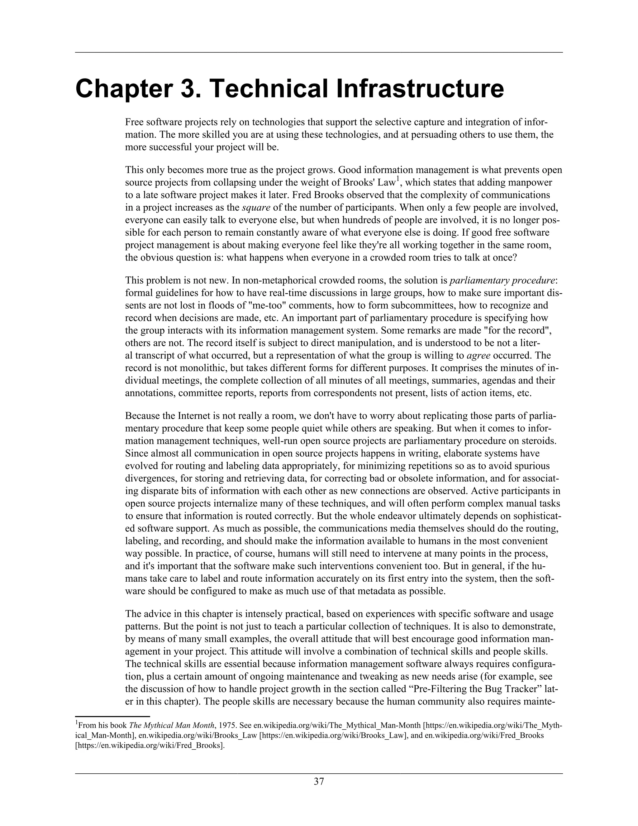 Chapter 3. Technical Infrastructure
Free software projects rely on technologies that support the selective capture and integration of infor-
mation. The more skilled you are at using these technologies, and at persuading others to use them, the
more successful your project will be.
This only becomes more true as the project grows. Good information management is what prevents open
source projects from collapsing under the weight of Brooks' Law1
, which states that adding manpower
to a late software project makes it later. Fred Brooks observed that the complexity of communications
in a project increases as the square of the number of participants. When only a few people are involved,
everyone can easily talk to everyone else, but when hundreds of people are involved, it is no longer pos-
sible for each person to remain constantly aware of what everyone else is doing. If good free software
project management is about making everyone feel like they're all working together in the same room,
the obvious question is: what happens when everyone in a crowded room tries to talk at once?
This problem is not new. In non-metaphorical crowded rooms, the solution is parliamentary procedure:
formal guidelines for how to have real-time discussions in large groups, how to make sure important dis-
sents are not lost in floods of "me-too" comments, how to form subcommittees, how to recognize and
record when decisions are made, etc. An important part of parliamentary procedure is specifying how
the group interacts with its information management system. Some remarks are made "for the record",
others are not. The record itself is subject to direct manipulation, and is understood to be not a liter-
al transcript of what occurred, but a representation of what the group is willing to agree occurred. The
record is not monolithic, but takes different forms for different purposes. It comprises the minutes of in-
dividual meetings, the complete collection of all minutes of all meetings, summaries, agendas and their
annotations, committee reports, reports from correspondents not present, lists of action items, etc.
Because the Internet is not really a room, we don't have to worry about replicating those parts of parlia-
mentary procedure that keep some people quiet while others are speaking. But when it comes to infor-
mation management techniques, well-run open source projects are parliamentary procedure on steroids.
Since almost all communication in open source projects happens in writing, elaborate systems have
evolved for routing and labeling data appropriately, for minimizing repetitions so as to avoid spurious
divergences, for storing and retrieving data, for correcting bad or obsolete information, and for associat-
ing disparate bits of information with each other as new connections are observed. Active participants in
open source projects internalize many of these techniques, and will often perform complex manual tasks
to ensure that information is routed correctly. But the whole endeavor ultimately depends on sophisticat-
ed software support. As much as possible, the communications media themselves should do the routing,
labeling, and recording, and should make the information available to humans in the most convenient
way possible. In practice, of course, humans will still need to intervene at many points in the process,
and it's important that the software make such interventions convenient too. But in general, if the hu-
mans take care to label and route information accurately on its first entry into the system, then the soft-
ware should be configured to make as much use of that metadata as possible.
The advice in this chapter is intensely practical, based on experiences with specific software and usage
patterns. But the point is not just to teach a particular collection of techniques. It is also to demonstrate,
by means of many small examples, the overall attitude that will best encourage good information man-
agement in your project. This attitude will involve a combination of technical skills and people skills.
The technical skills are essential because information management software always requires configura-
tion, plus a certain amount of ongoing maintenance and tweaking as new needs arise (for example, see
the discussion of how to handle project growth in the section called “Pre-Filtering the Bug Tracker” lat-
er in this chapter). The people skills are necessary because the human community also requires mainte-
1
From his book The Mythical Man Month, 1975. See en.wikipedia.org/wiki/The_Mythical_Man-Month [https://en.wikipedia.org/wiki/The_Myth-
ical_Man-Month], en.wikipedia.org/wiki/Brooks_Law [https://en.wikipedia.org/wiki/Brooks_Law], and en.wikipedia.org/wiki/Fred_Brooks
[https://en.wikipedia.org/wiki/Fred_Brooks].
37
 