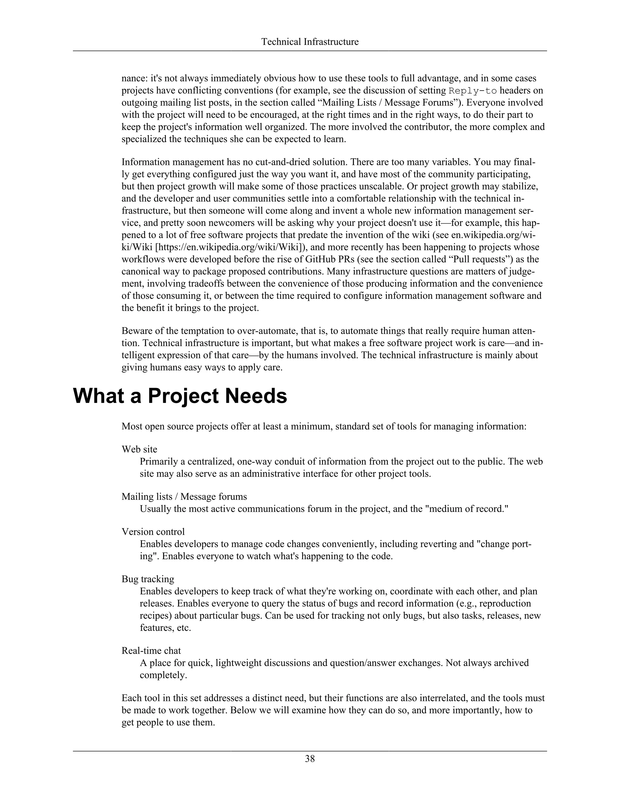 Technical Infrastructure
nance: it's not always immediately obvious how to use these tools to full advantage, and in some cases
projects have conflicting conventions (for example, see the discussion of setting Reply-to headers on
outgoing mailing list posts, in the section called “Mailing Lists / Message Forums”). Everyone involved
with the project will need to be encouraged, at the right times and in the right ways, to do their part to
keep the project's information well organized. The more involved the contributor, the more complex and
specialized the techniques she can be expected to learn.
Information management has no cut-and-dried solution. There are too many variables. You may final-
ly get everything configured just the way you want it, and have most of the community participating,
but then project growth will make some of those practices unscalable. Or project growth may stabilize,
and the developer and user communities settle into a comfortable relationship with the technical in-
frastructure, but then someone will come along and invent a whole new information management ser-
vice, and pretty soon newcomers will be asking why your project doesn't use it—for example, this hap-
pened to a lot of free software projects that predate the invention of the wiki (see en.wikipedia.org/wi-
ki/Wiki [https://en.wikipedia.org/wiki/Wiki]), and more recently has been happening to projects whose
workflows were developed before the rise of GitHub PRs (see the section called “Pull requests”) as the
canonical way to package proposed contributions. Many infrastructure questions are matters of judge-
ment, involving tradeoffs between the convenience of those producing information and the convenience
of those consuming it, or between the time required to configure information management software and
the benefit it brings to the project.
Beware of the temptation to over-automate, that is, to automate things that really require human atten-
tion. Technical infrastructure is important, but what makes a free software project work is care—and in-
telligent expression of that care—by the humans involved. The technical infrastructure is mainly about
giving humans easy ways to apply care.
What a Project Needs
Most open source projects offer at least a minimum, standard set of tools for managing information:
Web site
Primarily a centralized, one-way conduit of information from the project out to the public. The web
site may also serve as an administrative interface for other project tools.
Mailing lists / Message forums
Usually the most active communications forum in the project, and the "medium of record."
Version control
Enables developers to manage code changes conveniently, including reverting and "change port-
ing". Enables everyone to watch what's happening to the code.
Bug tracking
Enables developers to keep track of what they're working on, coordinate with each other, and plan
releases. Enables everyone to query the status of bugs and record information (e.g., reproduction
recipes) about particular bugs. Can be used for tracking not only bugs, but also tasks, releases, new
features, etc.
Real-time chat
A place for quick, lightweight discussions and question/answer exchanges. Not always archived
completely.
Each tool in this set addresses a distinct need, but their functions are also interrelated, and the tools must
be made to work together. Below we will examine how they can do so, and more importantly, how to
get people to use them.
38
 
