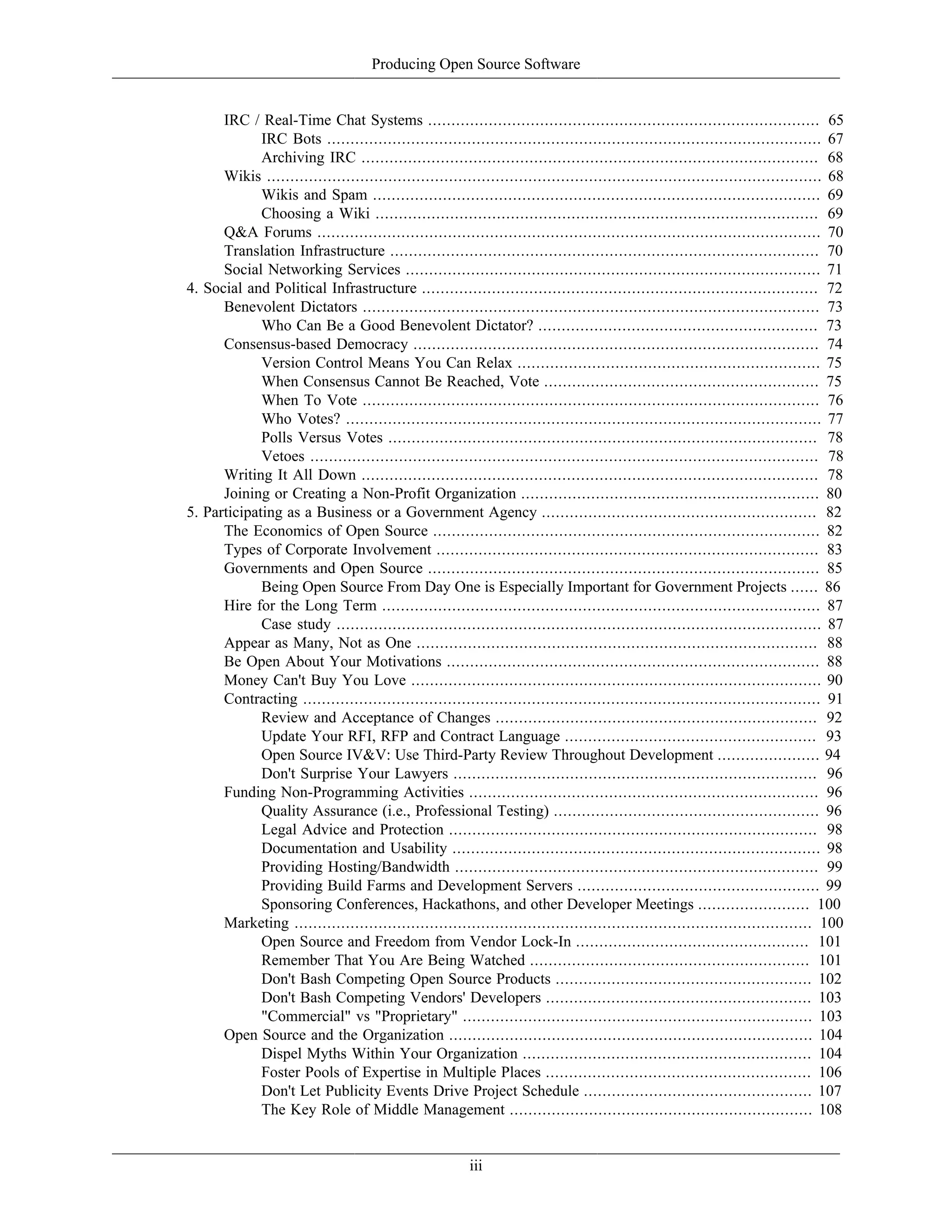 Producing Open Source Software
IRC / Real-Time Chat Systems .................................................................................... 65
IRC Bots .......................................................................................................... 67
Archiving IRC .................................................................................................. 68
Wikis ....................................................................................................................... 68
Wikis and Spam ................................................................................................ 69
Choosing a Wiki ............................................................................................... 69
Q&A Forums ............................................................................................................ 70
Translation Infrastructure ............................................................................................ 70
Social Networking Services ......................................................................................... 71
4. Social and Political Infrastructure ..................................................................................... 72
Benevolent Dictators .................................................................................................. 73
Who Can Be a Good Benevolent Dictator? ............................................................ 73
Consensus-based Democracy ....................................................................................... 74
Version Control Means You Can Relax ................................................................. 75
When Consensus Cannot Be Reached, Vote ........................................................... 75
When To Vote .................................................................................................. 76
Who Votes? ...................................................................................................... 77
Polls Versus Votes ............................................................................................ 78
Vetoes ............................................................................................................. 78
Writing It All Down .................................................................................................. 78
Joining or Creating a Non-Profit Organization ................................................................ 80
5. Participating as a Business or a Government Agency ........................................................... 82
The Economics of Open Source ................................................................................... 82
Types of Corporate Involvement .................................................................................. 83
Governments and Open Source .................................................................................... 85
Being Open Source From Day One is Especially Important for Government Projects ...... 86
Hire for the Long Term .............................................................................................. 87
Case study ........................................................................................................ 87
Appear as Many, Not as One ...................................................................................... 88
Be Open About Your Motivations ................................................................................ 88
Money Can't Buy You Love ........................................................................................ 90
Contracting ............................................................................................................... 91
Review and Acceptance of Changes ..................................................................... 92
Update Your RFI, RFP and Contract Language ...................................................... 93
Open Source IV&V: Use Third-Party Review Throughout Development ...................... 94
Don't Surprise Your Lawyers .............................................................................. 96
Funding Non-Programming Activities ........................................................................... 96
Quality Assurance (i.e., Professional Testing) ......................................................... 96
Legal Advice and Protection ............................................................................... 98
Documentation and Usability ............................................................................... 98
Providing Hosting/Bandwidth .............................................................................. 99
Providing Build Farms and Development Servers .................................................... 99
Sponsoring Conferences, Hackathons, and other Developer Meetings ........................ 100
Marketing ............................................................................................................... 100
Open Source and Freedom from Vendor Lock-In .................................................. 101
Remember That You Are Being Watched ............................................................ 101
Don't Bash Competing Open Source Products ....................................................... 102
Don't Bash Competing Vendors' Developers ......................................................... 103
"Commercial" vs "Proprietary" ........................................................................... 103
Open Source and the Organization .............................................................................. 104
Dispel Myths Within Your Organization .............................................................. 104
Foster Pools of Expertise in Multiple Places ......................................................... 106
Don't Let Publicity Events Drive Project Schedule ................................................. 107
The Key Role of Middle Management ................................................................. 108
iii
 