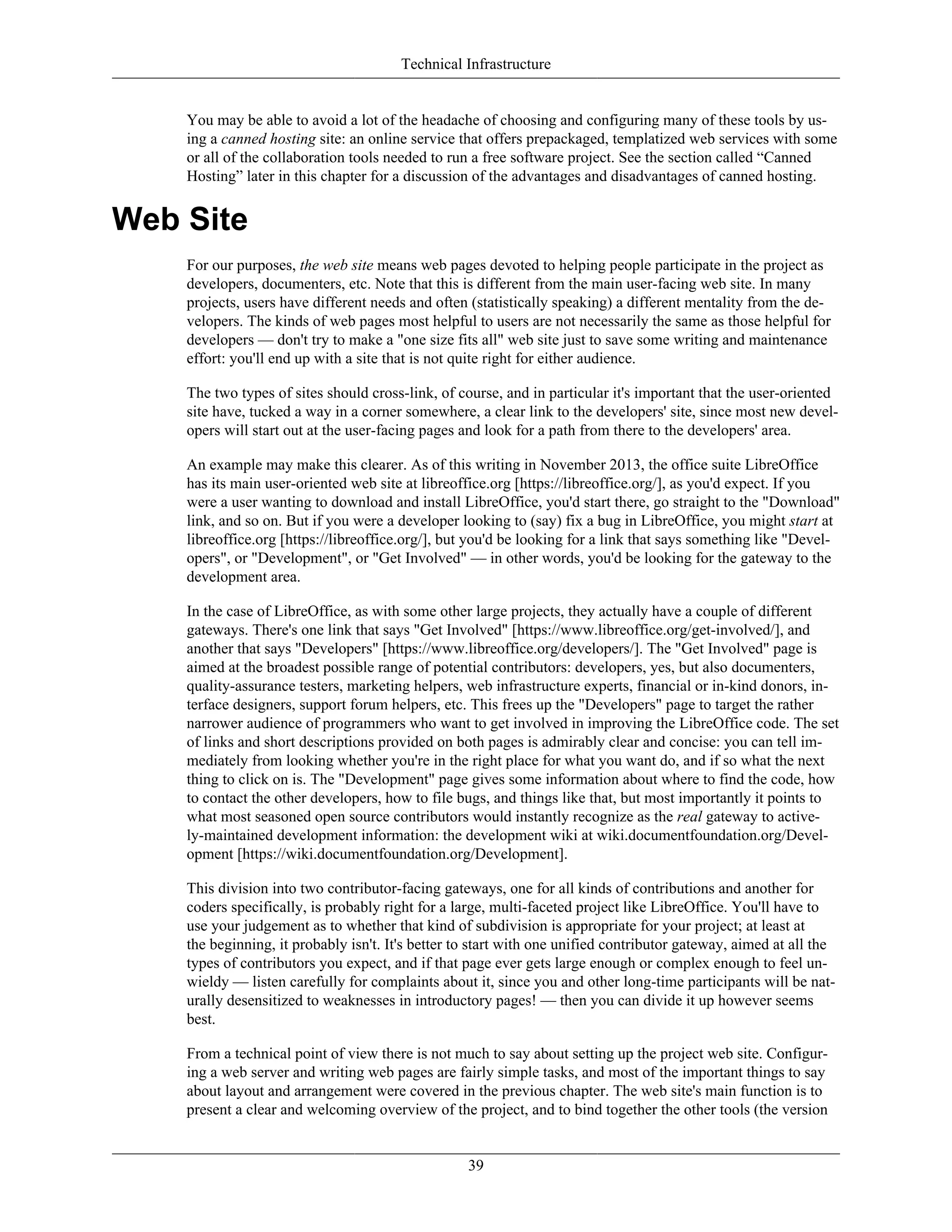 Technical Infrastructure
You may be able to avoid a lot of the headache of choosing and configuring many of these tools by us-
ing a canned hosting site: an online service that offers prepackaged, templatized web services with some
or all of the collaboration tools needed to run a free software project. See the section called “Canned
Hosting” later in this chapter for a discussion of the advantages and disadvantages of canned hosting.
Web Site
For our purposes, the web site means web pages devoted to helping people participate in the project as
developers, documenters, etc. Note that this is different from the main user-facing web site. In many
projects, users have different needs and often (statistically speaking) a different mentality from the de-
velopers. The kinds of web pages most helpful to users are not necessarily the same as those helpful for
developers — don't try to make a "one size fits all" web site just to save some writing and maintenance
effort: you'll end up with a site that is not quite right for either audience.
The two types of sites should cross-link, of course, and in particular it's important that the user-oriented
site have, tucked a way in a corner somewhere, a clear link to the developers' site, since most new devel-
opers will start out at the user-facing pages and look for a path from there to the developers' area.
An example may make this clearer. As of this writing in November 2013, the office suite LibreOffice
has its main user-oriented web site at libreoffice.org [https://libreoffice.org/], as you'd expect. If you
were a user wanting to download and install LibreOffice, you'd start there, go straight to the "Download"
link, and so on. But if you were a developer looking to (say) fix a bug in LibreOffice, you might start at
libreoffice.org [https://libreoffice.org/], but you'd be looking for a link that says something like "Devel-
opers", or "Development", or "Get Involved" — in other words, you'd be looking for the gateway to the
development area.
In the case of LibreOffice, as with some other large projects, they actually have a couple of different
gateways. There's one link that says "Get Involved" [https://www.libreoffice.org/get-involved/], and
another that says "Developers" [https://www.libreoffice.org/developers/]. The "Get Involved" page is
aimed at the broadest possible range of potential contributors: developers, yes, but also documenters,
quality-assurance testers, marketing helpers, web infrastructure experts, financial or in-kind donors, in-
terface designers, support forum helpers, etc. This frees up the "Developers" page to target the rather
narrower audience of programmers who want to get involved in improving the LibreOffice code. The set
of links and short descriptions provided on both pages is admirably clear and concise: you can tell im-
mediately from looking whether you're in the right place for what you want do, and if so what the next
thing to click on is. The "Development" page gives some information about where to find the code, how
to contact the other developers, how to file bugs, and things like that, but most importantly it points to
what most seasoned open source contributors would instantly recognize as the real gateway to active-
ly-maintained development information: the development wiki at wiki.documentfoundation.org/Devel-
opment [https://wiki.documentfoundation.org/Development].
This division into two contributor-facing gateways, one for all kinds of contributions and another for
coders specifically, is probably right for a large, multi-faceted project like LibreOffice. You'll have to
use your judgement as to whether that kind of subdivision is appropriate for your project; at least at
the beginning, it probably isn't. It's better to start with one unified contributor gateway, aimed at all the
types of contributors you expect, and if that page ever gets large enough or complex enough to feel un-
wieldy — listen carefully for complaints about it, since you and other long-time participants will be nat-
urally desensitized to weaknesses in introductory pages! — then you can divide it up however seems
best.
From a technical point of view there is not much to say about setting up the project web site. Configur-
ing a web server and writing web pages are fairly simple tasks, and most of the important things to say
about layout and arrangement were covered in the previous chapter. The web site's main function is to
present a clear and welcoming overview of the project, and to bind together the other tools (the version
39
 