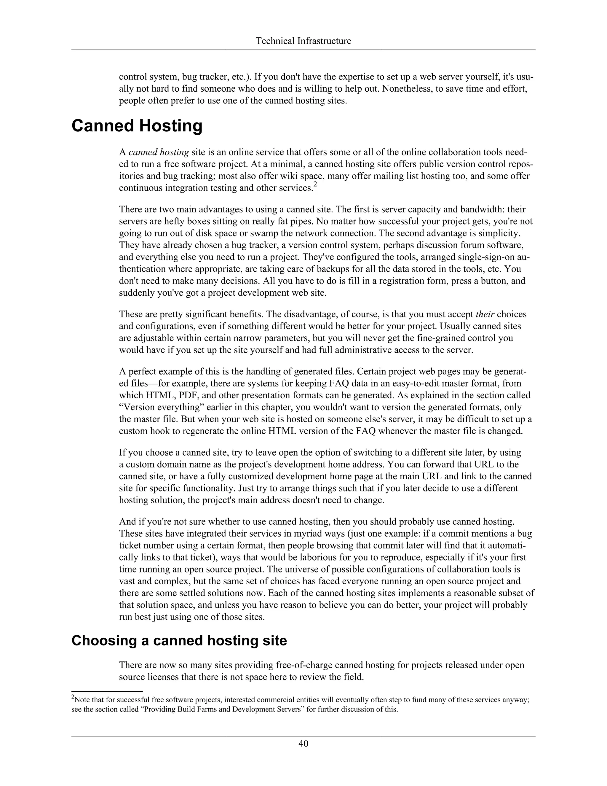 Technical Infrastructure
control system, bug tracker, etc.). If you don't have the expertise to set up a web server yourself, it's usu-
ally not hard to find someone who does and is willing to help out. Nonetheless, to save time and effort,
people often prefer to use one of the canned hosting sites.
Canned Hosting
A canned hosting site is an online service that offers some or all of the online collaboration tools need-
ed to run a free software project. At a minimal, a canned hosting site offers public version control repos-
itories and bug tracking; most also offer wiki space, many offer mailing list hosting too, and some offer
continuous integration testing and other services.2
There are two main advantages to using a canned site. The first is server capacity and bandwidth: their
servers are hefty boxes sitting on really fat pipes. No matter how successful your project gets, you're not
going to run out of disk space or swamp the network connection. The second advantage is simplicity.
They have already chosen a bug tracker, a version control system, perhaps discussion forum software,
and everything else you need to run a project. They've configured the tools, arranged single-sign-on au-
thentication where appropriate, are taking care of backups for all the data stored in the tools, etc. You
don't need to make many decisions. All you have to do is fill in a registration form, press a button, and
suddenly you've got a project development web site.
These are pretty significant benefits. The disadvantage, of course, is that you must accept their choices
and configurations, even if something different would be better for your project. Usually canned sites
are adjustable within certain narrow parameters, but you will never get the fine-grained control you
would have if you set up the site yourself and had full administrative access to the server.
A perfect example of this is the handling of generated files. Certain project web pages may be generat-
ed files—for example, there are systems for keeping FAQ data in an easy-to-edit master format, from
which HTML, PDF, and other presentation formats can be generated. As explained in the section called
“Version everything” earlier in this chapter, you wouldn't want to version the generated formats, only
the master file. But when your web site is hosted on someone else's server, it may be difficult to set up a
custom hook to regenerate the online HTML version of the FAQ whenever the master file is changed.
If you choose a canned site, try to leave open the option of switching to a different site later, by using
a custom domain name as the project's development home address. You can forward that URL to the
canned site, or have a fully customized development home page at the main URL and link to the canned
site for specific functionality. Just try to arrange things such that if you later decide to use a different
hosting solution, the project's main address doesn't need to change.
And if you're not sure whether to use canned hosting, then you should probably use canned hosting.
These sites have integrated their services in myriad ways (just one example: if a commit mentions a bug
ticket number using a certain format, then people browsing that commit later will find that it automati-
cally links to that ticket), ways that would be laborious for you to reproduce, especially if it's your first
time running an open source project. The universe of possible configurations of collaboration tools is
vast and complex, but the same set of choices has faced everyone running an open source project and
there are some settled solutions now. Each of the canned hosting sites implements a reasonable subset of
that solution space, and unless you have reason to believe you can do better, your project will probably
run best just using one of those sites.
Choosing a canned hosting site
There are now so many sites providing free-of-charge canned hosting for projects released under open
source licenses that there is not space here to review the field.
2
Note that for successful free software projects, interested commercial entities will eventually often step to fund many of these services anyway;
see the section called “Providing Build Farms and Development Servers” for further discussion of this.
40
 