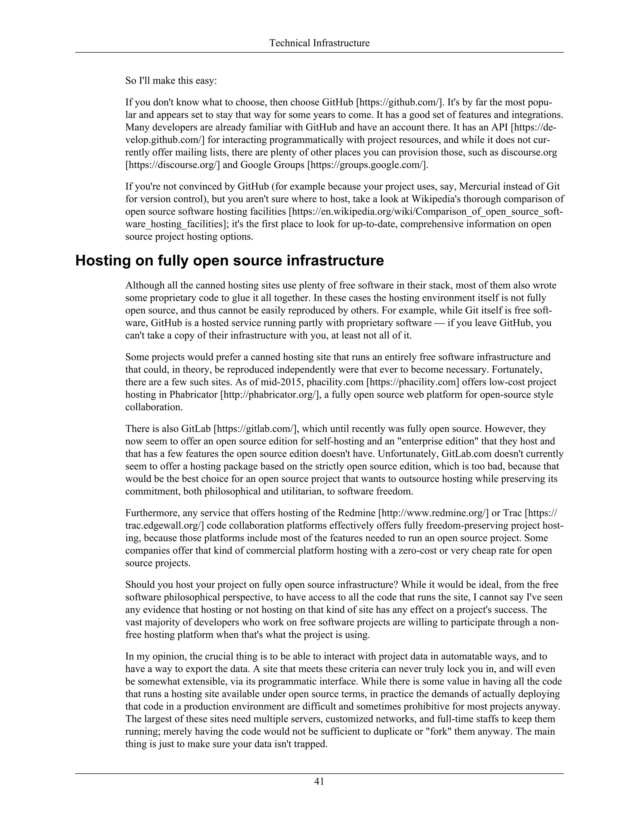 Technical Infrastructure
So I'll make this easy:
If you don't know what to choose, then choose GitHub [https://github.com/]. It's by far the most popu-
lar and appears set to stay that way for some years to come. It has a good set of features and integrations.
Many developers are already familiar with GitHub and have an account there. It has an API [https://de-
velop.github.com/] for interacting programmatically with project resources, and while it does not cur-
rently offer mailing lists, there are plenty of other places you can provision those, such as discourse.org
[https://discourse.org/] and Google Groups [https://groups.google.com/].
If you're not convinced by GitHub (for example because your project uses, say, Mercurial instead of Git
for version control), but you aren't sure where to host, take a look at Wikipedia's thorough comparison of
open source software hosting facilities [https://en.wikipedia.org/wiki/Comparison_of_open_source_soft-
ware_hosting_facilities]; it's the first place to look for up-to-date, comprehensive information on open
source project hosting options.
Hosting on fully open source infrastructure
Although all the canned hosting sites use plenty of free software in their stack, most of them also wrote
some proprietary code to glue it all together. In these cases the hosting environment itself is not fully
open source, and thus cannot be easily reproduced by others. For example, while Git itself is free soft-
ware, GitHub is a hosted service running partly with proprietary software — if you leave GitHub, you
can't take a copy of their infrastructure with you, at least not all of it.
Some projects would prefer a canned hosting site that runs an entirely free software infrastructure and
that could, in theory, be reproduced independently were that ever to become necessary. Fortunately,
there are a few such sites. As of mid-2015, phacility.com [https://phacility.com] offers low-cost project
hosting in Phabricator [http://phabricator.org/], a fully open source web platform for open-source style
collaboration.
There is also GitLab [https://gitlab.com/], which until recently was fully open source. However, they
now seem to offer an open source edition for self-hosting and an "enterprise edition" that they host and
that has a few features the open source edition doesn't have. Unfortunately, GitLab.com doesn't currently
seem to offer a hosting package based on the strictly open source edition, which is too bad, because that
would be the best choice for an open source project that wants to outsource hosting while preserving its
commitment, both philosophical and utilitarian, to software freedom.
Furthermore, any service that offers hosting of the Redmine [http://www.redmine.org/] or Trac [https://
trac.edgewall.org/] code collaboration platforms effectively offers fully freedom-preserving project host-
ing, because those platforms include most of the features needed to run an open source project. Some
companies offer that kind of commercial platform hosting with a zero-cost or very cheap rate for open
source projects.
Should you host your project on fully open source infrastructure? While it would be ideal, from the free
software philosophical perspective, to have access to all the code that runs the site, I cannot say I've seen
any evidence that hosting or not hosting on that kind of site has any effect on a project's success. The
vast majority of developers who work on free software projects are willing to participate through a non-
free hosting platform when that's what the project is using.
In my opinion, the crucial thing is to be able to interact with project data in automatable ways, and to
have a way to export the data. A site that meets these criteria can never truly lock you in, and will even
be somewhat extensible, via its programmatic interface. While there is some value in having all the code
that runs a hosting site available under open source terms, in practice the demands of actually deploying
that code in a production environment are difficult and sometimes prohibitive for most projects anyway.
The largest of these sites need multiple servers, customized networks, and full-time staffs to keep them
running; merely having the code would not be sufficient to duplicate or "fork" them anyway. The main
thing is just to make sure your data isn't trapped.
41
 