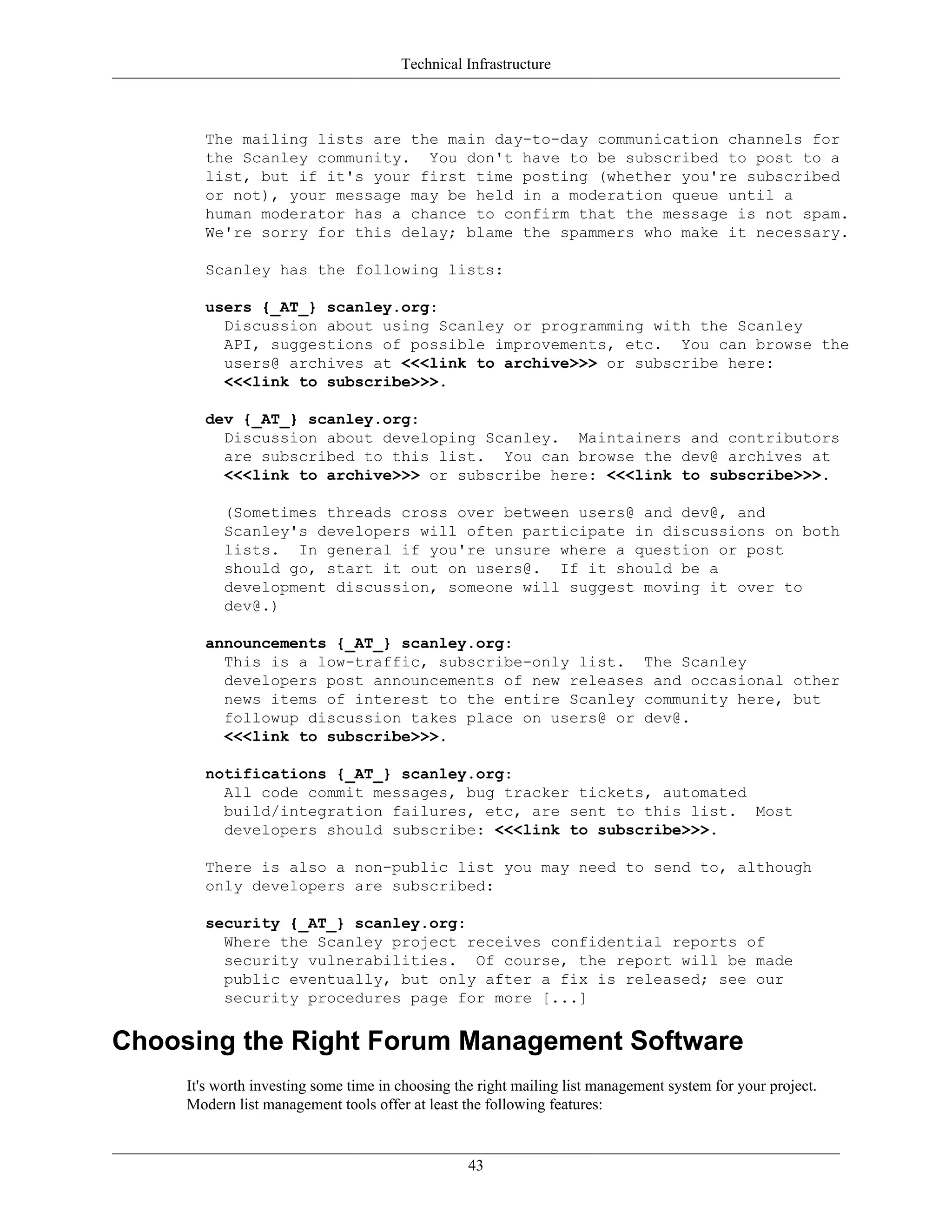 Technical Infrastructure
The mailing lists are the main day-to-day communication channels for
the Scanley community. You don't have to be subscribed to post to a
list, but if it's your first time posting (whether you're subscribed
or not), your message may be held in a moderation queue until a
human moderator has a chance to confirm that the message is not spam.
We're sorry for this delay; blame the spammers who make it necessary.
Scanley has the following lists:
users {_AT_} scanley.org:
Discussion about using Scanley or programming with the Scanley
API, suggestions of possible improvements, etc. You can browse the
users@ archives at <<<link to archive>>> or subscribe here:
<<<link to subscribe>>>.
dev {_AT_} scanley.org:
Discussion about developing Scanley. Maintainers and contributors
are subscribed to this list. You can browse the dev@ archives at
<<<link to archive>>> or subscribe here: <<<link to subscribe>>>.
(Sometimes threads cross over between users@ and dev@, and
Scanley's developers will often participate in discussions on both
lists. In general if you're unsure where a question or post
should go, start it out on users@. If it should be a
development discussion, someone will suggest moving it over to
dev@.)
announcements {_AT_} scanley.org:
This is a low-traffic, subscribe-only list. The Scanley
developers post announcements of new releases and occasional other
news items of interest to the entire Scanley community here, but
followup discussion takes place on users@ or dev@.
<<<link to subscribe>>>.
notifications {_AT_} scanley.org:
All code commit messages, bug tracker tickets, automated
build/integration failures, etc, are sent to this list. Most
developers should subscribe: <<<link to subscribe>>>.
There is also a non-public list you may need to send to, although
only developers are subscribed:
security {_AT_} scanley.org:
Where the Scanley project receives confidential reports of
security vulnerabilities. Of course, the report will be made
public eventually, but only after a fix is released; see our
security procedures page for more [...]
Choosing the Right Forum Management Software
It's worth investing some time in choosing the right mailing list management system for your project.
Modern list management tools offer at least the following features:
43
 