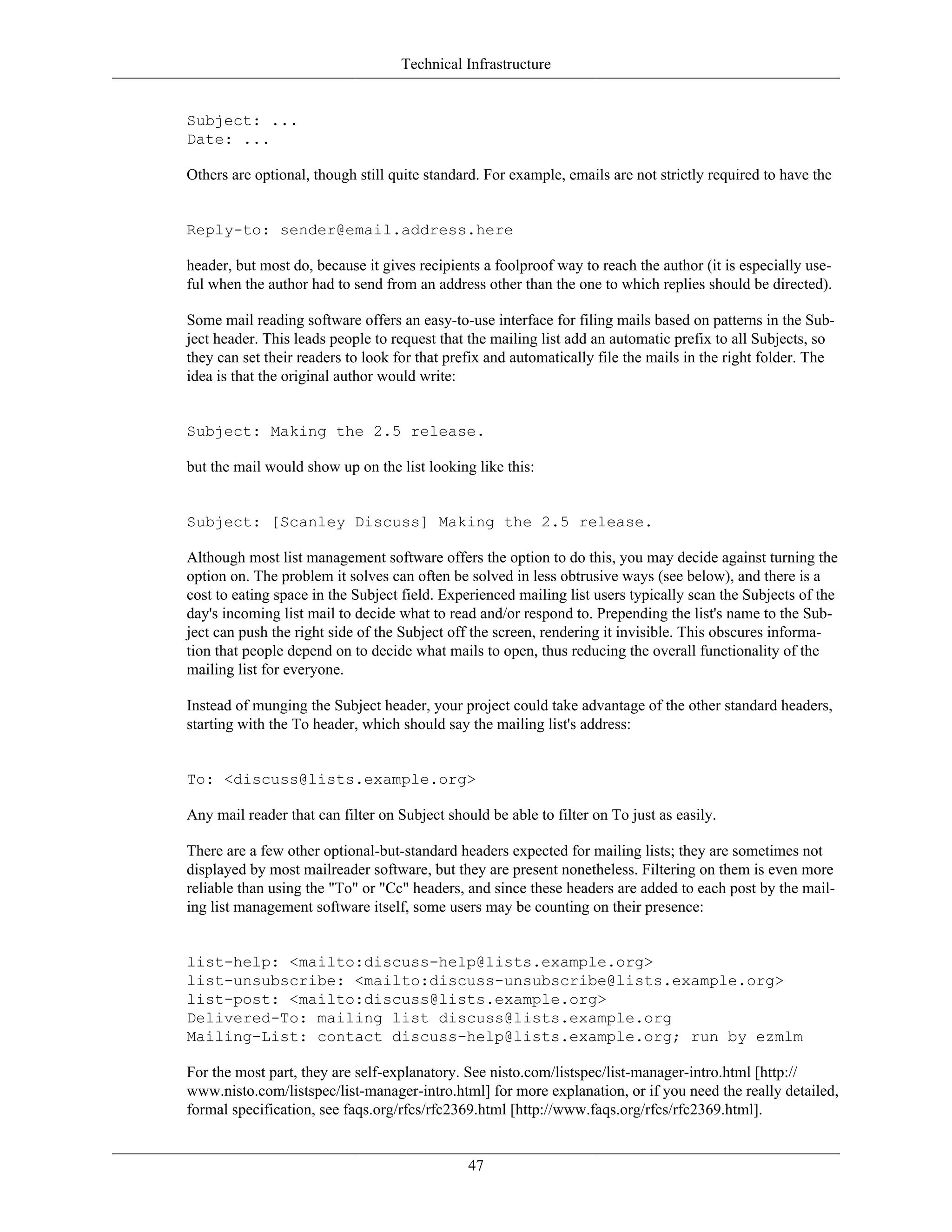 Technical Infrastructure
Subject: ...
Date: ...
Others are optional, though still quite standard. For example, emails are not strictly required to have the
Reply-to: sender@email.address.here
header, but most do, because it gives recipients a foolproof way to reach the author (it is especially use-
ful when the author had to send from an address other than the one to which replies should be directed).
Some mail reading software offers an easy-to-use interface for filing mails based on patterns in the Sub-
ject header. This leads people to request that the mailing list add an automatic prefix to all Subjects, so
they can set their readers to look for that prefix and automatically file the mails in the right folder. The
idea is that the original author would write:
Subject: Making the 2.5 release.
but the mail would show up on the list looking like this:
Subject: [Scanley Discuss] Making the 2.5 release.
Although most list management software offers the option to do this, you may decide against turning the
option on. The problem it solves can often be solved in less obtrusive ways (see below), and there is a
cost to eating space in the Subject field. Experienced mailing list users typically scan the Subjects of the
day's incoming list mail to decide what to read and/or respond to. Prepending the list's name to the Sub-
ject can push the right side of the Subject off the screen, rendering it invisible. This obscures informa-
tion that people depend on to decide what mails to open, thus reducing the overall functionality of the
mailing list for everyone.
Instead of munging the Subject header, your project could take advantage of the other standard headers,
starting with the To header, which should say the mailing list's address:
To: <discuss@lists.example.org>
Any mail reader that can filter on Subject should be able to filter on To just as easily.
There are a few other optional-but-standard headers expected for mailing lists; they are sometimes not
displayed by most mailreader software, but they are present nonetheless. Filtering on them is even more
reliable than using the "To" or "Cc" headers, and since these headers are added to each post by the mail-
ing list management software itself, some users may be counting on their presence:
list-help: <mailto:discuss-help@lists.example.org>
list-unsubscribe: <mailto:discuss-unsubscribe@lists.example.org>
list-post: <mailto:discuss@lists.example.org>
Delivered-To: mailing list discuss@lists.example.org
Mailing-List: contact discuss-help@lists.example.org; run by ezmlm
For the most part, they are self-explanatory. See nisto.com/listspec/list-manager-intro.html [http://
www.nisto.com/listspec/list-manager-intro.html] for more explanation, or if you need the really detailed,
formal specification, see faqs.org/rfcs/rfc2369.html [http://www.faqs.org/rfcs/rfc2369.html].
47
 
