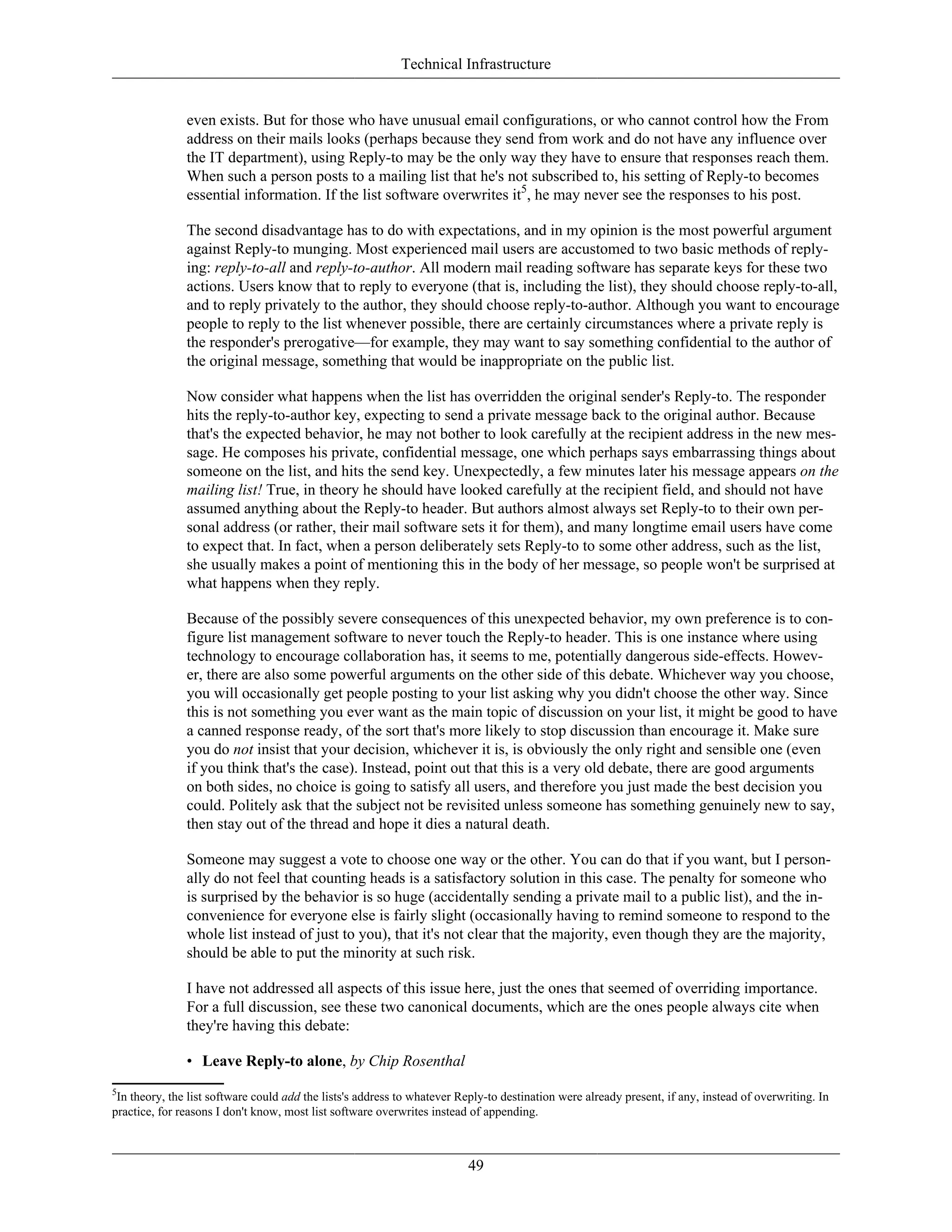Technical Infrastructure
even exists. But for those who have unusual email configurations, or who cannot control how the From
address on their mails looks (perhaps because they send from work and do not have any influence over
the IT department), using Reply-to may be the only way they have to ensure that responses reach them.
When such a person posts to a mailing list that he's not subscribed to, his setting of Reply-to becomes
essential information. If the list software overwrites it5
, he may never see the responses to his post.
The second disadvantage has to do with expectations, and in my opinion is the most powerful argument
against Reply-to munging. Most experienced mail users are accustomed to two basic methods of reply-
ing: reply-to-all and reply-to-author. All modern mail reading software has separate keys for these two
actions. Users know that to reply to everyone (that is, including the list), they should choose reply-to-all,
and to reply privately to the author, they should choose reply-to-author. Although you want to encourage
people to reply to the list whenever possible, there are certainly circumstances where a private reply is
the responder's prerogative—for example, they may want to say something confidential to the author of
the original message, something that would be inappropriate on the public list.
Now consider what happens when the list has overridden the original sender's Reply-to. The responder
hits the reply-to-author key, expecting to send a private message back to the original author. Because
that's the expected behavior, he may not bother to look carefully at the recipient address in the new mes-
sage. He composes his private, confidential message, one which perhaps says embarrassing things about
someone on the list, and hits the send key. Unexpectedly, a few minutes later his message appears on the
mailing list! True, in theory he should have looked carefully at the recipient field, and should not have
assumed anything about the Reply-to header. But authors almost always set Reply-to to their own per-
sonal address (or rather, their mail software sets it for them), and many longtime email users have come
to expect that. In fact, when a person deliberately sets Reply-to to some other address, such as the list,
she usually makes a point of mentioning this in the body of her message, so people won't be surprised at
what happens when they reply.
Because of the possibly severe consequences of this unexpected behavior, my own preference is to con-
figure list management software to never touch the Reply-to header. This is one instance where using
technology to encourage collaboration has, it seems to me, potentially dangerous side-effects. Howev-
er, there are also some powerful arguments on the other side of this debate. Whichever way you choose,
you will occasionally get people posting to your list asking why you didn't choose the other way. Since
this is not something you ever want as the main topic of discussion on your list, it might be good to have
a canned response ready, of the sort that's more likely to stop discussion than encourage it. Make sure
you do not insist that your decision, whichever it is, is obviously the only right and sensible one (even
if you think that's the case). Instead, point out that this is a very old debate, there are good arguments
on both sides, no choice is going to satisfy all users, and therefore you just made the best decision you
could. Politely ask that the subject not be revisited unless someone has something genuinely new to say,
then stay out of the thread and hope it dies a natural death.
Someone may suggest a vote to choose one way or the other. You can do that if you want, but I person-
ally do not feel that counting heads is a satisfactory solution in this case. The penalty for someone who
is surprised by the behavior is so huge (accidentally sending a private mail to a public list), and the in-
convenience for everyone else is fairly slight (occasionally having to remind someone to respond to the
whole list instead of just to you), that it's not clear that the majority, even though they are the majority,
should be able to put the minority at such risk.
I have not addressed all aspects of this issue here, just the ones that seemed of overriding importance.
For a full discussion, see these two canonical documents, which are the ones people always cite when
they're having this debate:
• Leave Reply-to alone, by Chip Rosenthal
5
In theory, the list software could add the lists's address to whatever Reply-to destination were already present, if any, instead of overwriting. In
practice, for reasons I don't know, most list software overwrites instead of appending.
49
 