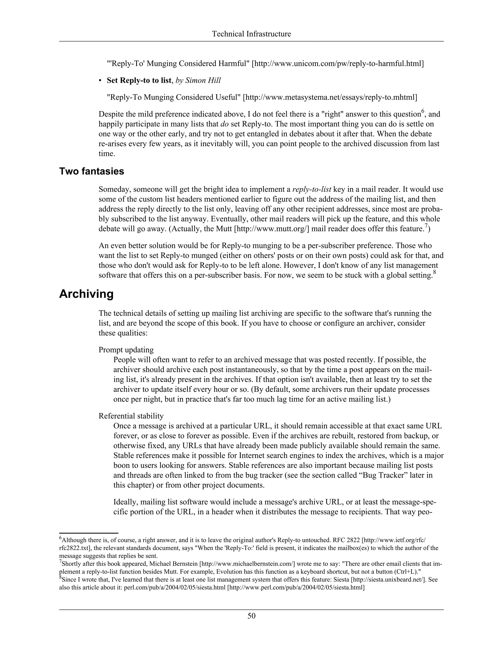 Technical Infrastructure
"'Reply-To' Munging Considered Harmful" [http://www.unicom.com/pw/reply-to-harmful.html]
• Set Reply-to to list, by Simon Hill
"Reply-To Munging Considered Useful" [http://www.metasystema.net/essays/reply-to.mhtml]
Despite the mild preference indicated above, I do not feel there is a "right" answer to this question6
, and
happily participate in many lists that do set Reply-to. The most important thing you can do is settle on
one way or the other early, and try not to get entangled in debates about it after that. When the debate
re-arises every few years, as it inevitably will, you can point people to the archived discussion from last
time.
Two fantasies
Someday, someone will get the bright idea to implement a reply-to-list key in a mail reader. It would use
some of the custom list headers mentioned earlier to figure out the address of the mailing list, and then
address the reply directly to the list only, leaving off any other recipient addresses, since most are proba-
bly subscribed to the list anyway. Eventually, other mail readers will pick up the feature, and this whole
debate will go away. (Actually, the Mutt [http://www.mutt.org/] mail reader does offer this feature.7
)
An even better solution would be for Reply-to munging to be a per-subscriber preference. Those who
want the list to set Reply-to munged (either on others' posts or on their own posts) could ask for that, and
those who don't would ask for Reply-to to be left alone. However, I don't know of any list management
software that offers this on a per-subscriber basis. For now, we seem to be stuck with a global setting.8
Archiving
The technical details of setting up mailing list archiving are specific to the software that's running the
list, and are beyond the scope of this book. If you have to choose or configure an archiver, consider
these qualities:
Prompt updating
People will often want to refer to an archived message that was posted recently. If possible, the
archiver should archive each post instantaneously, so that by the time a post appears on the mail-
ing list, it's already present in the archives. If that option isn't available, then at least try to set the
archiver to update itself every hour or so. (By default, some archivers run their update processes
once per night, but in practice that's far too much lag time for an active mailing list.)
Referential stability
Once a message is archived at a particular URL, it should remain accessible at that exact same URL
forever, or as close to forever as possible. Even if the archives are rebuilt, restored from backup, or
otherwise fixed, any URLs that have already been made publicly available should remain the same.
Stable references make it possible for Internet search engines to index the archives, which is a major
boon to users looking for answers. Stable references are also important because mailing list posts
and threads are often linked to from the bug tracker (see the section called “Bug Tracker” later in
this chapter) or from other project documents.
Ideally, mailing list software would include a message's archive URL, or at least the message-spe-
cific portion of the URL, in a header when it distributes the message to recipients. That way peo-
6
Although there is, of course, a right answer, and it is to leave the original author's Reply-to untouched. RFC 2822 [http://www.ietf.org/rfc/
rfc2822.txt], the relevant standards document, says "When the 'Reply-To:' field is present, it indicates the mailbox(es) to which the author of the
message suggests that replies be sent.
7
Shortly after this book appeared, Michael Bernstein [http://www.michaelbernstein.com/] wrote me to say: "There are other email clients that im-
plement a reply-to-list function besides Mutt. For example, Evolution has this function as a keyboard shortcut, but not a button (Ctrl+L)."
8
Since I wrote that, I've learned that there is at least one list management system that offers this feature: Siesta [http://siesta.unixbeard.net/]. See
also this article about it: perl.com/pub/a/2004/02/05/siesta.html [http://www.perl.com/pub/a/2004/02/05/siesta.html]
50
 