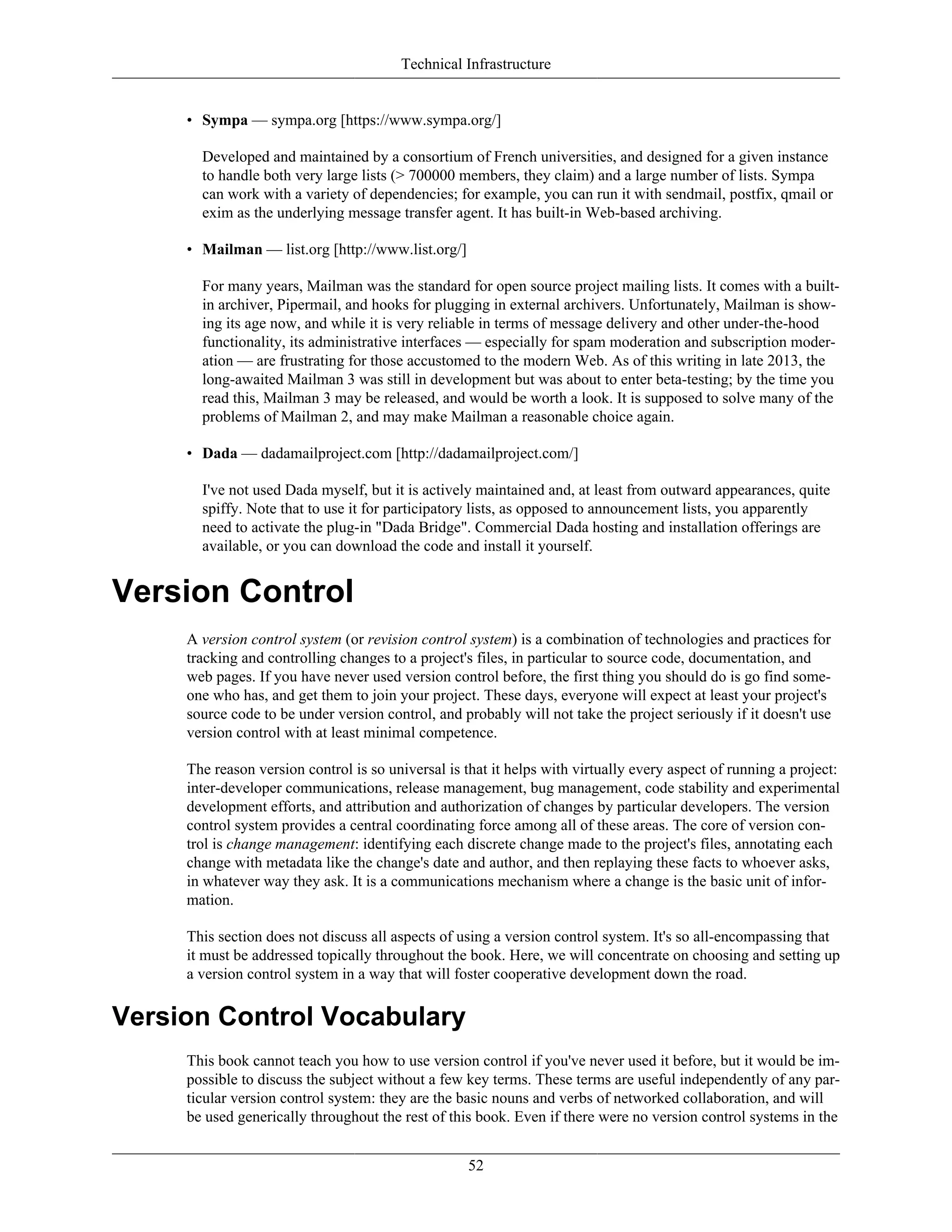 Technical Infrastructure
• Sympa — sympa.org [https://www.sympa.org/]
Developed and maintained by a consortium of French universities, and designed for a given instance
to handle both very large lists (> 700000 members, they claim) and a large number of lists. Sympa
can work with a variety of dependencies; for example, you can run it with sendmail, postfix, qmail or
exim as the underlying message transfer agent. It has built-in Web-based archiving.
• Mailman — list.org [http://www.list.org/]
For many years, Mailman was the standard for open source project mailing lists. It comes with a built-
in archiver, Pipermail, and hooks for plugging in external archivers. Unfortunately, Mailman is show-
ing its age now, and while it is very reliable in terms of message delivery and other under-the-hood
functionality, its administrative interfaces — especially for spam moderation and subscription moder-
ation — are frustrating for those accustomed to the modern Web. As of this writing in late 2013, the
long-awaited Mailman 3 was still in development but was about to enter beta-testing; by the time you
read this, Mailman 3 may be released, and would be worth a look. It is supposed to solve many of the
problems of Mailman 2, and may make Mailman a reasonable choice again.
• Dada — dadamailproject.com [http://dadamailproject.com/]
I've not used Dada myself, but it is actively maintained and, at least from outward appearances, quite
spiffy. Note that to use it for participatory lists, as opposed to announcement lists, you apparently
need to activate the plug-in "Dada Bridge". Commercial Dada hosting and installation offerings are
available, or you can download the code and install it yourself.
Version Control
A version control system (or revision control system) is a combination of technologies and practices for
tracking and controlling changes to a project's files, in particular to source code, documentation, and
web pages. If you have never used version control before, the first thing you should do is go find some-
one who has, and get them to join your project. These days, everyone will expect at least your project's
source code to be under version control, and probably will not take the project seriously if it doesn't use
version control with at least minimal competence.
The reason version control is so universal is that it helps with virtually every aspect of running a project:
inter-developer communications, release management, bug management, code stability and experimental
development efforts, and attribution and authorization of changes by particular developers. The version
control system provides a central coordinating force among all of these areas. The core of version con-
trol is change management: identifying each discrete change made to the project's files, annotating each
change with metadata like the change's date and author, and then replaying these facts to whoever asks,
in whatever way they ask. It is a communications mechanism where a change is the basic unit of infor-
mation.
This section does not discuss all aspects of using a version control system. It's so all-encompassing that
it must be addressed topically throughout the book. Here, we will concentrate on choosing and setting up
a version control system in a way that will foster cooperative development down the road.
Version Control Vocabulary
This book cannot teach you how to use version control if you've never used it before, but it would be im-
possible to discuss the subject without a few key terms. These terms are useful independently of any par-
ticular version control system: they are the basic nouns and verbs of networked collaboration, and will
be used generically throughout the rest of this book. Even if there were no version control systems in the
52
 