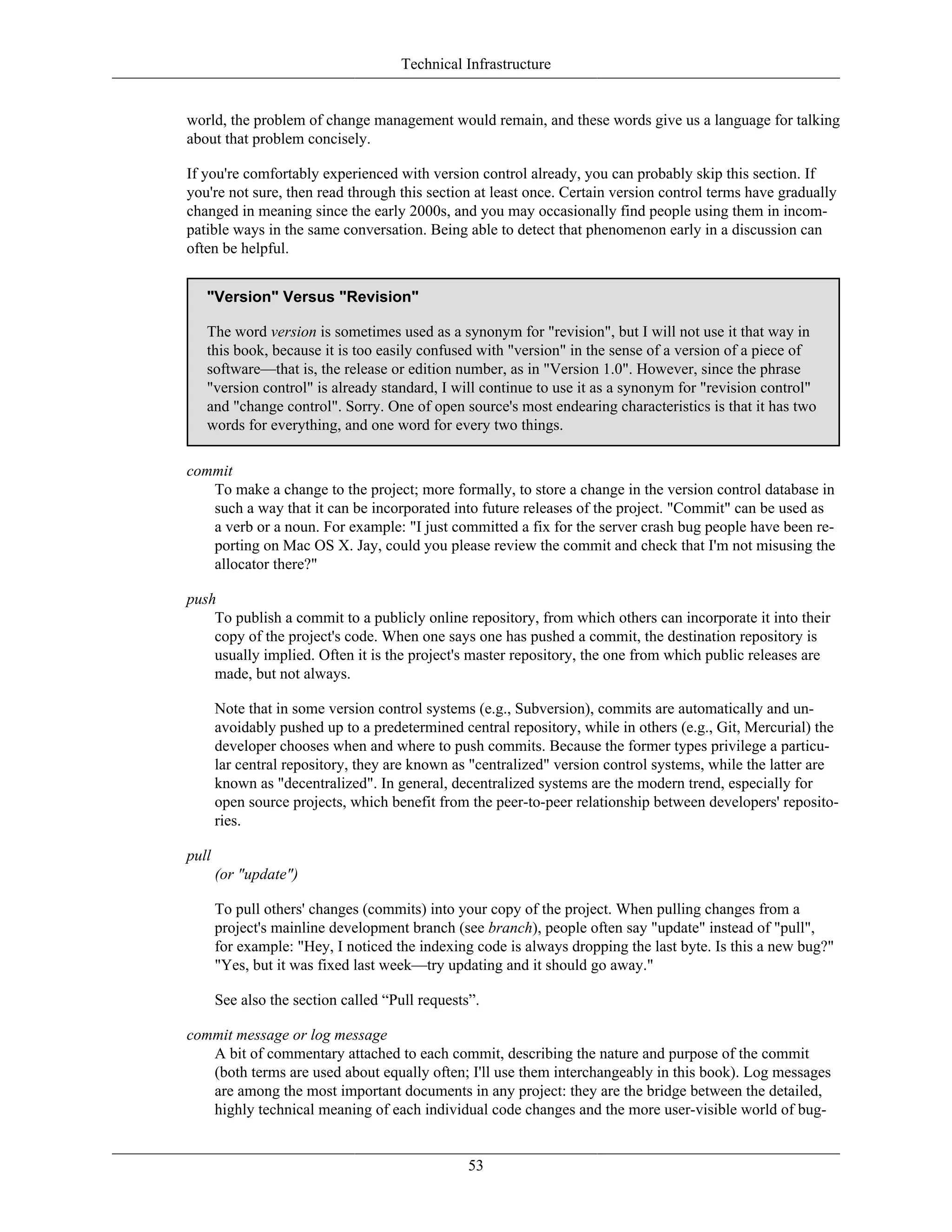 Technical Infrastructure
world, the problem of change management would remain, and these words give us a language for talking
about that problem concisely.
If you're comfortably experienced with version control already, you can probably skip this section. If
you're not sure, then read through this section at least once. Certain version control terms have gradually
changed in meaning since the early 2000s, and you may occasionally find people using them in incom-
patible ways in the same conversation. Being able to detect that phenomenon early in a discussion can
often be helpful.
"Version" Versus "Revision"
The word version is sometimes used as a synonym for "revision", but I will not use it that way in
this book, because it is too easily confused with "version" in the sense of a version of a piece of
software—that is, the release or edition number, as in "Version 1.0". However, since the phrase
"version control" is already standard, I will continue to use it as a synonym for "revision control"
and "change control". Sorry. One of open source's most endearing characteristics is that it has two
words for everything, and one word for every two things.
commit
To make a change to the project; more formally, to store a change in the version control database in
such a way that it can be incorporated into future releases of the project. "Commit" can be used as
a verb or a noun. For example: "I just committed a fix for the server crash bug people have been re-
porting on Mac OS X. Jay, could you please review the commit and check that I'm not misusing the
allocator there?"
push
To publish a commit to a publicly online repository, from which others can incorporate it into their
copy of the project's code. When one says one has pushed a commit, the destination repository is
usually implied. Often it is the project's master repository, the one from which public releases are
made, but not always.
Note that in some version control systems (e.g., Subversion), commits are automatically and un-
avoidably pushed up to a predetermined central repository, while in others (e.g., Git, Mercurial) the
developer chooses when and where to push commits. Because the former types privilege a particu-
lar central repository, they are known as "centralized" version control systems, while the latter are
known as "decentralized". In general, decentralized systems are the modern trend, especially for
open source projects, which benefit from the peer-to-peer relationship between developers' reposito-
ries.
pull
(or "update")
To pull others' changes (commits) into your copy of the project. When pulling changes from a
project's mainline development branch (see branch), people often say "update" instead of "pull",
for example: "Hey, I noticed the indexing code is always dropping the last byte. Is this a new bug?"
"Yes, but it was fixed last week—try updating and it should go away."
See also the section called “Pull requests”.
commit message or log message
A bit of commentary attached to each commit, describing the nature and purpose of the commit
(both terms are used about equally often; I'll use them interchangeably in this book). Log messages
are among the most important documents in any project: they are the bridge between the detailed,
highly technical meaning of each individual code changes and the more user-visible world of bug-
53
 