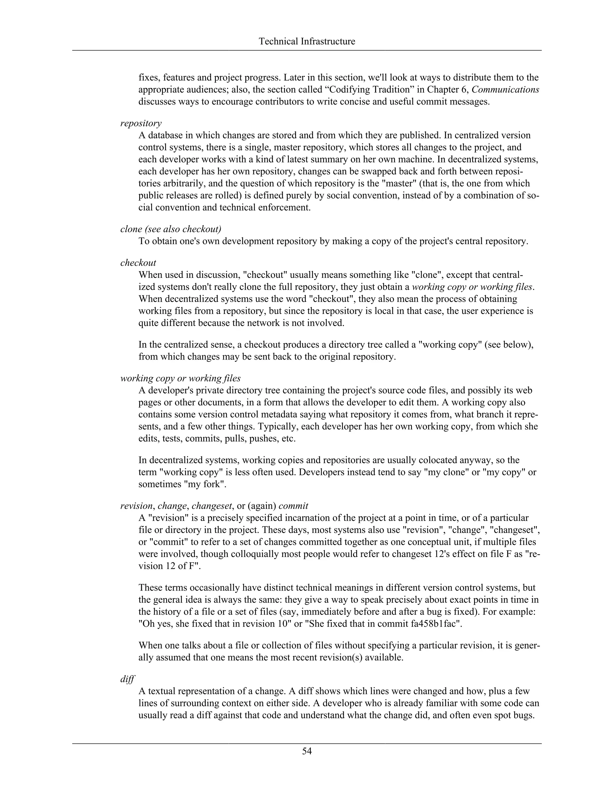 Technical Infrastructure
fixes, features and project progress. Later in this section, we'll look at ways to distribute them to the
appropriate audiences; also, the section called “Codifying Tradition” in Chapter 6, Communications
discusses ways to encourage contributors to write concise and useful commit messages.
repository
A database in which changes are stored and from which they are published. In centralized version
control systems, there is a single, master repository, which stores all changes to the project, and
each developer works with a kind of latest summary on her own machine. In decentralized systems,
each developer has her own repository, changes can be swapped back and forth between reposi-
tories arbitrarily, and the question of which repository is the "master" (that is, the one from which
public releases are rolled) is defined purely by social convention, instead of by a combination of so-
cial convention and technical enforcement.
clone (see also checkout)
To obtain one's own development repository by making a copy of the project's central repository.
checkout
When used in discussion, "checkout" usually means something like "clone", except that central-
ized systems don't really clone the full repository, they just obtain a working copy or working files.
When decentralized systems use the word "checkout", they also mean the process of obtaining
working files from a repository, but since the repository is local in that case, the user experience is
quite different because the network is not involved.
In the centralized sense, a checkout produces a directory tree called a "working copy" (see below),
from which changes may be sent back to the original repository.
working copy or working files
A developer's private directory tree containing the project's source code files, and possibly its web
pages or other documents, in a form that allows the developer to edit them. A working copy also
contains some version control metadata saying what repository it comes from, what branch it repre-
sents, and a few other things. Typically, each developer has her own working copy, from which she
edits, tests, commits, pulls, pushes, etc.
In decentralized systems, working copies and repositories are usually colocated anyway, so the
term "working copy" is less often used. Developers instead tend to say "my clone" or "my copy" or
sometimes "my fork".
revision, change, changeset, or (again) commit
A "revision" is a precisely specified incarnation of the project at a point in time, or of a particular
file or directory in the project. These days, most systems also use "revision", "change", "changeset",
or "commit" to refer to a set of changes committed together as one conceptual unit, if multiple files
were involved, though colloquially most people would refer to changeset 12's effect on file F as "re-
vision 12 of F".
These terms occasionally have distinct technical meanings in different version control systems, but
the general idea is always the same: they give a way to speak precisely about exact points in time in
the history of a file or a set of files (say, immediately before and after a bug is fixed). For example:
"Oh yes, she fixed that in revision 10" or "She fixed that in commit fa458b1fac".
When one talks about a file or collection of files without specifying a particular revision, it is gener-
ally assumed that one means the most recent revision(s) available.
diff
A textual representation of a change. A diff shows which lines were changed and how, plus a few
lines of surrounding context on either side. A developer who is already familiar with some code can
usually read a diff against that code and understand what the change did, and often even spot bugs.
54
 