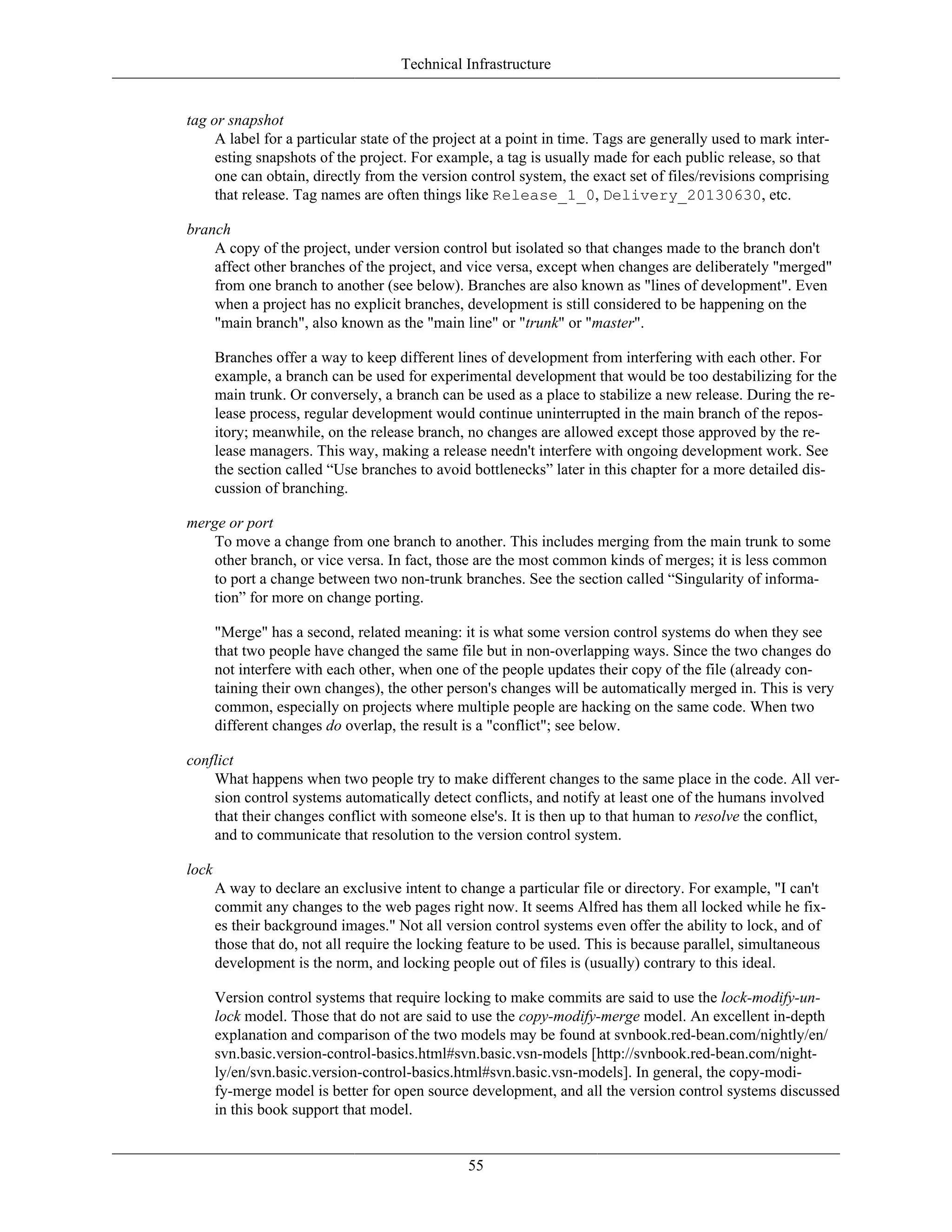 Technical Infrastructure
tag or snapshot
A label for a particular state of the project at a point in time. Tags are generally used to mark inter-
esting snapshots of the project. For example, a tag is usually made for each public release, so that
one can obtain, directly from the version control system, the exact set of files/revisions comprising
that release. Tag names are often things like Release_1_0, Delivery_20130630, etc.
branch
A copy of the project, under version control but isolated so that changes made to the branch don't
affect other branches of the project, and vice versa, except when changes are deliberately "merged"
from one branch to another (see below). Branches are also known as "lines of development". Even
when a project has no explicit branches, development is still considered to be happening on the
"main branch", also known as the "main line" or "trunk" or "master".
Branches offer a way to keep different lines of development from interfering with each other. For
example, a branch can be used for experimental development that would be too destabilizing for the
main trunk. Or conversely, a branch can be used as a place to stabilize a new release. During the re-
lease process, regular development would continue uninterrupted in the main branch of the repos-
itory; meanwhile, on the release branch, no changes are allowed except those approved by the re-
lease managers. This way, making a release needn't interfere with ongoing development work. See
the section called “Use branches to avoid bottlenecks” later in this chapter for a more detailed dis-
cussion of branching.
merge or port
To move a change from one branch to another. This includes merging from the main trunk to some
other branch, or vice versa. In fact, those are the most common kinds of merges; it is less common
to port a change between two non-trunk branches. See the section called “Singularity of informa-
tion” for more on change porting.
"Merge" has a second, related meaning: it is what some version control systems do when they see
that two people have changed the same file but in non-overlapping ways. Since the two changes do
not interfere with each other, when one of the people updates their copy of the file (already con-
taining their own changes), the other person's changes will be automatically merged in. This is very
common, especially on projects where multiple people are hacking on the same code. When two
different changes do overlap, the result is a "conflict"; see below.
conflict
What happens when two people try to make different changes to the same place in the code. All ver-
sion control systems automatically detect conflicts, and notify at least one of the humans involved
that their changes conflict with someone else's. It is then up to that human to resolve the conflict,
and to communicate that resolution to the version control system.
lock
A way to declare an exclusive intent to change a particular file or directory. For example, "I can't
commit any changes to the web pages right now. It seems Alfred has them all locked while he fix-
es their background images." Not all version control systems even offer the ability to lock, and of
those that do, not all require the locking feature to be used. This is because parallel, simultaneous
development is the norm, and locking people out of files is (usually) contrary to this ideal.
Version control systems that require locking to make commits are said to use the lock-modify-un-
lock model. Those that do not are said to use the copy-modify-merge model. An excellent in-depth
explanation and comparison of the two models may be found at svnbook.red-bean.com/nightly/en/
svn.basic.version-control-basics.html#svn.basic.vsn-models [http://svnbook.red-bean.com/night-
ly/en/svn.basic.version-control-basics.html#svn.basic.vsn-models]. In general, the copy-modi-
fy-merge model is better for open source development, and all the version control systems discussed
in this book support that model.
55
 