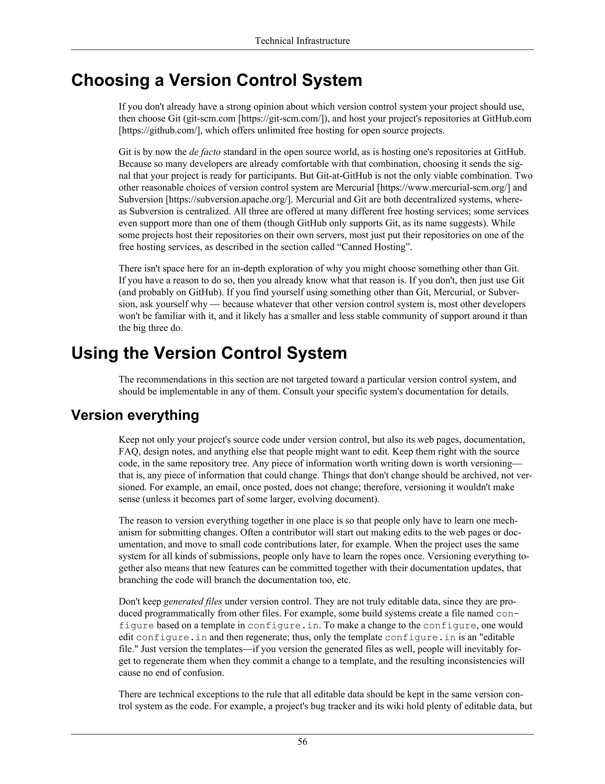 Technical Infrastructure
Choosing a Version Control System
If you don't already have a strong opinion about which version control system your project should use,
then choose Git (git-scm.com [https://git-scm.com/]), and host your project's repositories at GitHub.com
[https://github.com/], which offers unlimited free hosting for open source projects.
Git is by now the de facto standard in the open source world, as is hosting one's repositories at GitHub.
Because so many developers are already comfortable with that combination, choosing it sends the sig-
nal that your project is ready for participants. But Git-at-GitHub is not the only viable combination. Two
other reasonable choices of version control system are Mercurial [https://www.mercurial-scm.org/] and
Subversion [https://subversion.apache.org/]. Mercurial and Git are both decentralized systems, where-
as Subversion is centralized. All three are offered at many different free hosting services; some services
even support more than one of them (though GitHub only supports Git, as its name suggests). While
some projects host their repositories on their own servers, most just put their repositories on one of the
free hosting services, as described in the section called “Canned Hosting”.
There isn't space here for an in-depth exploration of why you might choose something other than Git.
If you have a reason to do so, then you already know what that reason is. If you don't, then just use Git
(and probably on GitHub). If you find yourself using something other than Git, Mercurial, or Subver-
sion, ask yourself why — because whatever that other version control system is, most other developers
won't be familiar with it, and it likely has a smaller and less stable community of support around it than
the big three do.
Using the Version Control System
The recommendations in this section are not targeted toward a particular version control system, and
should be implementable in any of them. Consult your specific system's documentation for details.
Version everything
Keep not only your project's source code under version control, but also its web pages, documentation,
FAQ, design notes, and anything else that people might want to edit. Keep them right with the source
code, in the same repository tree. Any piece of information worth writing down is worth versioning—
that is, any piece of information that could change. Things that don't change should be archived, not ver-
sioned. For example, an email, once posted, does not change; therefore, versioning it wouldn't make
sense (unless it becomes part of some larger, evolving document).
The reason to version everything together in one place is so that people only have to learn one mech-
anism for submitting changes. Often a contributor will start out making edits to the web pages or doc-
umentation, and move to small code contributions later, for example. When the project uses the same
system for all kinds of submissions, people only have to learn the ropes once. Versioning everything to-
gether also means that new features can be committed together with their documentation updates, that
branching the code will branch the documentation too, etc.
Don't keep generated files under version control. They are not truly editable data, since they are pro-
duced programmatically from other files. For example, some build systems create a file named con-
figure based on a template in configure.in. To make a change to the configure, one would
edit configure.in and then regenerate; thus, only the template configure.in is an "editable
file." Just version the templates—if you version the generated files as well, people will inevitably for-
get to regenerate them when they commit a change to a template, and the resulting inconsistencies will
cause no end of confusion.
There are technical exceptions to the rule that all editable data should be kept in the same version con-
trol system as the code. For example, a project's bug tracker and its wiki hold plenty of editable data, but
56
 