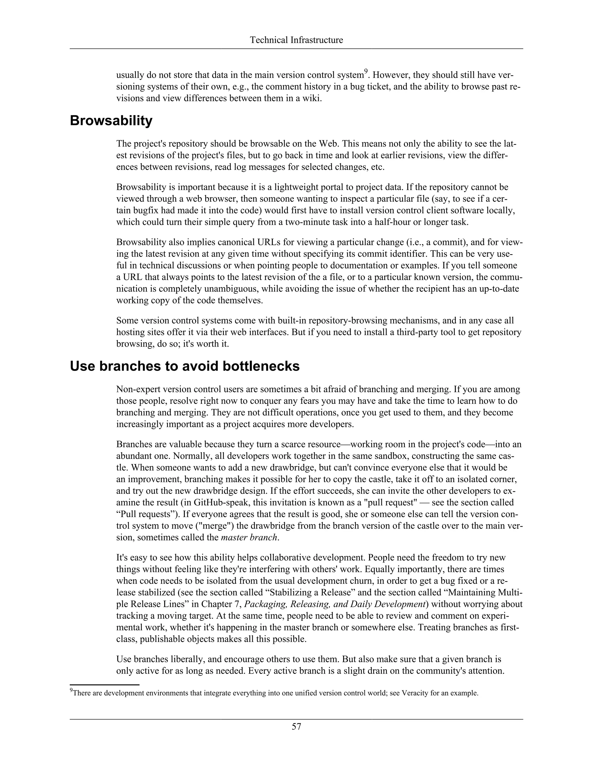 Technical Infrastructure
usually do not store that data in the main version control system9
. However, they should still have ver-
sioning systems of their own, e.g., the comment history in a bug ticket, and the ability to browse past re-
visions and view differences between them in a wiki.
Browsability
The project's repository should be browsable on the Web. This means not only the ability to see the lat-
est revisions of the project's files, but to go back in time and look at earlier revisions, view the differ-
ences between revisions, read log messages for selected changes, etc.
Browsability is important because it is a lightweight portal to project data. If the repository cannot be
viewed through a web browser, then someone wanting to inspect a particular file (say, to see if a cer-
tain bugfix had made it into the code) would first have to install version control client software locally,
which could turn their simple query from a two-minute task into a half-hour or longer task.
Browsability also implies canonical URLs for viewing a particular change (i.e., a commit), and for view-
ing the latest revision at any given time without specifying its commit identifier. This can be very use-
ful in technical discussions or when pointing people to documentation or examples. If you tell someone
a URL that always points to the latest revision of the a file, or to a particular known version, the commu-
nication is completely unambiguous, while avoiding the issue of whether the recipient has an up-to-date
working copy of the code themselves.
Some version control systems come with built-in repository-browsing mechanisms, and in any case all
hosting sites offer it via their web interfaces. But if you need to install a third-party tool to get repository
browsing, do so; it's worth it.
Use branches to avoid bottlenecks
Non-expert version control users are sometimes a bit afraid of branching and merging. If you are among
those people, resolve right now to conquer any fears you may have and take the time to learn how to do
branching and merging. They are not difficult operations, once you get used to them, and they become
increasingly important as a project acquires more developers.
Branches are valuable because they turn a scarce resource—working room in the project's code—into an
abundant one. Normally, all developers work together in the same sandbox, constructing the same cas-
tle. When someone wants to add a new drawbridge, but can't convince everyone else that it would be
an improvement, branching makes it possible for her to copy the castle, take it off to an isolated corner,
and try out the new drawbridge design. If the effort succeeds, she can invite the other developers to ex-
amine the result (in GitHub-speak, this invitation is known as a "pull request" — see the section called
“Pull requests”). If everyone agrees that the result is good, she or someone else can tell the version con-
trol system to move ("merge") the drawbridge from the branch version of the castle over to the main ver-
sion, sometimes called the master branch.
It's easy to see how this ability helps collaborative development. People need the freedom to try new
things without feeling like they're interfering with others' work. Equally importantly, there are times
when code needs to be isolated from the usual development churn, in order to get a bug fixed or a re-
lease stabilized (see the section called “Stabilizing a Release” and the section called “Maintaining Multi-
ple Release Lines” in Chapter 7, Packaging, Releasing, and Daily Development) without worrying about
tracking a moving target. At the same time, people need to be able to review and comment on experi-
mental work, whether it's happening in the master branch or somewhere else. Treating branches as first-
class, publishable objects makes all this possible.
Use branches liberally, and encourage others to use them. But also make sure that a given branch is
only active for as long as needed. Every active branch is a slight drain on the community's attention.
9
There are development environments that integrate everything into one unified version control world; see Veracity for an example.
57
 